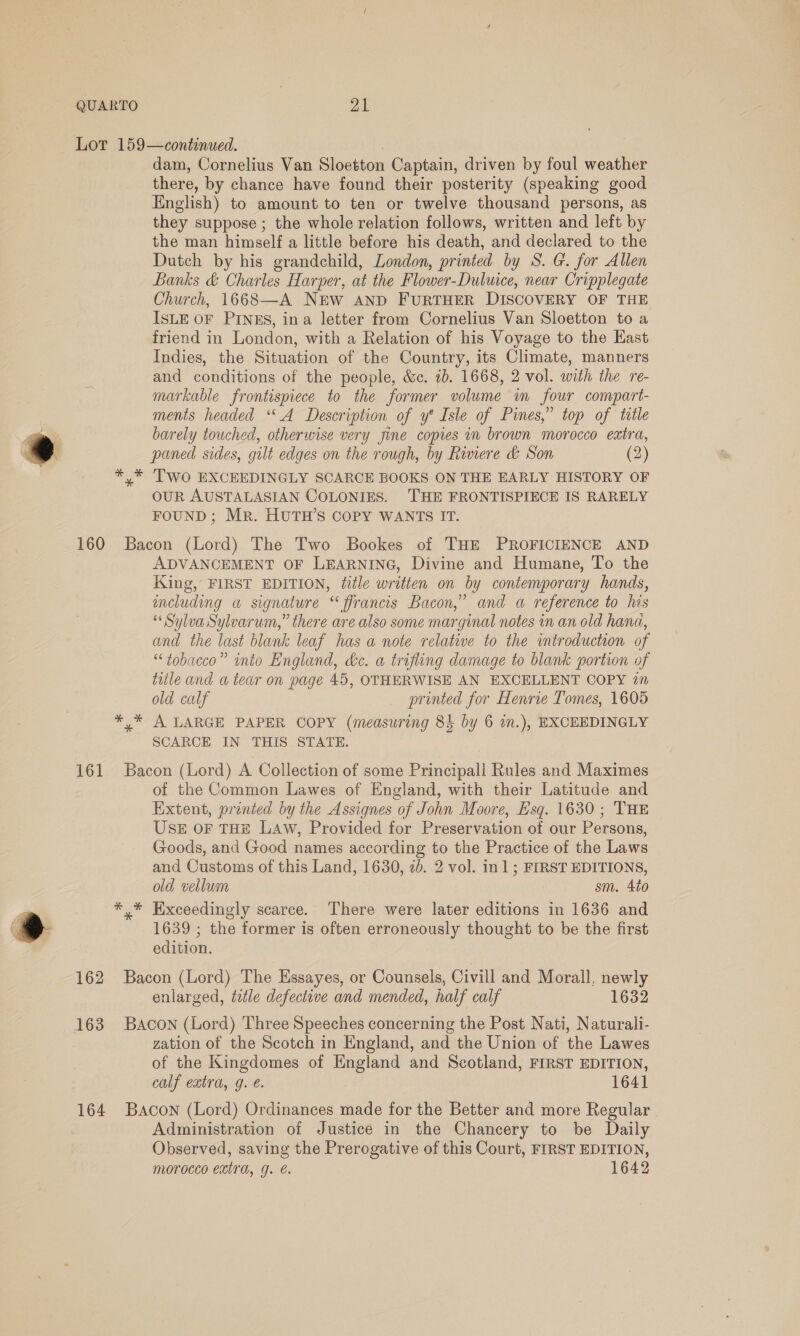 dam, Cornelius Van Sloetton Captain, driven by foul weather there, by chance have found their posterity (speaking good English) to amount to ten or twelve thousand persons, as they suppose ; the whole relation follows, written and left by the man himself a little before his death, and declared to the Dutch by his grandchild, London, printed by S. G. for Allen Banks &amp; Charles Harper, at the Flower-Duluice, near Cripplegate Church, 1668—A NEW AND FURTHER DISCOVERY OF THE ISLE OF PINES, ina letter from Cornelius Van Sloetton to a friend in London, with a Relation of his Voyage to the East Indies, the Situation of the Country, its Climate, manners and conditions of the people, &amp;c. 1b. 1668, 2 vol. with the re- markable frontispiece to the former volume wm four compart- ments headed ‘A Description of y* Isle of Pines,” top of ttle barely touched, otherwise very jine copies in brown morocco extra, paned sides, gilt edges on the rough, by Riviere &amp; Son (2) Two EXCEEDINGLY SCARCE BOOKS ON THE EARLY HISTORY OF OUR AUSTALASIAN COLONIES. THE FRONTISPIECE IS RARELY FOUND; Mr. HUTH’S COPY WANTS IT. ADVANCEMENT OF LEARNING, Divine and Humane, To the King, FIRST EDITION, title written on by contemporary hands, meluding a signature “ ffrancis Bacon,” and a reference to hes “ Sylva Sylvarum,” there are also some marginal notes in an old hana, and the last blank leaf has a note relative to the introduction of “tobacco” into England, &amp;c. a trifling damage to blank portion of title and a tear on page 45, OTHERWISE AN EXCELLENT COPY 27 old calf printed for Henrie Tomes, 1605 A LARGE PAPER COPY (measuring 8% by 6 in.), EXCEEDINGLY SCARCE IN THIS STATE. of the Common Lawes of England, with their Latitude and Extent, printed by the Assignes of John Moore, Esq. 1630 ; THE USE OF THE LAw, Provided for Preservation of our Persons, Goods, and Good names according to the Practice of the Laws and Customs of this Land, 1630, 2b. 2 vol. in]; FIRST EDITIONS, old vellum sm. 4t0 Exceedingly scarce. There were later editions in 1636 and 1639 ; the former is often erroneously thought to be the first edition. enlarged, title defectwe and mended, half calf 1632 zation of the Scotch in England, and the Union of the Lawes of the Kingdomes of England and Scotland, FIRST EDITION, calf extra, g. €. 1641 Administration of Justice in the Chancery to be Daily Observed, saving the Prerogative of this Court, FIRST EDITION, morocco extra, g. €. 1642