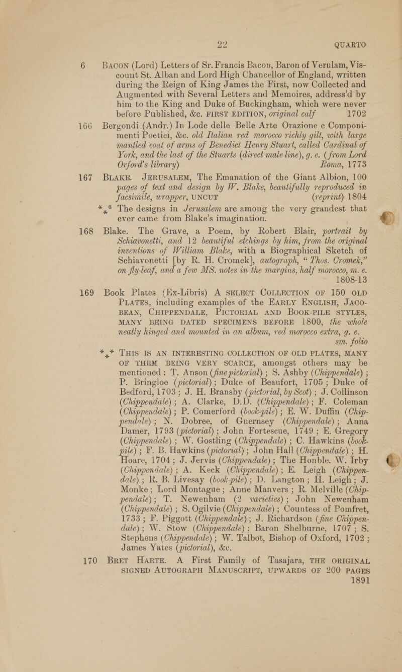 a? QUARTO 6 Bacon (Lord) Letters of Sr. Francis Bacon, Baron of Verulam, Vis- | count St. Alban and Lord High Chancellor of England, written during the Reign of King James the First, now Collected and Augmented with Several Letters and Memoires, address’d by him to the King and Duke of Buckingham, which were never before Published, &amp;c. FIRST EDITION, original calf 1702 166 Bergondi (Andr.) In Lode delle Belle Arte Orazione e Componi- menti Poetici, &amp;c. old Ltalian red morocco richly gilt, with large mantled coat of arms of Benedict Henry Stuart, called Cardinal of York, and the last of the Stuarts (direct male line), g. e. (from Lord Orford’s library) Roma, 1773 167 BLAKE. JERUSALEM, The Emanation of the Giant Albion, 100 pages of teat and design by W. Blake, beautifully reproduced in facsimile, wrapper, UNCUT (reprint) 1804 *,* The designs in Jerusalem are among the very grandest that ever came from Blake’s imagination. 168 Blake. The Grave, a Poem, by Robert Blair, portrait by Schiavonetti, and 12 beautiful etchings by him, from the original inventions of William Blake, with a Biographical Sketch of Schiavonetti [by R. H. Cromek], autograph, “ Thos. Cromek,” on fly-leaf, and a few MS. notes in the margins, half morocco, m. e. 1808-13 169 Book Plates (Ex-Libris) A SELECT COLLECTION OF 150 OLD PLATES, including examples of the EARLY ENGLISH, JACco- BEAN, CHIPPENDALE, PICTORIAL AND BOOK-PILE STYLES, MANY BEING DATED SPECIMENS BEFORE 1800, the whole neatly hinged and mounted in an album, red morocco extra, q. é. sm. folro y* THIS IS AN INTERESTING COLLECTION OF OLD PLATES, MANY OF THEM BEING VERY SCARCE, amongst others may be mentioned: T. Anson (fine pictorial) ; S. Ashby (Chippendale) ; P. Bringloe (pictorial); Duke of Beaufort, 1705; Duke of Bedford, 1703 ; J. H. Bransby (pictorial, by Scot) ; J. Collinson (Chippendale); A. Clarke, D.D. (Chippendale); F. Coleman (Chippendale) ; P. Comerford (book-pile) ; E. W. Duffin (Chap- pendale); N. Dobree, of Guernsey (Chippendale); Anna Damer, 1793 (pictorial) ; John Fortescue, 1749 ; E. Gregory (Chippendale) ; W. Gostling (Chippendale) ; C. Hawkins (book- pile) ; F. B. Hawkins (pictorial) ; John Hall (Chippendale) ; H. Hoare, 1704; J. Jervis (Chippendale) ; The Honble. W. Irby (Chippendale); A. Keck (Chippendale); E. Leigh (Chippen- dale) ; R. B. Livesay (book-pile); D. Langton; H. Leigh; J. Monke ; Lord Montague; Anne Manvers ; R. Melville (Chip- pendale); T. Newenham (2 varieties); John Newenham (Chippendale) ; 8. Ogilvie (Chippendale) ; Countess of Pomfret, 1733; F. Piggott (Chippendale); J. Richardson (fine Chippen- dale); W. Stow (Chippendale) ; Baron Shelburne, 1707; S. Stephens (Chippendale); W. Talbot, Bishop of Oxford, 1702 ; James Yates (pictorial), &amp;c. 170 Bret HaArre. A First Family of Tasajara, THE ORIGINAL SIGNED AUTOGRAPH MANUSCRIPT, UPWARDS OF 200 PAGES 1891  