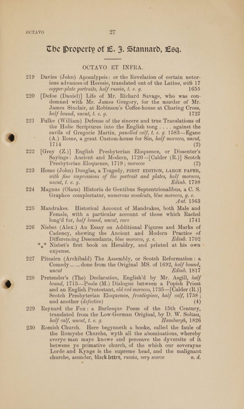 224 225 226 229 230 Che Property of LE. F. Stannard, Lsq.  OCTAVO ET INFRA. Davies (John) Apocalypsis: or the Revelation of certain notor- ious advances of Heresie, translated out of the Latine, with 17 copper-plate portraits, half russia, t. e. g. 1655 [Defoe (Daniel)] Life of Mr. Richard Savage, who was con- demned with Mr. James Gregory, for the murder of Mr. James Sinclair, at Robinson’s Coffee-house at Charing Cross, half bound, uncut, t. e. 9g. 1727 Fulke (William) Defense of the sincere and true Translations of the Holie Scriptures into the English tong... . against the cavils of Gregorie Martin, panelled calf, t. e. g. 1583—Egane (A.) Rome, a great Custom-house for Sin, half morocco, uncut, 1714 (2) [Grey (Z.)] English Presbyterian Eloquence, or Dissenter’s Sayings: Ancient and Modern, 1720—[Calder (R.)] Scotch Presbyterian Eloquence, 1719 ; morocco (2) Home (John) Douglas, a Tragedy, FIRST EDITION, LARGE PAPER, with fine impressions of the portrait and plates, half morocco, uncut, t. @. g. Edinb. 1798 Magnus (Olaus) Historia de Gentibus Septentrionalibus, a C. S. Grapheo complectatur, nwmerous woodcuts, blue morocco, g. é. 3 Ant. 1563 Mandrakes. Historical Account of Mandrakes, both Male and Female, with a particular account of those which Rachel long’d for, half bound, uncut, rare 1741 Nisbet (Alex.) An Essay on Additional Figures and Marks of Cadency, shewing the Ancient and Modern Practice of Differencing Descendants, blue morocco, g. ¢. Edinb. 1702 expense. Pitcairn (Archibald) The Assembly, or Scotch Reformation: a Comedy...... done from the Original MS. of 1692, half bound, uncut Edinb. 1817 bound, 1715—Poole (M.) Dialogue between a Popish Priest and an English Protestant, old red morocco, 1735—[ Calder (R.)] Scotch Presbyterian Eloquence, frontispiece, half calf, 1738 ; Reynard the Fox: a Burlesque Poem of the 15th Century, translated from the Low-German Original, by D. W. Soltau, half calf, uncut, t. e. g. Hamburgh, 1826 Romish Church. Here begynneth a booke, called the faule of the Romyshe Churche, wyth all the abominations, whereby everye man maye knowe and perceave the dyversite of it betwene ye primative church, of the which our soverayne Lorde and Kynge is the supreme head, and the malignant churche, asunder, black letter, russia, very scarce n. d. -