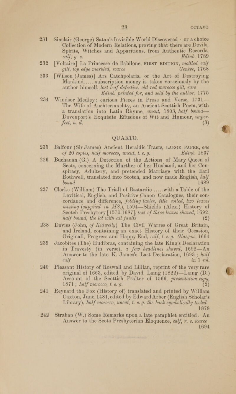 231 234 235 226 237 240 241 242 28 OCTAVO. Sinclair (George) Satan’s Invisible World Discovered : or a choice Collection of Modern Relations, proving that there are Devils, Spirits, Witches and Apparitions, from Authentic Records, calf, g. é. Edinb. 1789 [Voltaire] La Princesse de Babilone, FIRST EDITION, mottled calf gilt, top edge marbled, scarce Gendve, 1768 [Wilson (James)|] Ars Catchpolaria, or the Art of Destroying Mankind......subscription money is taken voraciously by the author himself, last leaf defective, old red morocco gilt, rare Edinb. printed for, and sold by the author, 1775 Windsor Mediey: curious Pieces in Prose and Verse, 1731— The Wife of Auchtermuchty, an Ancient Scottish Poem, with a translation into Latin Rhyme, uncut, 1803, half bound— Davenport’s Exquisite Effusions of Wit and Humour, wmper- Jeci, n. d. (3) QUARTO. Balfour (Sir James) Ancient Heraldic Tracts, LARGE PAPER, oné of 20 copies, half morocco, uncut, t. é. g. Edinb. 1837 Buchanan (G.) A Detection of the Actions of Mary Queen of Scots, concerning the Murther of her Husband, and her Con- spiracy, Adultery, and pretended Marriage with the Earl Bothwell, translated into Scotch, and now made English, bes bound 16 Clerke (William) The Triall of Bastardie...... with a Table of se Levitical, English, and Positive Canon Catalogues, their con- cordance and difference, folding tables, title soiled, two leaves missing (supplied in MS.), 1594—Shields (Alex.) History of Scotch Presbytery [1570-1687], teat of three leaves shaved, 1692; half bound, the lot with all faults (2 ) Davies (John, of Kidwelly) The Civil Warres of Great Britain, and Ireland, containing an exact History of their Occasion, Originall, Progress and Happy End, calf, t. e.g. Glasgow, 1664 Jacobites (The) Hudibras, containing the late King’s Declaration in Travesty (in verse), a few headlines shaved, 1692—An Answer to the late K. wie Last Declaration, 1693 ; half calf in 1 vol. Pleasant History of Roswall and Lillian, reprint of the very rare original of 1663, edited by David Laing (1822)—Laing (D.) Account of the Scottish Psalter of 1566, presentation copy, Reynard the Fox (History of) translated and printed by William Caxton, June, 1481, edited by Edward Arber (English Scholar’s Library), half morocco, uncut, t. e.g. the back symbolically tooled 1878 Strahan (W.) Some Remarks upon a late pamphlet entitled: An Answer to the Scots Presbyterian Eloquence, calf, r. ¢. scarce 1694 