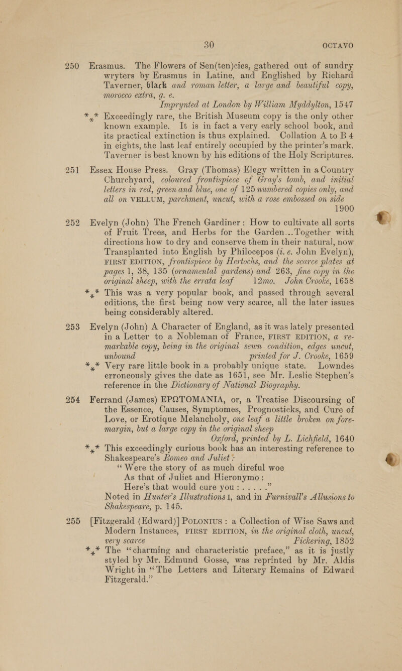 250 Erasmus. The Flowers of Sen(ten)cies, gathered out of sundry wryters by Erasmus in Latine, and Englished by Richard Taverner, black and roman letter, a large and beautiful copy, morocco extra, g. é. Imprynted at London by William Myddylton, 1547 *,* Exceedingly rare, the British Museum copy is the only other known example. It is in fact a very early school book, and its practical extinction is thus explained. Collation A to B 4 in eights, the last leaf entirely occupied by the printer’s mark. Taverner is best known by his editions of the Holy Scriptures. 251 Essex House Press. Gray (Thomas) Elegy written in a Country Churchyard, colowred frontispiece of Gray's tomb, and initial letters in red, green and blue, one of 125 numbered copies only, and all on VELLUM, parchment, uncut, with a rose embossed on side 1900 252 Evelyn (John) The French Gardiner: How to cultivate all sorts of Fruit Trees, and Herbs for the Garden...Together with directions how to dry and conserve them in their natural, now Transplanted into English by Philocepos (7. e. John Evelyn), FIRST EDITION, frontispiece by Hertochs, and the scarce plates at pages 1, 38, 135 (ornamental gardens) and 263, fine copy in the original sheep, with the errata leaf 12mo. John Crooke, 1658 *,* This was a very popular book, and passed through several editions, the first being now very scarce, all the later issues being considerably altered. 253 Evelyn (John) A Character of England, as it was lately presented in a Letter to a Nobleman of France, FIRST EDITION, @ re- unbound printed for J. Crooke, 1659 *,* Very rare little book in a probably unique state. Lowndes erroneously gives the date as 1651, see Mr. Leslie Stephen’s reference in the Dictionary of National Biography. 254 Ferrand (James) EROTOMANIA, or, a Treatise Discoursing of the Essence, Causes, Symptomes, Prognosticks, and Cure of Love, or Erotique Melancholy, one leaf a little broken on fore- margin, but a large copy in the original sheep Oxford, printed by L. Lichfield, 1640 *,* This exceedingly curious book has an interesting reference to Shakespeare’s Romeo and Juliet : ‘‘ Were the story of as much direful woe As that of Juliet and Hieronymo: Noted in Hunter’s [ilustrations1, and in Furnivall’s Allusions to Shakespeare, p. 145. 255 [Fitzgerald (Edward)] PoLONtIus : a Collection of Wise Saws and Modern Instances, FIRST EDITION, in the original cloth, uncut, very scarce Pickering, 1852 *,* The “charming and characteristic preface,” as it is justly styled by Mr. Edmund Gosse, was reprinted by Mr. Aldis Wright in “The Letters and Literary Remains of Edward Fitzgerald.” 
