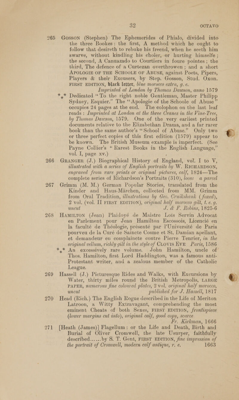 265 Gosson (Stephen) The Ephemerides of Phialo, divided into | the three Bookes: the first, A method which he ought to follow that desireth to rebuke his freend, when he seeth him swarve, without kindling his choler, or hurting himselfe ; the second, A Canuazado to. Courtiers in foure pointes; the third, The defence of a Curtezan overthrowen ; and a short APOLOGIE OF THE SCHOOLE OF ABUSE, against Poets, Pipers, Players &amp; their Excusers, by Step. Gosson, Stud. Oxon. FIRST EDITION, black letter, b/we morocco extra, g. e. Imprinted at London by Thomas Dawson, anno 1579 *,* Dedicated “To the right noble Gentleman, Master Philipp Sydney, Esquier.” The ‘‘ Apologie of the Schoole of Abuse ” occupies 24 pages at the end. The colophon on the last leaf reads : Imprinted at London at the three Cranes in the Vine-Tree, by Thomas Dawson, 1579. One of the very earliest printed documents relative to the Elizabethan Drama, and a far rarer book than the same author’s “School of Abuse.” Only two or three perfect copies of this first edition (1579) appear to be known. ‘The British Museum example is imperfect. (See Payne Collier's “ Rarest Books in the English Language,” vol. I, page xv.) 266 GRANGER (J.) Biographical History of Hnpdadl vol. [to V, illustrated with a series of English portraits by W. RICHARDSON, engraved from rare prints or original pictures, calf, 1824—The complete series of Richardson’s Portraits (310), loose a parcel 267 Grimm (M. M.) German Popular Stories, translated from the Kinder and MHaus-Marchen, collected from MM. Grimm from Oral Tradition, illustrations by Geo. Cruikshank ( foxed), 2 vol. (vol. II FIRST EDITION), original half morocco gilt, t. e. q. uncut J. &amp; F. Robins, 1825-6 268 HAmILToN (Jean) Plaidoyé de Maistre Lois Servin Advocat en Parlement pour Jean Hamilton Escossois, Licencié en la faculté de Théologie, présenté par l’Université de Paris pourveu de la Curé de Saincte Cosme et St. Damian apellant, et demandeur en complaincte contre Pierre Tenrier, in the original vellum, richly gut in the styleof CLOVIS EvE Paris, 1586 *,* An excessively rare volume. John Hamilton, uncle of’ Thos. Hamilton, first Lord Haddington, was a famous anti- Protestant writer, and a zealous member of the Catholic League. 269 Hassell (J.) Picturesque Rides and Walks, with Excursions by Water, thirty miles round the British Metropolis, LARGE PAPER, numerous fine coloured plates, 2 vol. original half morocco, uncut published for J. Hassell, 1817 270 Head (Rich.) The English Rogue described in the Life of Meriton Latroon, a Witty Extravagant, comprehending the most eminent Cheats of both Sexes, FIRST EDITION, frontispiece (lower margins cut into), original calf, good copy, scarce Fr. Kirkman, 1666 271 [Heath (James)] Flagellum: or the Life and Death, Birth and Burial of Oliver Cromwell, the late Usurper, faithfully described...... by 8S. T. Gent, FIRST EDITION, fine impression of the portrait of Cromwell, modern calf antique, r. e. 1663  