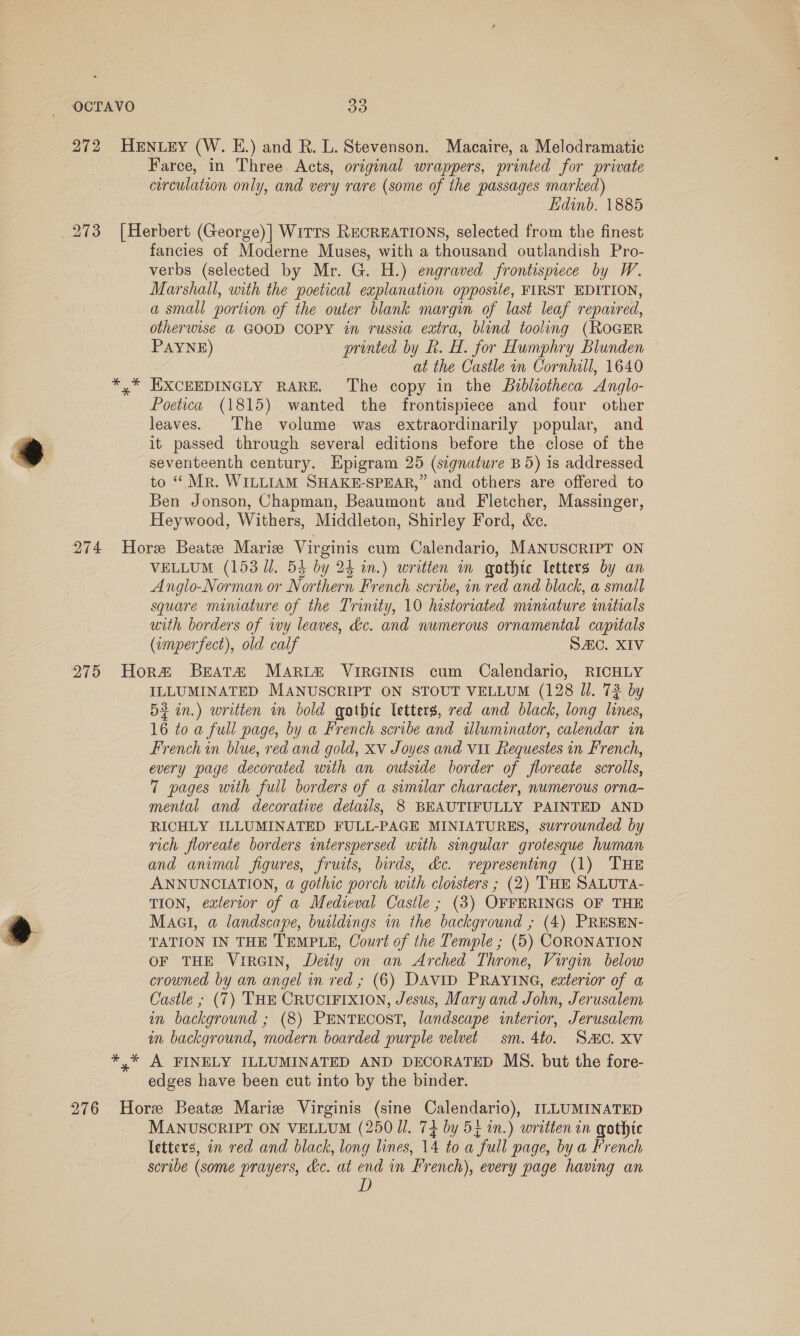 OCTAVO : a) 272 HENLEY (W. E.) and R. L. Stevenson. Macaire, a Melodramatic Farce, in Three Acts, original wrappers, printed for private circulation only, and very rare (some of the passages marked) Edinb. 1885 273 [Herbert (George)] Wirrs RECREATIONS, selected from the finest fancies of Moderne Muses, with a thousand outlandish Pro- verbs (selected by Mr. G. H.) engraved frontispiece by W. Marshall, with the poetical explanation opposite, FIRST EDITION, a small portion of the outer blank margin of last leaf repaired, otherwise @ GOOD COPY in russia extra, blind tooling (RoGER PAYNE) printed by R. H. for Humphry Blunden at the Castle in Cornhill, 1640 *,* HXCEEDINGLY RARE. The copy in the Bibliotheca Anglo- Poetica (1815) wanted the frontispiece and four other leaves. The volume was extraordinarily popular, and it passed through several editions before the close of the seventeenth century. Hpigram 25 (signature B 5) is addressed to “ Mr. WILLIAM SHAKE-SPEAR,” and others are offered to Ben Jonson, Chapman, Beaumont and Fletcher, Massinger, Heywood, Withers, Middleton, Shirley Ford, &amp;c. 274 Hore Beatz Marie Virginis cum Calendario, MANUSCRIPT ON VELLUM (153 Ul. 53 by 24 in.) writien in gothic letters by an Anglo-Norman or Northern French scribe, in red and black, a small square mimature of the Trinity, 10 hestoriated miniature mitials with borders of ivy leaves, &amp;c. and numerous ornamental capitals (imperfect), old calf SAC. XIV 275 Hor# Beat&amp;a MArRi&amp; VIRGINIS cum Calendario, RICHLY ILLUMINATED MANUSCRIPT ON STOUT VELLUM (128 Ul. 72 by 52 in.) written in bold gothtc letters, red and black, long lines, 16 to a full page, by a French scribe and illuminator, calendar in French in blue, red and gold, xv Joyes and vit Requestes in French, every page decorated with an outside border of floreate scrolls, 7 pages with full borders of a similar character, numerous orna- mental and decorative details, 8 BEAUTIFULLY PAINTED AND RICHLY ILLUMINATED FULL-PAGE MINIATURES, surrounded by rich floreate borders interspersed with singular grotesque human and animal figures, fruits, birds, &amp;e. representing (1) THE ANNUNCIATION, @ gothic porch with cloisters ; (2) THE SALUTA- TION, exterior of a Medieval Castle ; (3) OFFERINGS OF THE Mact, a landscape, buildings in the background ; (4) PRESEN- TATION IN THE TEMPLE, Court of the Temple ; (5) CORONATION OF THE VIRGIN, Deity on an Arched Throne, Virgin below crowned by an angel in red ; (6) DAVID PRAYING, exterior of a Castle ; (7) THE CRUCIFIXION, Jesus, Mary and John, Jerusalem in background ; (8) PENTECOST, landscape interior, Jerusalem in background, modern boarded purple velvet sm. 4to. SMC. Xv *,* A FINELY ILLUMINATED AND DECORATED MS. but the fore- edges have been cut into by the binder. 276 Hore Beate Marie Virginis (sine Calendario), ILLUMINATED MANUSCRIPT ON VELLUM (250 Ul. 74 by 5; in.) written in gothic letters, in red and black, long lines, 14 to a full page, by a French scribe (some prayers, &amp;c. at end in French), every page having an Wy)