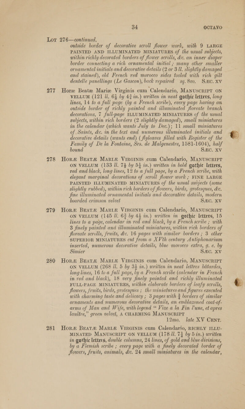 Lot 276—continued. ; outside border of decorative scroll flower work, with 9 LARGE PAINTED AND ILLUMINATED MINIATURES of the usual subjects, within richly decorated borders of flower scrolls, &amp;c. an inner diaper border connecting a rich ornamental initial ; many other smaller ornamental initials and decorative details (2 or 3 Ul. slightly damaged and stained), old French red morocco sides tooled with rich gilt dentelle panellings (Le Gascon), back repaired sq. 8v0. SMC. XV 277 Hore Beate Marie Virginis cum Calendario, MANUSCRIPT ON VELLUM (121 Ji. 63 by 42m.) written in neat gothtc letters, long lines, 14 to a full page (by a French scribe), every page having an outside border of richly painted and illuminated floreate branch decorations, 7 full-page ILLUMINATED MINIATURES of the usual subjects, within rich borders (2 slightly damaged), small miniatures im the calendar (which wants July to Dec.); 11 small miniatures of Saints, dc. in the teat and numerous illuminated initials and t decorative details (wants end) ( flyleaves filled with Register of the 4 Family of De la Fontame, Srs. de Malgenestre, 1581-1604), half bound SZC. XV 278 Hor# Breat&amp; MARIA VIRGINIS cum Calendario, MANUSCRIPT | ON VELLUM (133 Il. 74 by 54 in.) written in bold gethic letters, red and black, long lines, 12 to a full page, by a French scribe, with elegant marginal decorations of scroll flower work ; FINE LARGE PAINTED ILLUMINATED MINIATURES of the usual sudjects (some _ slightly rubbed), within rich borders of flowers, birds, grotesques, &amp;c. fine illuminated ornamental initials and decorative details, modern boarded crimson velvet SAC. XV 279 Hora BEAT® Mari&amp; VIRGINIS cum Calendario, MANUSCRIPT ON VELLUM (145 Jl. 63 by 44 in.) written in gothte letters, 15 lines to a page, calendar in red and black, by a French scribe ; with 3 finely painted and illuminated miniatures, within rich borders of floreate scrolls, fruits, dc. 16 pages with similar borders ; 3 other SUPERIOR MINIATURES cut from a XVth century Antiphonarium inserted, numerous decorative details, blue morocco extra, g. e. by Simier SAC. XV 280 Hora Beatz MARIA VIRGINIS cum Calendario, MANUSCRIPT ON VELLUM (268 Jl. 5 by 34 in.) written in neat lettres batardes, long lines, 16 toa full page, by a French scribe (calendar in French in red and black), 18 very finely painted and richly illuminated ~ FULL-PAGE MINIATURES, within elaborate borders of leafy scrolls, &amp; flowers, fruits, birds, grotesques ; the miniatures and figures executed uith charming taste and delicacy ; 3 pages with 3 borders of similar ornaments and numerous decorative details, an emblazoned coat-of- arms of Man and Wife, with legend “ Vize a la Fin Pune, et apres laultre,” green velvet, A CHARMING MANUSCRIPT 12mo. late XV CENT. 281 Hora&amp; BeaT&amp; MARIA VIRGINIS cum Calendario, RICHLY ILLU- MINATED MANUSCRIPT ON VELLUM (178 Jl. 74 by 5 in.) written in gothic letters, double columns, 24 lines, of gold and blue divisions, by a Flemish scribe ; every page with a finely decorated border of flowers, fruits, animals, &amp;c. 24 small miniatures in the calendar,