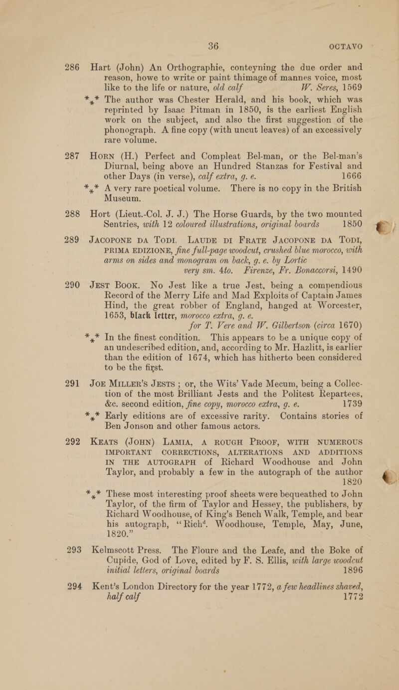 reason, howe to write or paint thimage of mannes voice, most like to the life or nature, old calf W. Seres, 1569 *,* The author was Chester Herald, and his book, which was reprinted by Isaac Pitman in 1850, is the earliest English work on the subject, and also the first suggestion of the phonograph. A fine copy (with uncut leaves) of an excessively rare volume. 287 Horn (H.) Perfect and Compleat Bel-man, or the Bel-man’s Diurnal, being above an Hundred Stanzas for Festival and other Days (in verse), calf extra, g. @. 1666 *,* A very rare poetical volume. There is no copy in the British Museum. 288 Hort (Lieut.-Col. J. J.) The Horse Guards, by the two mounted Sentries, with 12 coloured illustrations, original boards 1850 289 JACOPONE DA Topi, LAUDE DI FRATE JACOPONE DA TODI, PRIMA EDIZIONE, fine full-page woodcut, crushed blue morocco, with arms on sides and monogram on back, g. e. by Lortic very sm. 4to. Firenze, Fr. Bonaccorsi, 1490 290 JEST Book. No Jest like a true Jest, being a compendious Record of the Merry Life and Mad Exploits of Captain James Hind, the great robber of England, hanged at Worcester, 1653, black letter, morocco extra, g. e. for T. Vere and W. Gilbertson (circa 1670) *,* In the finest condition. This appears to be a unique copy of an undescribed edition, and, according to Mr. Hazlitt, is earlier than the edition of 1674, which has hitherto been considered to be the first. 291 JoE MILLER’S JESTS ; or, the Wits’ Vade Mecum, being a Collec- tion of the most Brilliant Jests and the Politest Repartees, &amp;c. second edition, fine copy, morocco extra, g. e. 1739 *,* Early editions are of excessive rarity. Contains stories of Ben Jonson and other famous actors. 292 KEATS (JOHN) LAMIA, A ROUGH PROOF, WITH NUMEROUS IMPORTANT CORRECTIONS, ALTERATIONS AND ADDITIONS IN THE AUTOGRAPH of Richard Woodhouse and John Taylor, and probably a few in the autograph of the author 1820 *,* These most interesting proof sheets were bequeathed to John Taylor, of the firm of Taylor and Hessey, the publishers, by Richard Woodhouse, of King’s Bench Walk, Temple, and bear his autograph, ‘‘ Rich*. Woodhouse, Temple, May, June, 1820.” 293 Kelmscott Press. The Floure and the Leafe, and the Boke of Cupide, God of Love, edited by F. 8. Ellis, with large woodcut initial letters, original boards 1896 294 Kent’s London Directory for the year 1772, a few headlines shaved, half calf 1772 ms | © a