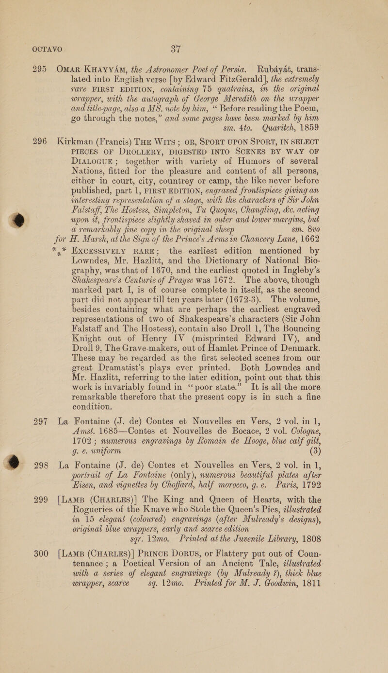 OCTAVO oe 295 Omar KuaAyyAm, the Astronomer Poet of Persia. Rubayat, trans- lated into English verse [by Edward FitzGerald], the eatremely rare FIRST EDITION, containing 75 quatrains, in the original wrapper, with the autograph of George Meredith on the wrapper and title-page, also a MS. note by him, “‘ Before reading the Poem, go through the notes,” and some pages have been marked by hum sm. 4to. Quaritch, 1859 296 Kirkman (Francis) THE WITS ; OR, SPORT UPON SPORT, IN SELECT PIECES OF DROLLERY, DIGESTED INTO SCENES BY WAY OF DIALOGUE ; together with variety of Humors of several Nations, fitted for the pleasure and content of all persons, either in court, city, countrey or camp, the like never before published, part 1, FIRST EDITION, engraved frontispiece giving an interesting representation of a stage, with the characters of Sir John F Falstaff, The Hostess, Simpleton, Tu Quoque, Changling, dc. acting upon tt, frontispiece slightly shaved in outer and lower margins, but a a remarkably fine copy in the original sheep sm. 8vo jor H. Marsh, at the Sign of the Prince’s Arms in Chancery Lane, 1662 *,* EXCESSIVELY RARE; the earliest edition mentioned by Lowndes, Mr. Hazlitt, and the Dictionary of National Bio- graphy, was that of 1670, and the earliest quoted in Ingleby’s Shakespeare's Centurie of Prayse was 1672. The above, though marked part I, is of course complete in itself, as the second part did not appear till ten years later (1672-3). The volume, besides containing what are perhaps the earliest engraved representations of two of Shakespeare’s characters (Sir John Falstaff and The Hostess), contain also Droll 1, The Bouncing Knight out of Henry IV (misprinted Edward IV), and Droll 9, The Grave-makers, out of Hamlet Prince of Denmark. These may be regarded as the first selected scenes from our great Dramatist’s plays ever printed. Both Lowndes and Mr. Hazlitt, referring to the later edition, point out that this work is invariably found in ‘‘ poor state.” It is all the more remarkable therefore that the present copy is in such a fine condition. 297 La Fontaine (J. de) Contes et Nouvelles en Vers, 2 vol. in 1, Amst. 1685—Contes et Nouvelles de Bocace, 2 vol. Cologne, 1702; numerous engravings by Romain de Hooge, blue calf gilt, g. &amp; uniform (3) . 3 298 La Fontaine (J. de) Contes et Nouvelles en Vers, 2 vol. in 1, portrait of La Fontaine (only), numerous beautiful plates after Eisen, and vignettes by Choffard, half morocco, g.¢. Paris, 1792 299 [LAmB (CHARLES)] The King and Queen of Hearts, with the Rogueries of the Knave who Stole the Queen’s Pies, illustrated im 15 elegant (coloured) engravings (after Mulready’s designs), original blue wrappers, early and scarce edition sqr. 12mo. Printed at the Juvenile Inbrary, 1808 300 [LAamB (CHARLES)] PRINCE DORUS, or Flattery put out of Coun- tenance ; a Poetical Version of an Ancient Tale, dlustrated with a series of elegant engravings (by Mulready ?), thick blue wrapper, scarce sq. 12mo. Printed for M. J. Goodwin, 1811