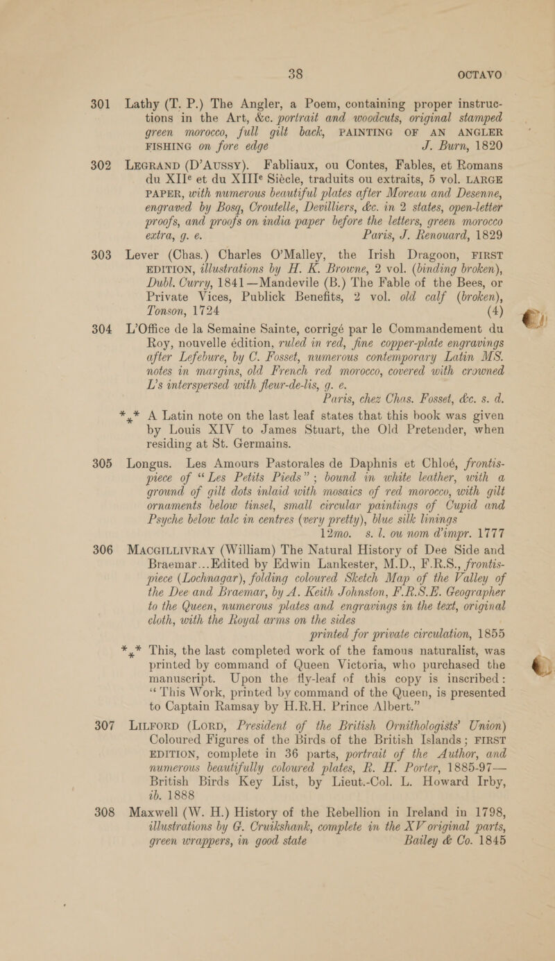 301 Lathy (T. P.) The Angler, a Poem, containing proper instruc- tions in the Art, &amp;c. portrait and woodcuts, original stamped green morocco, full gilt back, PAINTING OF AN ANGLER FISHING on fore edge J. Burn, 1820 302 LEGRAND (D’Aussy). Fabliaux, ou Contes, Fables, et Romans du XII¢ et du XIII¢ Siécle, traduits ou extraits, 5 vol. LARGE PAPER, with numerous beautiful plates after Moreau and Desenne, engraved by Bosq, Croutelle, Devilliers, &amp;c. in 2 states, open-letter proofs, and proofs on india paper before the letters, green morocco extra, g. Paris, J. Renouard, 1829 303 Lever (Chas.) Charles O’Malley, the Irish Dragoon, FIRST EDITION, @Jlustrations by H. K. Browne, 2 vol. (binding broken), Dubl. Curry, 1841—Mandevile (B.) The Fable of the Bees, or Private Vices, Publick Benefits, 2 vol. old calf (broken), Tonson, 1724 (4) 304 L’Office de la Semaine Sainte, corrigé par le Commandement du Roy, nouvelle édition, ruled in red, fine copper-plate engravings after Lefebure, by C. Fosset, nwmerous contemporary Latin MS. notes in margins, old French red morocco, covered with crowned L’s interspersed with fleur-de-lis, g. ¢. Paris, chez Chas. Fosset, dc. s. d. *,* A Latin note on the last leaf states that this book was given by Louis XIV to James Stuart, the Old Pretender, when residing at St. Germains. 305 Longus. Les Amours Pastorales de Daphnis et Chloé, frontis- prece of “Les Petits Pieds” ; bound in white leather, with a ground of gilt dots inlaid with mosaics of red morocco, with gilt ornaments below tinsel, small circular paintings of Cupid and Psyche below tale in centres (very pretty), blue silk linings 12mo. s.l. ow nom @impr. 1777 306 MaAcGILLIvRAY (William) The Natural History of Dee Side and Braemar...Edited by Edwin Lankester, M.D., F.R.S., frontis- piece (Lochnagar), folding colowred Sketch Map of the Valley of the Dee and Braemar, by A. Keith Johnston, F.R.S_E. Geographer to the Queen, numerous plates and engravings in the text, original cloth, with the Royal arms on the sides | printed for private circulation, 1855 *,* This, the last completed work of the famous naturalist, was printed by command of Queen Victoria, who purchased the manuscript. Upon the fly-leaf of this copy is inscribed: ‘This Work, printed by command of the Queen, is presented to Captain Ramsay by H.R.H. Prince Albert.” 307 Litrorp (Lorpb, President of the British Ornithologists’ Union) Coloured Figures of the Birds of the British Islands; FIRST EDITION, complete in 36 parts, portrait of the Author, and numerous beautifully coloured plates, R. H. Porter, 1885-97— British Birds Key List, by Lieut.-Col. L. Howard Irby, ib. 1888 308 Maxwell (W. H.) History of the Rebellion in Ireland in 1798, illustrations by G. Cruikshank, complete in the XV original parts, green wrappers, in good state Bailey &amp; Co. 1845 
