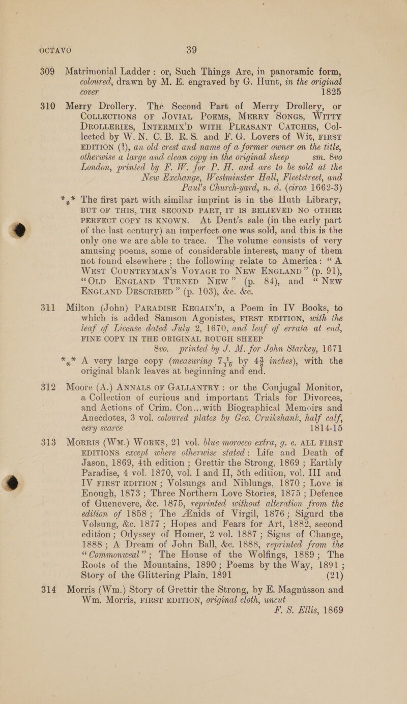 309 Matrimonial Ladder: or, Such Things Are, in panoramic form, coloured, drawn by M. E. engraved by G. Hunt, in the original cover 1825 310 Merry Drollery. The Second Part of Merry Drollery, or COLLECTIONS OF JOVIAL PorEmMs, MERRY SoNGs, WITTY DROLLERIES, INTERMIX’D WITH PLEASANT CATCHES, Col- lected by W.N. C.B. R.S. and F.G. Lovers of Wit, FIRST EDITION (1%), an old crest and name of a former owner on the title, otherwise a large and clean copy in the original sheep sm. 8v0 London, printed by F. W. for P. H. and are to be sold at the New Exchange, Westminster Hall, Fleetstreet, and Paul’s Church-yard, n. d. (circa 1662-3) *,* The first part with similar imprint is in the Huth Library, BUT OF THIS, THE SECOND PART, IT IS BELIEVED NO OTHER PERFECT COPY IS KNOWN. At Dent’s sale (in the early part of the last century) an imperfect one was sold, and this is the only one we are able to trace. The volume consists of very amusing poems, some of considerable interest, many of them not found elsewhere ; the following relate to America: “A West COUNTRYMAN’S VoyAaGE TO NEW ENGLAND” (p. 91), “OLD ENGLAND TURNED NEw” (p. 84), and “ NEw ENGLAND DESCRIBED ” (p. 103), &amp;c. &amp;c. &amp; 311 Milton (John) PARADISE REGAIN’D, a Poem in IV Books, to which is added Samson Agonistes, FIRST EDITION, with the leaf of License dated July 2, 1670, and leaf of errata at end, FINE COPY IN THE ORIGINAL ROUGH SHEEP 8vo. printed by J. M. for John Starkey, 1671 *,* A very large copy (measuring 7), by 42 inches), with the original blank leaves at beginning and end. 312 Moore (A.) ANNALS OF GALLANTRY : or the Conjugal Monitor, a Collection of curious and important Trials for Divorces, and Actions of Crim. Con...with Biographical Memoirs and Anecdotes, 3 vol. coloured plates by Geo. Cruikshank, half calf, very scarce 1814-15 313 Morris (WM.) WoRKS, 21 vol. blue morocco extra, g. €. ALL FIRST EDITIONS except where otherwise stated: Life and Death of Jason, 1869, 4th edition ; Grettir the Strong, 1869 ; Earthly . Paradise, 4 vol. 1870, vol. I and II, 5th edition, vol. III and @ IV FIRST EDITION ; Volsungs and Niblungs, 1870; Love is : Enough, 1873 ; Three Northern Love Stories, 1875 ; Defence of Guenevere, &amp;c. 1875, reprinted without alteration from the edition of 1858; The Ainids of Virgil, 1876; Sigurd the Volsung, &amp;c. 1877 ; Hopes and Fears for Art, 1882, second edition ; Odyssey of Homer, 2 vol. 1887 ; Signs of Change, 1888; A Dream of John Ball, &amp;c. 1888, reprinted from the “Commonweal”; The House of the Wolfings, 1889; The Roots of the Mountains, 1890; Poems by the Way, 1891 ; Story of the Glittering Plain, 1891 (21) 314 Morris (Wm.) Story of Grettir the Strong, by HE. Magnusson and Wm. Morris, FIRST EDITION, original cloth, uncut F.S. Ellis, 1869