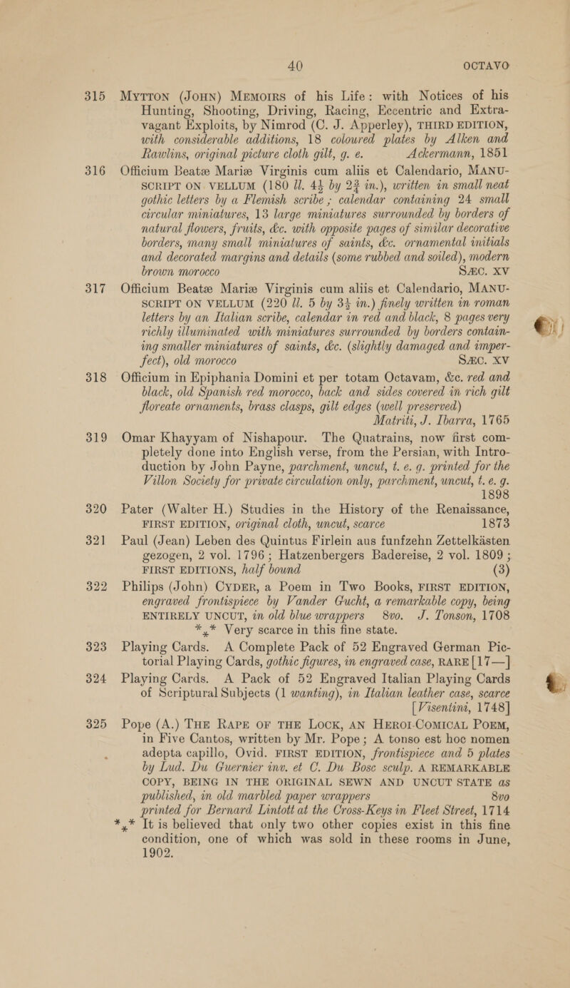 315 316 317 318 319 324 325 40 OCTAVO Myttron (JoHN) Memorrs of his Life: with Notices of his Hunting, Shooting, Driving, Racing, Eccentric and Extra- vagant Exploits, by Nimrod (C. J. Apperley), THIRD EDITION, with considerable additions, 18 coloured plates by Alken and Rawlins, original picture cloth gilt, g. ¢. Ackermann, 1851 Officium Beate Marie Virginis cum aliis et Calendario, MANU- SCRIPT ON. VELLUM (180 Jl. 44 by 23 in.), written in small neat gothic letters by a Flemish scribe ; calendar containing 24 small circular miniatures, 13 large miniatures surrounded by borders of natural flowers, fruits, dc. with opposite pages of similar decorative borders, many small miniatures of saints, &amp;c. ornamental uitials and decorated margins and details (some rubbed and soiled), modern brown morocco SAC. XV Officium Beatz Marie Virginis cum aliis et Calendario, MANU- SCRIPT ON VELLUM (220 Ul. 5 by 33 i.) finely written in roman letters by an Italian scribe, calendar in red and black, 8 pages very richly illuminated with miniatures surrounded by borders contain- ing smaller miniatures of saints, kc. (slightly damaged and imper- fect), old morocco SAC. XV Officium in Epiphania Domini et per totam Octavam, &amp;c. red and black, old Spanish red morocco, back and sides covered in rich gilt floreate ornaments, brass clasps, gilt edges (well preserved) Matriti, J. Ibarra, 1765 Omar Khayyam of Nishapour. The Quatrains, now first com- pletely done into English verse, from the Persian, with Intro- duction by John Payne, parchment, uncut, t. e. g. printed for the Villon Society for private circulation only, parchment, uncut, t. €. g. 1898 Pater (Walter H.) Studies in the History of the Renaissance, FIRST EDITION, original cloth, uncut, scarce 1873 Paul (Jean) Leben des Quintus Firlein aus funfzehn Zettelkasten gezogen, 2 vol. 1796; Hatzenbergers Badereise, 2 vol. 1809 ; FIRST EDITIONS, half bownd (3) Philips (John) CyDER, a Poem in Two Books, FIRST EDITION, engraved frontispiece by Vander Gucht, a remarkable copy, being ENTIRELY UNCUT, in old blue wrappers 8vo. J. Tonson, 1708 *,* Very scarce in this fine state. Playing Cards. A Complete Pack of 52 Engraved German Pic- torial Playing Cards, gothic figures, in engraved case, RARE|17—] Playing Cards. A Pack of 52 Engraved Italian Playing Cards [Visentint, 1748] Pope (A.) THE RAPE OF THE LOCK, AN HEROI-CoMICAL Porm, in Five Cantos, written by Mr. Pope; A tonso est hoc nomen adepta capillo, Ovid. FIRST EDITION, frontispiece and 5 plates by Lud. Du Guermer inv. et C. Du Bose sculp. A REMARKABLE COPY, BEING IN THE ORIGINAL SEWN AND UNCUT STATE as published, in old marbled paper wrappers 8vo printed for Bernard Lintott at the Cross-Keys in Fleet Street, 1714 condition, one of which was sold in these rooms in June, 1902. ©)