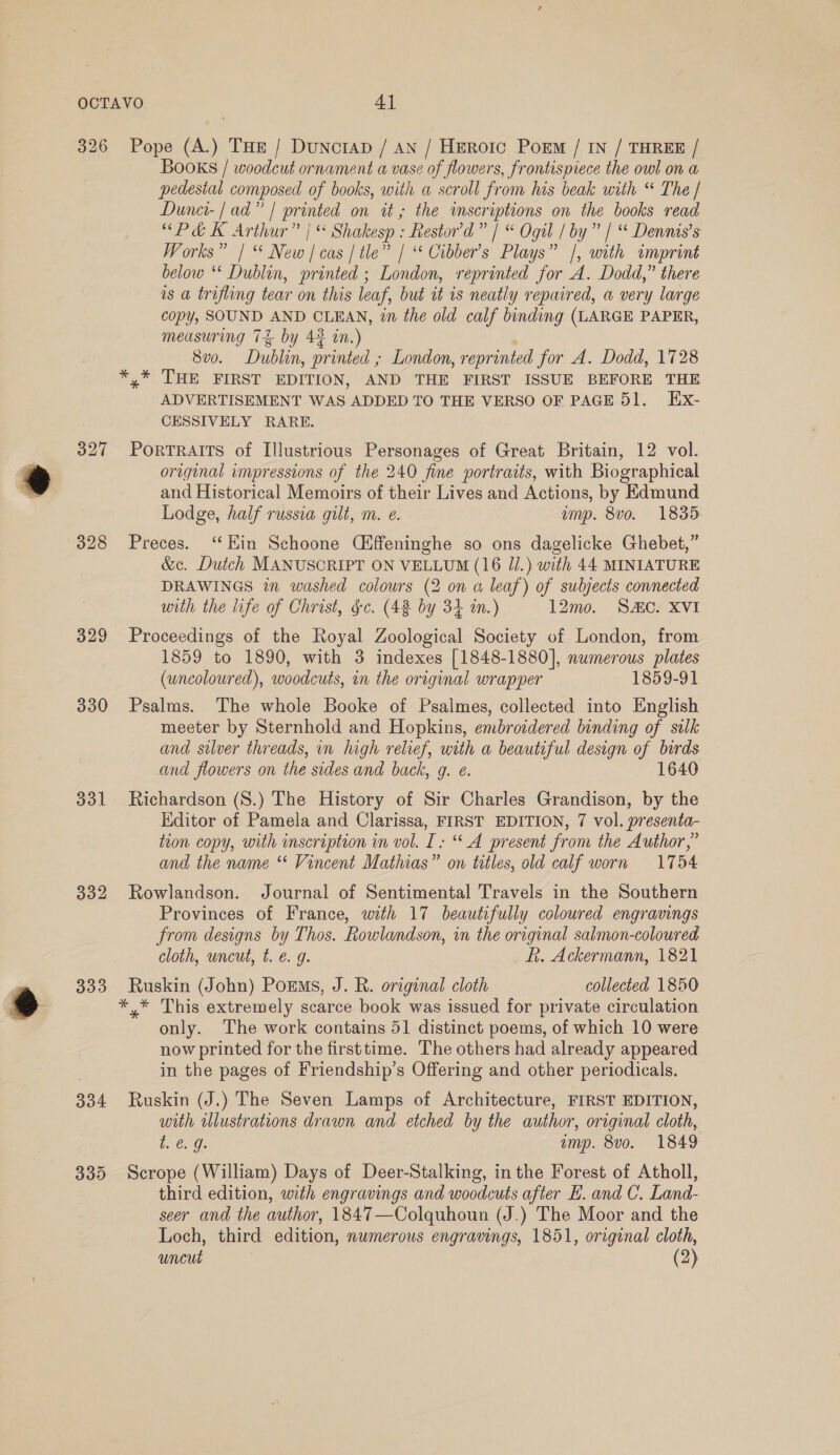 326 327 328 329 330 331 332 333 3d4 Pope (A.) THE / DunctAD / AN / HEROIC Poem / IN / THREE / Books / woodcut ornament a vase of flowers, frontispiece the owl on a pedestal composed of books, with a scroll from his beak with “ The | Dunei- | ad” | printed on it; the mscriptions on the books read “Pd&amp;K Arthur” |“ Shakesp : Restor’d” | “ Ogil / by” | “ Dennis's Works” | New | cas | tle” | ‘* Cibber’s Plays” /, with imprint below “* Dublin, printed ; London, reprinted for A. Dodd,” there is a trifling tear on this leaf, but it is neatly repaired, a very large copy, SOUND AND CLEAN, 2n the old calf binding (LARGE PAPER, measuring 7% by 42 in.) : 8vo. Dublin, printed ; London, reprinted for A. Dodd, 1728 *.* THE FIRST EDITION, AND THE FIRST ISSUE BEFORE THE ADVERTISEMENT WAS ADDED TO THE VERSO OF PAGE 51. Ex- CESSIVELY RARE. PorTRAITS of Illustrious Personages of Great Britain, 12 vol. original impressions of the 240 fine portraits, with Biographical and Historical Memoirs of their Lives and Actions, by Edmund Lodge, half russia gilt, m. e. amp. 8vo. 1835 Preces. ‘‘ Ein Schoone Ciffeninghe so ons dagelicke Ghebet,” &amp;c. Dutch MANUSCRIPT ON VELLUM (16 Jl.) with 44 MINIATURE DRAWINGS in washed colowrs (2 on a leaf) of subjects connected with the life of Christ, §c. (48 by 34 in.) 12mo. SAC. XVI Proceedings of the Royal Zoological Society of London, from 1859 to 1890, with 3 indexes [1848-1880], numerous plates (uncoloured), woodcuts, in the original wrapper 1859-91 Psalms. The whole Booke of Psalmes, collected into English meeter by Sternhold and Hopkins, embroidered binding of silk and silver threads, in high relief, with a beautiful design of birds and flowers on the sides and back, g. e. 1640 Richardson (S.) The History of Sir Charles Grandison, by the Editor of Pamela and Clarissa, FIRST EDITION, 7 vol. presenta- tion copy, with inscription in vol. I: “A present from the Author,’ and the name ‘“ Vincent Mathias” on titles, old calf worn 1754 Rowlandson. Journal of Sentimental Travels in the Southern Provinces of France, with 17 beautifully coloured engravings from designs by Thos. Rowlandson, in the original salmon-coloured cloth, uncut, t. €. g. R. Ackermann, 1821 Ruskin (John) PoEms, J. R. original cloth collected 1850 *,* This extremely scarce book was issued for private circulation only. The work contains 51 distinct poems, of which 10 were now printed for the firsttime. The others had already appeared in the pages of Friendship’s Offering and other periodicals. Ruskin (J.) The Seven Lamps of Architecture, FIRST EDITION, with illustrations drawn and etched by the author, original cloth, t. €. 9. emp. 8vo. 1849 Scrope (William) Days of Deer-Stalking, in the Forest of Atholl, third edition, with engravings and woodcuts after E. and C. Land- seer and the author, 1847—Colquhoun (J.) The Moor and the Loch, third edition, numerous engravings, 1851, original cloth,