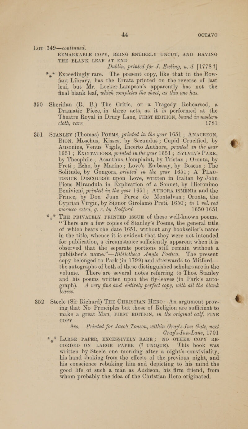 IIe: * REMARKABLE COPY, BEING ENTIRELY UNCUT, AND HAVING THE BLANK LEAF AT END Dublin, printed for J. Ewling, n. d. [1778 2] Exceedingly rare. The present copy, like that in the Row- fant Library, has the Errata printed on the reverse of last leaf, but Mr. Locker-Lampson’s apparently has not the final blank leaf, which completes the sheet, as this one has. Dramatic Piece, in three acts, as it is performed at the Theatre Royal in Drury Lane, FIRST EDITION, bound in modern cloth, rare 1781 Bron, Moschus, Kisses, by Secundus ; Cupid Crucified, by Ausonius, Venus Vigils, Incerto Authore, printed in the year 1651 ; EXCITATIONS, printed in the year 1651 ; SYLVIA’S PARK, by Theophile ; Acanthus Complaint, by Tristan ; Oronta, by Preti ; Echo, by Marino; Love’s Embassy, by Boscan ; The Solitude, by Gongora, printed in the year 1651; A PLAU- TONICK DISCOURSE upon Love, written in Italian by John Picus Mirandula in Explication of a Sonnet, by Hieronimo Benivieni, printed in the year 1651; AURORA ISMENIA and the Cyprian Virgin, by Signor Girolamo Preti, 1650; in 1 vol. red morocco extra, g. ¢. by Bedford 1650-1651 THE PRIVATELY PRINTED ISSUE of these well-known poems. ‘““There are a few copies of Stanley’s Poems, the general title of which bears the date 1651, without any bookseller’s name in the title, whence it is evident that they were not intended for publication, a circumstance sufficiently apparent when it is observed that the separate portions still remain without a publisher’s name.”—Bibliotheca Anglo Poetica. The present copy belonged to Park (in 1799) and afterwards to Mitford— the autographs of both of these distinguished scholars are in the volume. ‘There are several notes referring to Thos. Stanley and his poems written upon the fly-leaves (in Park’s auto- graph). A very fine and entirely perfect copy, with all the blank leaves. ing that No Principles but those of Religion are sufficient to make a great Man, FIRST EDITION, in the original calf, FINE COPY | 8vo. Printed for Jacob Tonson, within Gray’s-Inn Gate, next Gray s-Inn-Lane, 1701 LARGE PAPER, EXCESSIVELY RARE; NO OTHER COPY RE- CORDED ON LARGE PAPER (? UNIQUE). This book was written by Steele one morning after a night’s conviviality, his hand shaking from the effects of the previous night, and his conscience rebuking him and depicting to his mind the good life of such a man as Addison, his firm friend, from whom probably the idea of the Christian Hero originated. 