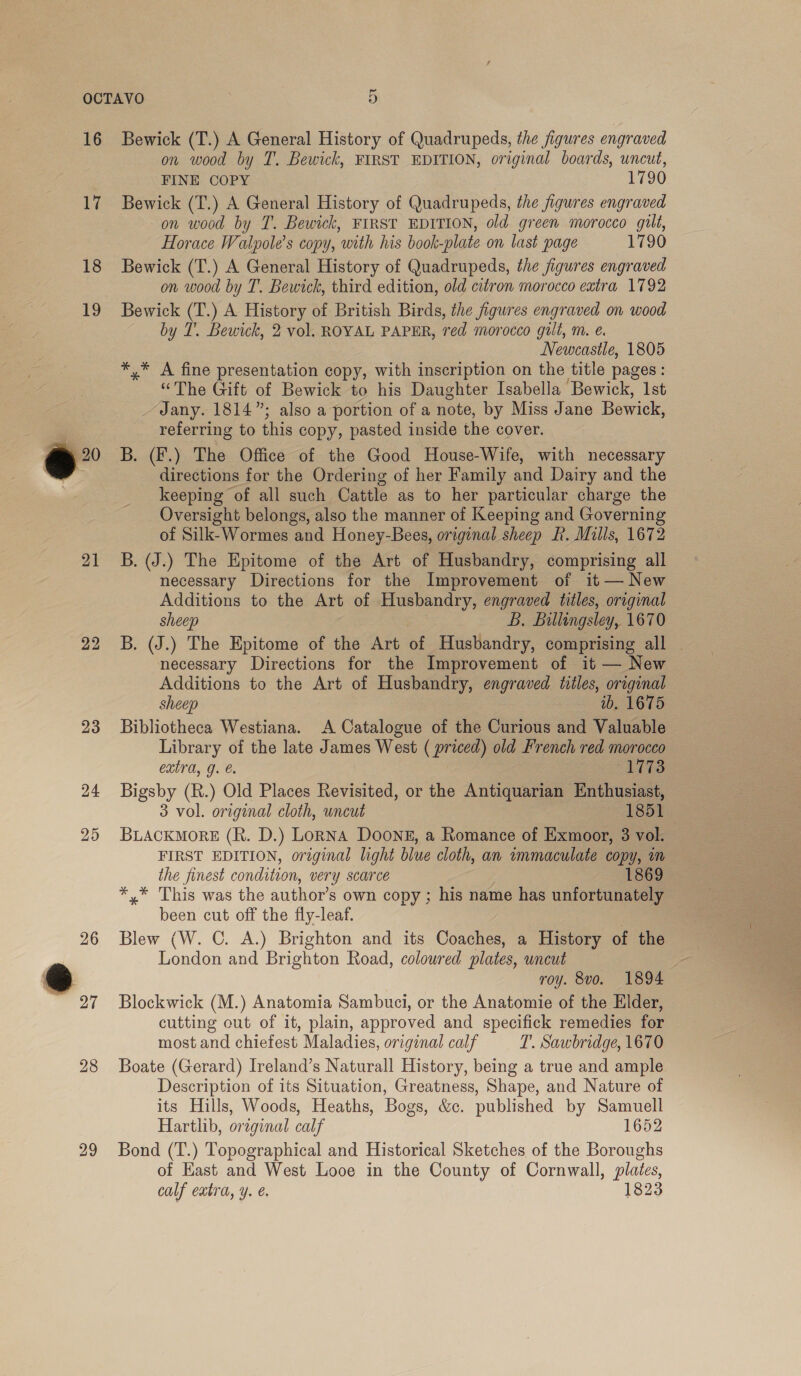 17 18 19 eo . 21 22 26 27 29 on wood by T. Bewick, FIRST EDITION, original boards, uncut, FINE COPY 1790 Bewick (T.) A General History of Quadrupeds, the figures engraved on wood by T. Bewick, FIRST EDITION, old green morocco gilt, Horace Walpole’s copy, ‘with his book plate on last page 1790 Bewick (T.) A General History of Quadrupeds, the figures engraved on wood by T. Bewick, third edition, old citron morocco extra 1792 Bewick (T.) A History of British Birds, the figures engraved on wood by I’. Bewick, 2 vol. ROYAL PAPER, red morocco gilt, m. é Newcastle, 1805 *,* A fine presentation copy, with inscription on the title pages: “The Gift of Bewick to his Daughter Isabella Bewick, 1st _~ Jany. 1814”; also a portion of a note, by Miss Jane Bewick, referring to this copy, pasted inside the cover. B. (F.) The Office of the Good House-Wife, with necessary directions for the Ordering of her Family and Dairy and the keeping of all such Cattle as to her particular charge the Oversight belongs, also the manner of Keeping and Governing of Silk-Wormes and Honey-Bees, original sheep R. Mills, 1672 B. (J.) The Epitome of the Art of Husbandry, comprising all necessary Directions for the Improvement of it — New Additions to the Art of Husbandry, engraved titles, oreginal sheep bse Billingsley, 1670 B. (J.) The Epitome of the Art of Husbandry, comprising all _ necessary Directions for the Improvement of it — New Additions to the Art of Husbandry, engraved titles, original sheep ib. 1675 Bibliotheca Westiana. A Catalogue of the Curious and Valuable Library of the late James West ( priced) old French red morocco extra, g. €. ATS Bigsby (R.) Old Places Revisited, or the Antiquarian Enthusiast, 3 vol. original cloth, uncut 1851 BLACKMORE (R. D.) LoRNA DOONE, a Romance of Exmoor, 3 vol. FIRST EDITION, original light blue cloth, an immaculate copy, m the finest condition, very scarce 1869 *,* This was the author’s own copy ; his name has unfortunately been cut off the fly-leaf. Blew (W. C. A.) Brighton and its Coaches, a History of the London and Brighton Road, coloured plates, uncut a roy. 8vo. 1894 Blockwick (M.) Anatomia Sambuci, or the Anatomie of the Elder, cutting out of it, plain, approved and specifick remedies for most and chiefest Maladies, original calf T. Sawbridge, 1670 Boate (Gerard) Ireland’s Naturall History, being a true and ample Description of its Situation, Greatness, Shape, and Nature of its Hills, Woods, Heaths, Bogs, &amp;c. published by Samuell Hartlib, oreginal calf 1652 Bond (T.) Topographical and Historical Sketches of the Boroughs of Hast and West Looe in the County of Cornwall, plates, calf extra, y. é. 1823