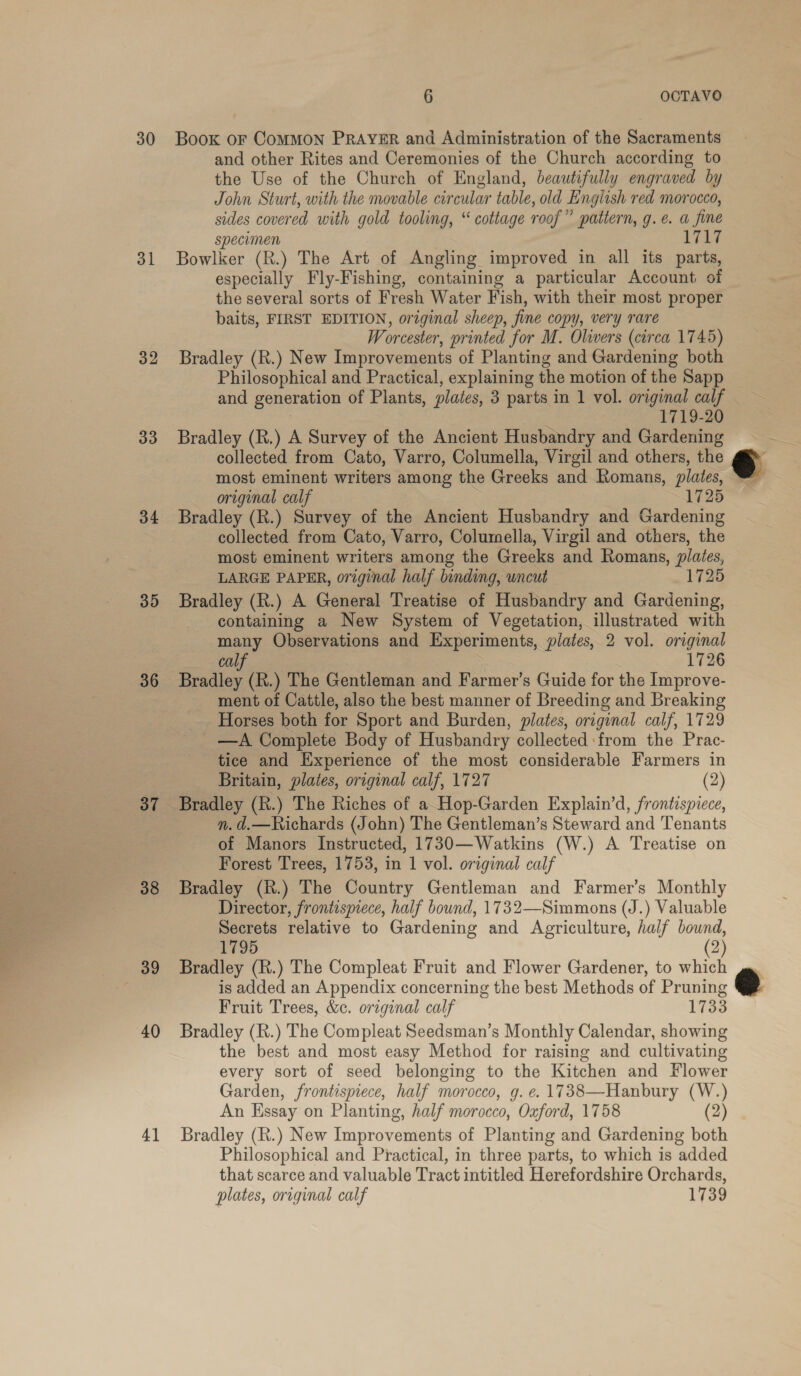 30 31 32 33 34 35 36 37 38 39 40 4] 6 OCTAVO Book OF CoMMON PRAYER and Administration of the Sacraments and other Rites and Ceremonies of the Church according to the Use of the Church of England, beautifully engraved by John Sturt, with the movable circular table, old English red morocco, sides covered with gold tooling, “ cottage roof” pattern, g.e. a fine specimen 1717 Bowlker (R.) The Art of Angling improved in all its parts, especially Fly-Fishing, containing a particular Account of the several sorts of Fresh Water Fish, with their most proper baits, FIRST EDITION, original sheep, fine copy, very rare Worcester, printed for M. Olivers (circa 1745) Bradley (R.) New Improvements of Planting and Gardening both Philosophical and Practical, explaining the motion of the Sapp and generation of Plants, plates, 3 parts in 1 vol. original calf 1719-20 Bradley (R.) A Survey of the Ancient Husbandry and Gardening collected from Cato, Varro, Columella, Virgil and others, the most eminent writers among the Greeks and Romans, plates, original calf 1725 Bradley (R.) Survey of the Ancient Husbandry and Gardening collected from Cato, Varro, Columella, Virgil and others, the most eminent writers among the Greeks and Romans, plates, LARGE PAPER, original half binding, uncut 1725 Bradley (R.) A General Treatise of Husbandry and Gardening, containing a New System of Vegetation, illustrated with many Observations and Experiments, plates, 2 vol. original calf 1726 Bradley (R.) The Gentleman and Farmer’s Guide for the Improve- _ ment of Cattle, also the best manner of Breeding and Breaking Horses both for Sport and Burden, plates, oraginal calf, 1729 —A Complete Body of Husbandry collected from the Prac- tice and Experience of the most considerable Farmers in Britain, plates, original calf, 1727 (2) Bradley (R.) The Riches of a Hop-Garden Explain’d, frontispiece, n. d.—Richards (John) The Gentleman’s Steward and Tenants of Manors Instructed, 1730—Watkins (W.) A Treatise on Forest Trees, 1753, in 1 vol. original calf Bradley (R.) The Country Gentleman and Farmer’s Monthly Director, frontismece, half bound, 1732—Simmons (J.) Valuable Secrets relative to Gardening and Agriculture, half bound, 1795 (2) Bradley (R.) The Compleat Fruit and Flower Gardener, to which is added an Appendix concerning the best Methods of Pruning Fruit Trees, &amp;c. original calf 1733 Bradley (R.) The Compleat Seedsman’s Monthly Calendar, showing the best and most easy Method for raising and cultivating every sort of seed belonging to the Kitchen and Flower Garden, frontispiece, half morocco, g. e. 1738—Hanbury (W.) An Essay on Planting, half morocco, Oxford, 1758 (2) Bradley (R.) New Improvements of Planting and Gardening both Philosophical and Practical, in three parts, to which is added that scarce and valuable Tract intitled Herefordshire Orchards, plates, original calf 1739 =