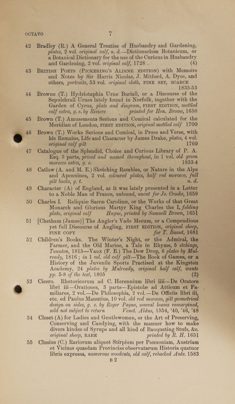 42 43 a4 45 47 48 49 50 5] Cn i) 53 54 55 Bradley (R.) A General Treatise of Husbandry and Gardening, plates, 2 vol. original calf, n. d.—Dictionarium Botanicum, or a Botanical Dictionary for the use of the Curious in Husbandry and Gardening, 2 vol. original calf, 1728 . _ (4) British Ports (PICKERING’S ALDINE EDITION) with Memoirs and Notes by Sir Harris Nicolas, J. Mitford, A. Dyce, and others, portraits, 53 vol. original cloth, FINE SET, SCARCE 1835-53 Browne (T.) Hydriotaphia Urne Buriall, or a Discourse of the Sepulchrall Urnes lately found in Norfolk, together with the Garden of Cyrus, plate and diagram, FIRST EDITION, mottled calf extra, g.e. by Riviere printed for Hen. Brome, 1658 Brown (T.) Amusements Serious and Comical calculated for the Meridian of London, FIRST EDITION, original motiled calf 1700 Brown (T.) Works Serious and Comical, in Prose and Verse, with his Remains, Life and Character by James Drake, plates, 4 vol. original calf gilt 1760 Esq. 5 parts, priced and named throughout, in 1 vol. old green morocco extra, g. é. 1838-4 Catlow (A. and M. E.) Sketching Rambles, or Nature in the Alps and Apennines, 2 vol. coloured plates, half red morocco, full gilt backs, g. t. Fo Character (A) of England, as it was lately presented in a Letter to a Noble Man of France, wnbound, uncut for Jo. Crooke, 1659 Charles I. Reliquize Sacre Caroline, or the Works of that Great Monarch and Glorious Martyr King Charles the I, folding plate, original calf Hague, printed by Samuell Brown, 1651 [Chetham (James)] The Angler’s Vade Mecum, or a Compendious yet full Discourse of Angling, FIRST EDITION, original sheep, FINE COPY for T. Basset, 1681 Children’s Books. The Winter’s Night, or the Admiral, the Farmer, and the Old Marine, a Tale in Rhyme, 5 etchings, Taunton, 1815—Vaux (F. B.) The Dew Drop, 6 plates by Mul- ready, 1816; in 1 vol. old calf gili—The Book of Games, or a History of the Juvenile Sports Practised at the Kingston Academy, 24 plates by Mulready, original half calf, wants pp. 5-8 of the text, 1805 (2) Cicero. Rhetoricorum ad C. Herennium libri iiii—De Oratore - libri iii—Orationes, 3 parts—Epistole ad Atticum et Fa- , miliares, 2 vol.—De Philosophia, 2 vol.—De Officiis libri 111, etc. ed Paulus Manutius, 10 vol. old red morocco, gilt geometrical design on sides, g. e. by Roger Payne, several leaves remargined, sold not subject to return Venet. Aldus, 1554, ’40, 746, 748 Closet (A) for Ladies and Gentlewomen, or the Art of Preserving, Conserving and Candying, with the manner how to make divers kindes of Syrups and all kind of Banqueting Stufs, &amp;e. original sheep, RARE printed by Rh. H. 1651 Clusius (C.) Rariorum aliquot Stirpium per Pannoniam, Austriam et Vicinas quasdam Provincias observatarum Historia quatuor libris expressa, numerous woodcuts, old calf, rebacked Antv. 1583 B2