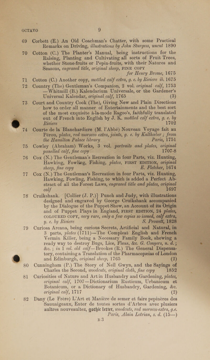 69 70 78 79 80 81 82 Corbett (E.) An Old Coachman’s Chatter, with some Practical Remarks on Driving, illustrations by John Sturgess, uncut 1890 Cotton (C.) The Planter’s Manual, being instructions for the Raising, Planting and Cultivating all sorts of Fruit Trees, whether Stone-fruits or Pepin-fruits, with their Natures and Seasons, engraved title, original sheep, FINE COPY for Henry Brome, 1675 Cotton (C.) Another copy, mottled calf extra, g. e. by Riviere 1b. 1675 Country (The) Gentleman’s Companion, 2 vol. original calf, 1753 —Whitmill (B.) Kalendarium Universale, or the Gardener’s Universal Kalendar, original calf, 1765 (3) Court and Country Cook (The), Giving New and Plain Directions how to order all manner of Entertainments and the best sort of the most exquisite 4-lamode Ragoo’s, faithfully translated out of French into English by J. K. mottled calf extra, g. e. by Rinvvere 1702 Courte de la Blanchardiere (M. Abbé) Nouveau Voyage fait au Pérou, plates, red morocco extra, joints, g. e. by Kaltheber ; from the Hamilton Palace library 2 Paris, 1751 Cowley (Abraham) Works, 3 vol. portraits and plates, original panelled calf, fine copy 1707-8 Cox (N.) The Gentleman’s Recreation in four Parts, viz. Hunting, Hawking, Fowling, Fishing, plates, FIRST EDITION, original sheep, fine copy | E. Fletcher, 1674 Cox (N.) The Gentleman’s Recreation in four Parts, viz. Hunting, Hawking, Fowling, Fishing, to which is added a Perfect Ab- stract of all the Forest Laws, engraved ttle and plates, original calf ; 1697 Cruikshank. [Collier (J. P.)] Punch and Judy, with illustrations designed and engraved by George Cruikshank accompanied by the Dialogue of the Puppet Show, an Account of its Origin and of Puppet Plays in England, FIRST EDITION, 24 plates, COLOURED COPY, very rare, only a few copies so issued, calf extra, y. €. by himere S. Prowett, 1828 Curiosa Arcana, being curious Secrets, Artificial and Natural, in 3 parts, plates (1711)—The Compleat’ English and French — Vermin Killer, being a Necessary Family Book, shewing a ready way to destroy Bugs, Lice, Fleas, &amp;. G. Conyers, n. d. ; &amp;c. ; in 1 vol. old calf—Brookes (R.) The General Dispensa- _ tory, containing a Translation of the Pharmacopeias of London and Edinburgh, original sheep, 1765 (2) Cunningham (P.) The Story of Nell Gwyn, and the Sayings of Charles the Second, woodcuts, original cloth, fine copy 1852 Curiosities of Nature and Artin Husbandry and Gardening, plates, original calf, 1707—Dictionarium Rusticum, Urbanicum et Botanicum, or a Dictionary of Husbandry, Gardening, &amp;c. original calf, 1717 Dany (Le Frere) L’Art et Maniére de semer et faire pepincéres des Sauuaigeaux, Enter de toutes sortes d’Arbres avec plusiers aultres nouveaultez, gothic letter, woodcuts, red morocco extra, g.e. Paris, Alain Lotrian, s. d. (145—) B83