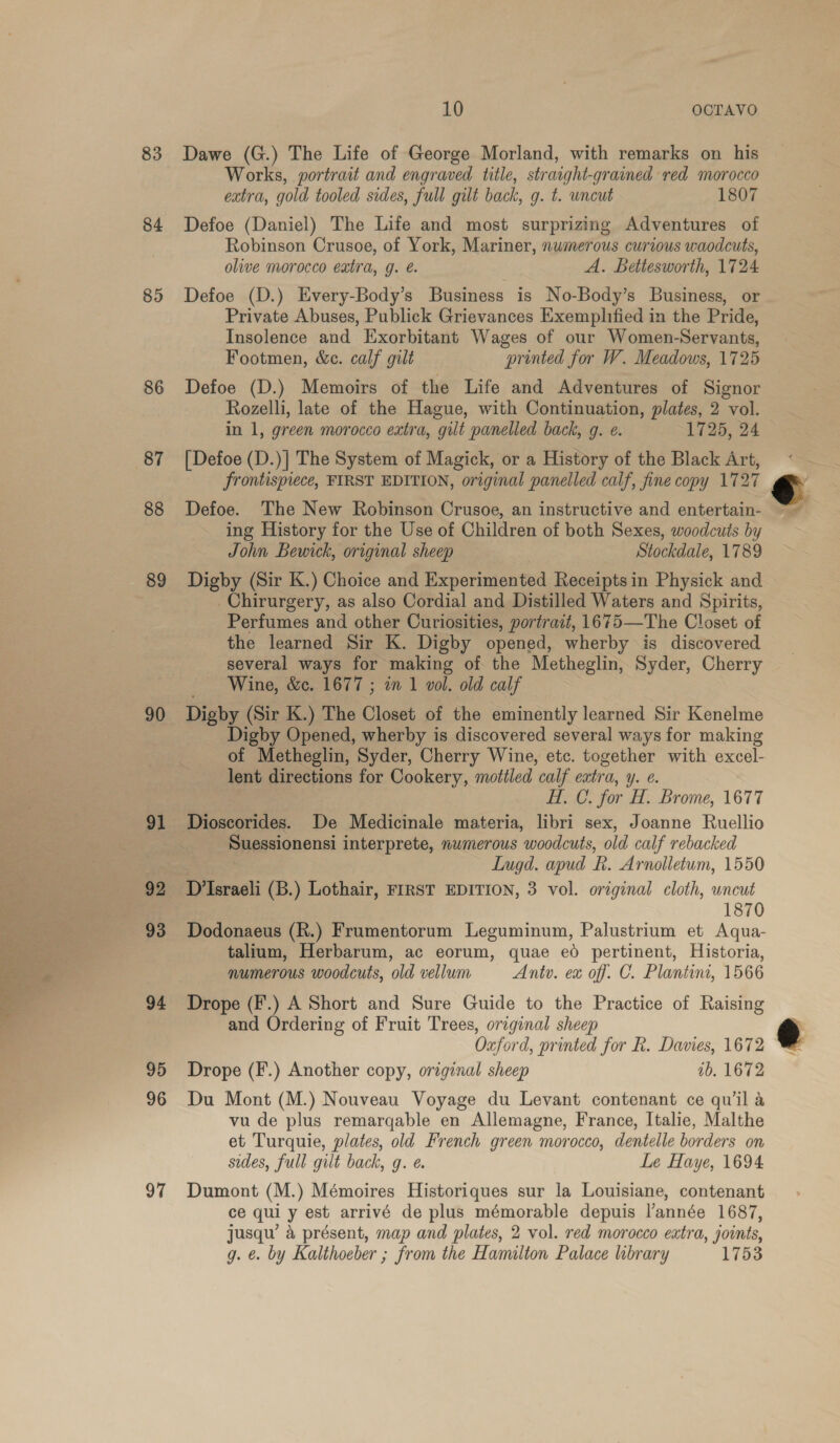 83 84 85 86 88 89 90 91 92 93 94 95 96 97 10 OCTAVO Dawe (G.) The Life of George Morland, with remarks on his Works, portrait and engraved title, straight- grained red morocco extra, gold tooled sides, full gilt back, g. t. uncut 1807 Defoe (Daniel) The Life and most surprizing Adventures of Robinson Crusoe, of York, Mariner, numerous curious waodcuts, olive morocco extra, g. é. A. Bettesworth, 1724 Defoe (D.) Every-Body’s Business is No-Body’s Business, or Private Abuses, Publick Grievances Exemplified in the Pride, Insolence and Exorbitant Wages of our Women-Servants, Footmen, &amp;c. calf gilt printed for W. Meadows, 1725 Defoe (D.) Memoirs of the Life and Adventures of Signor Rozelli, late of the Hague, with Continuation, plates, 2 vol. in 1, green morocco extra, gilt panelled back, g. e. 1725, 24 [Defoe (D.)] The System of Magick, or a History of the Black Art, frontispiece, FIRST EDITION, original panelled calf, fine copy 1727 Defoe. The New Robinson Crusoe, an instructive and entertain- ing History for the Use of Children of both Sexes, woodcuts by John Bewick, original sheep Stockdale, 1789 Digby (Sir K.) Choice and Experimented Receipts in Physick and _Chirurgery, as also Cordial and Distilled Waters and Spirits, Perfumes and other Curiosities, portrazt, 1675—The Closet of the learned Sir K. Digby opened, wherby is discovered several ways for making of the Metheglin, Syder, Cherry Digby (Sir K.) The Closet of the eminently learned Sir Kenelme Digby Opened, wherby is discovered several ways for making of Metheglin, Syder, Cherry Wine, etc. together with excel- lent eg for Cookery, mottled calf cra Yy. € C. for HT, Brome, 1677 Dioscorides. De Medicinale materia, ae sex, Joanne Ruellio Suessionensi interprete, numerous woodcuts, old calf rebacked Lugd. apud R. Arnolletum, 1550 D’Israeli (B.) Lothair, FIRST EDITION, 3 vol. original cloth, wncut 1870 Dodonaeus (R.) Frumentorum Leguminum, Palustrium et Aqua- talium, Herbarum, ac eorum, quae ed pertinent, Historia, numerous woodcuts, old vellum Antv. ex off. C. Plantini, 1566 Drope (F.) A Short and Sure Guide to the Practice of Raising and Ordering of Fruit Trees, original sheep Oxford, printed for R. Davies, 1672 Drope (F.) Another copy, original sheep 1b. 1672 Du Mont (M.) Nouveau Voyage du Levant contenant ce qu'il a vu de plus remarqable en Allemagne, France, Italie, Malthe et Turquie, plates, old French green morocco, dentelle borders on sides, full gilt back, g. e. Le Haye, 1694 Dumont (M.) Mémoires Historiques sur la Louisiane, contenant ce qui y est arrivé de plus mémorable depuis l’année 1687, jusqu’ a présent, map and plates, 2 vol. red morocco extra, joints, g. €. by Kalthoeber ; from the Hamilton Palace library 1753 