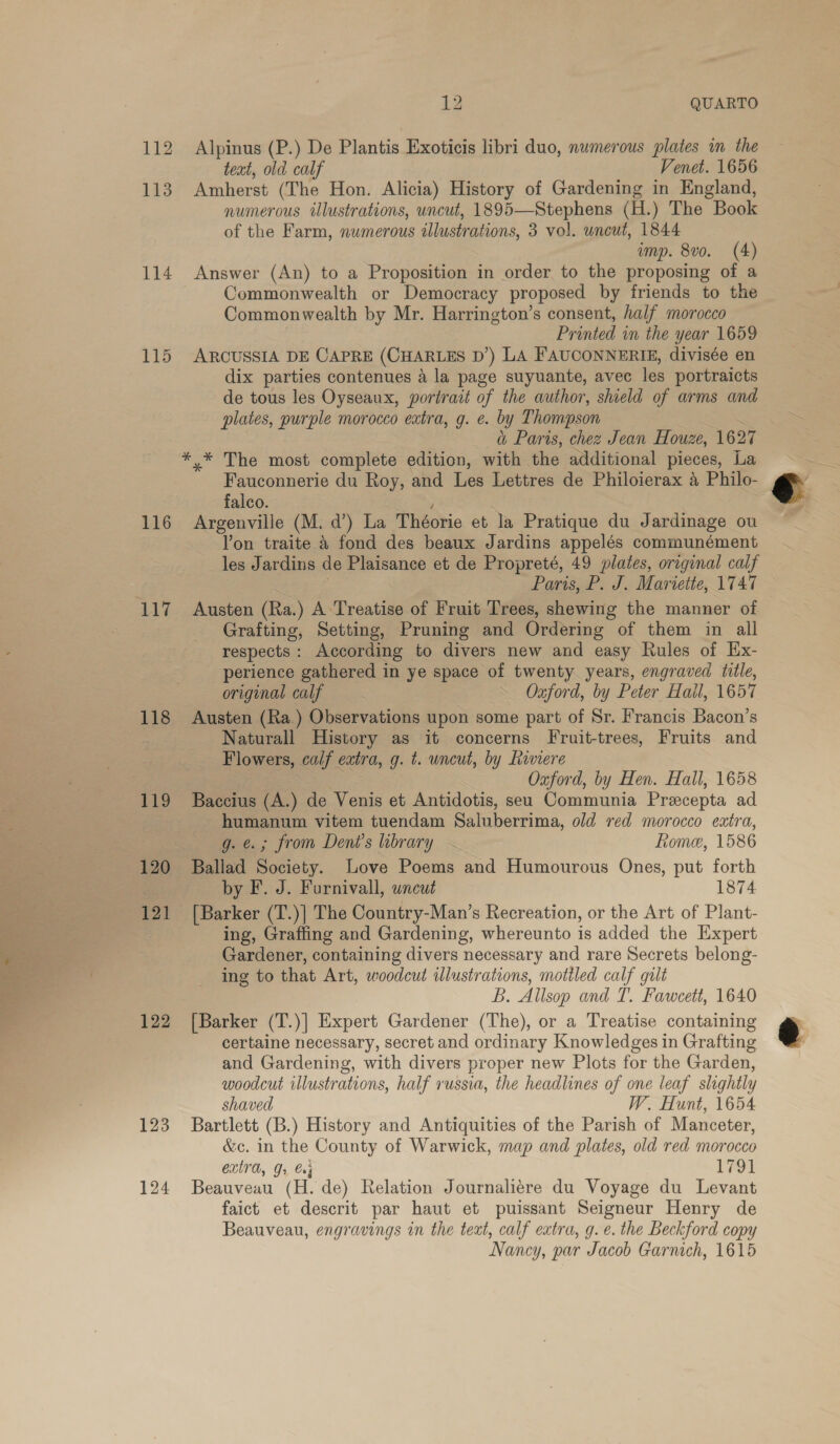 va SRO See Se ot aie rs, sl ath “ 114 115 116 118 122 123 124 1Z QUARTO Alpinus (P.) De Plantis Exoticis libri duo, numerous plates im the teat, old calf Venet. 1656 Amherst (The Hon. Alicia) History of Gardening in England, numerous illustrations, uncut, 1895—Stephens (H.) The Book of the Farm, numerous illustrations, 3 vol. uncut, 1844 imp. 8v0. (4) Answer (An) to a Proposition in order to the proposing of a Commonwealth or Democracy proposed by friends to the Commonwealth by Mr. Harrington’s consent, half morocco Printed in the year 1659 ARCUSSIA DE CAPRE (CHARLES D’) LA FAUCONNERIE, divisée en dix parties contenues a la page suyuante, avec les portraicts de tous les Oyseaux, portract of the author, shield of arms and plates, purple morocco extra, g. e. by Thompson | a Paris, chez Jean Houze, 1627 Fauconnerie du Roy, and Les Lettres de Philoierax a Philo- falco. . . Argenville (M. d’) La Théorie et la Pratique du Jardinage ou Yon traite &amp;4 fond des beaux Jardins appelés communément les Jardins de Plaisance et de Propreté, 49 plates, original calf es | Paris, P. J. Mariette, 1747 Grafting, Setting, Pruning and Ordering of them in all respects: According to divers new and easy Rules of Ex- perience gathered in ye space of twenty years, engraved title, original calf ~ Oxford, by Peter Hall, 1657 Austen (Ra.) Observations upon some part of Sr. Francis Bacon’s Naturall History as it concerns Fruit-trees, Fruits and Flowers, calf extra, g. t. uncut, by Riviere Pays: Oxford, by Hen. Hall, 1658 Baccius (A.) de Venis et Antidotis, seu Communia Precepta ad humanum vitem tuendam Saluberrima, old red morocco eatra, 6g. @.; from Deni’s library Rome, 1586 Ballad Society. Love Poems and Humourous Ones, put forth by F. J. Furnivall, uncut 1874 [Barker (T.)] The Country-Man’s Recreation, or the Art of Plant- ing, Graffing and Gardening, whereunto is added the Expert Gardener, containing divers necessary and rare Secrets belong- ing to that Art, woodcut illustrations, motiled calf gilt B. Allsop and T. Fawcett, 1640 [Barker (T.)] Expert Gardener (The), or a Treatise containing certaine necessary, secret and ordinary Knowledges in Grafting and Gardening, with divers proper new Plots for the Garden, woodcut illustrations, half russia, the headlines of one leaf slightly shaved W. Hunt, 1654 Bartlett (B.) History and Antiquities of the Parish of Manceter, &amp;c. in the County of Warwick, map and plates, old red morocco CLEA, Gr Cn5 1791 Beauveau (H. de) Relation Journaliére du Voyage du Levant faict et descrit par haut et puissant Seigneur Henry de Beauveau, engravings in the teat, calf extra, g. e. the Beckford copy Nancy, par Jacob Garnich, 1615 €