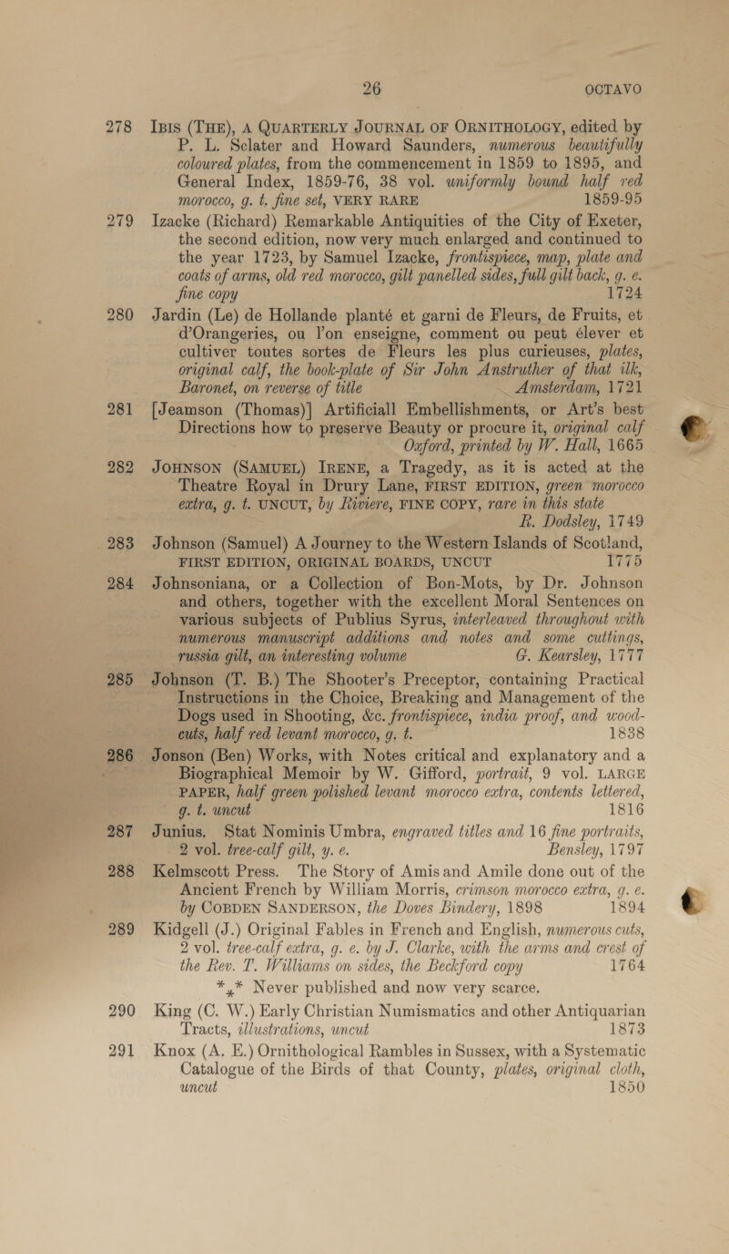 279 280 281 284 288 291 26 OCTAVO Ipis (THE), A QUARTERLY JOURNAL OF ORNITHOLOGY, edited by P. L. Sclater and Howard Saunders, numerous beautifully coloured plates, from the commencement in 1859 to 1895, and General Index, 1859-76, 38 vol. uniformly bound half red morocco, g. t. fine set, VERY RARE 1859-95 Izacke (Richard) Remarkable Antiquities of the City of Exeter, the second edition, now very much enlarged and continued to the year 1723, by Samuel Izacke, frontispiece, map, plate and coats of arms, old red morocco, gilt panelled sides, full gilt back, g. e. Jine copy 1724 Jardin (Le) de Hollande planté et garni de Fleurs, de Fruits, et dOrangeries, ou lon enseigne, comment ou peut élever et cultiver toutes sortes de Fleurs les plus curieuses, plates, original calf, the book-plate of Sir John Anstruther of that lk, Baronet, on reverse of title _ Amsterdam, 1721 [Jeamson (Thomas)]| Artificiall Embellishments, or Art’s best Directions how to preserve Beauty or procure it, original calf Oxford, printed by W. Hall, 1665 JOHNSON (SAMUEL) IRENE, a Tragedy, as it is acted at the Theatre Royal in Drury Lane, FIRST EDITION, green morocco extra, g. t. UNCUT, by Riviere, FINE COPY, rare in this state Lt. Dodsley, 1749 Johnson (Samuel) A Journey to the Western Islands of Scotland, Johnsoniana, or a Collection of Bon-Mots, by Dr. Johnson and others, together with the excellent Moral Sentences on various subjects of Publius Syrus, interleaved throughout with numerous manuscript additions and notes and some cuttings, russia gilt, an interesting volume G. Kearsley, 1777 Johnson (T. B.) The Shooter’s Preceptor, containing Practical Instructions in the Choice, Breaking and Management of the Dogs used in Shooting, &amp;e. frontispiece, india proof, and wood- cuts, half red levant morocco, 9. t. 1838 Jonson (Ben) Works, with Notes critical and explanatory and a PAPER, half green polished levant morocco extra, contents lettered, g. t. uncut 1816 Junius. Stat Nominis Umbra, engraved titles and 16 fine portraits, 2 vol. tree-calf gilt, y. e. Bensley, 1797 Kelmscott Press. The Story of Amisand Amile done out of the Ancient French by William Morris, crimson morocco extra, g. e. by COBDEN SANDERSON, the Doves bindery, 1898 1894 Kidgell (J.) Original Fables in French and English, numerous cuts, 2 vol. tree-calf extra, g. ¢. by J. Clarke, with the arms and crest of the Rev. T. Williams on sides, the Beckford copy 1764 *,* Never published and now very scarce. King (C. W.) Early Christian Numismatics and other Antiquarian Tracts, allustrations, uncut 1873 Knox (A, E.) Ornithological Rambles in Sussex, with a Systematic Catalogue of the Birds of that County, plates, original cloth, uncut 1850 