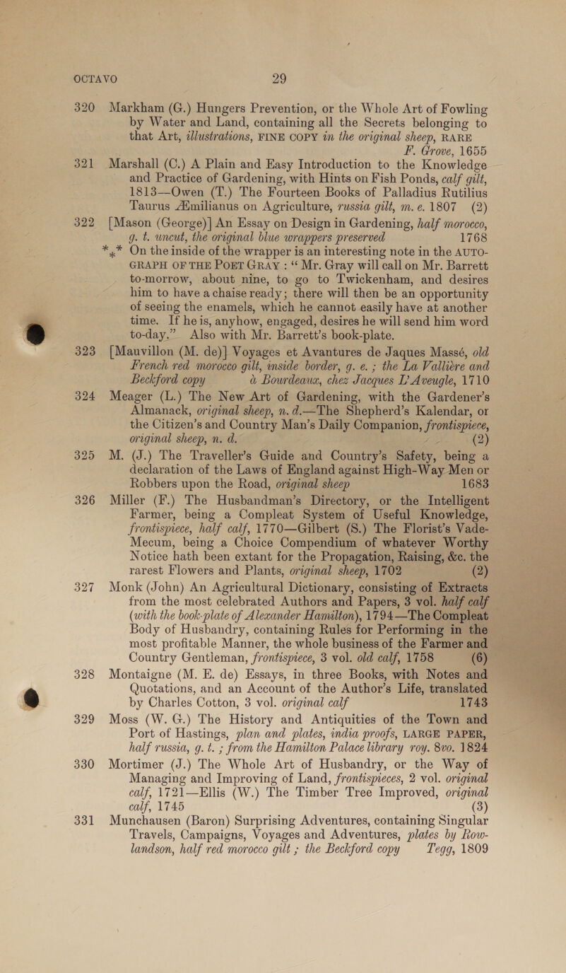 322 323 324 325 326 327 328 329 330 331 by Water and Land, containing all the Secrets belonging to that Art, azlustrations, FINE COPY in the original sheep, RARE F.. Grove, 1655 and Practice of Gardening, with Hints on Fish Ponds, calf gilt, 1813—Owen (T.) The Fourteen Books of Palladius Rutilius Taurus Aimilianus on Agriculture, russia gilt, m.¢.1807 (2) [Mason (George)| An Essay on Design in Gardening, half morocco, g. t. uncut, the origunal blue wrappers preserved 1768 *,.* On the inside of the wrapper is an interesting note in the AUTO- GRAPH OF THE PogT GRAY : “ Mr. Gray will call on Mr. Barrett to-morrow, about nine, to go to Twickenham, and desires him to have a chaise ready; there will then be an opportunity of seeing the enamels, which he cannot easily have at another time. If heis, anyhow, engaged, desires he will send him word to-day.” Also with Mr. Barrett’s book-plate. [Mauvillon (M. de)] Voyages et Avantures de Jaques Massé, old French red morocco gilt, inside border, g. e. ; the La Valliere and Beckford copy a Bourdeaux, chee Jacques I? Aveugle, 1710 Meager (L.) The New Art of Gardening, with the Gardener’s Almanack, original sheep, n.d.—The Shepherd’s Kalendar, or the Citizen’s and Country Man’s Daily Companion, frontispiece, original sheep, n. d. ra) (2) M. (J.) The Traveller’s Guide and Country’s Safety, being a declaration of the Laws of England against High-Way Men or Robbers upon the Road, original sheep 1683 Miller (F.) The Husbandman’s Directory, or the Intelligent Farmer, being a Compleat System of Useful Knowledge, Frontispiece, half calf, 1770—Gilbert (S.) The Florist’s Vade- Mecum, being a Choice Compendium of whatever Worthy Notice hath been extant for the Propagation, Raising, &amp;c. the rarest Flowers and Plants, original sheep, 1702 (2) Monk (John) An Agricultural Dictionary, consisting of Extracts Body of Husbandry, containing Rules for Performing in the most profitable Manner, the whole business of the Farmer and Montaigne (M. E. de) Essays, in three Books, with Notes and Quotations, and an Account of the Author’s Life, translated by Charles Cotton, 3 vol. original calf 1743 Moss (W.G.) The History and Antiquities of the Town and Port of Hastings, plan and plates, india proofs, LARGE PAPER, half russia, g.t. ; from the Hamilton Palace library roy. 8vo. 1824 Mortimer (J.) The Whole Art of Husbandry, or the Way of Managing and Improving of Land, frontispreces, 2 vol. original calf, 1721—Ellis (W.) The Timber Tree Improved, original calf, 1745 (3) Munchausen (Baron) Surprising Adventures, containing Singular Travels, Campaigns, Voyages and Adventures, plates by Row- landson, half red morocco gilt ; the Beckford copy Tegg, 1809