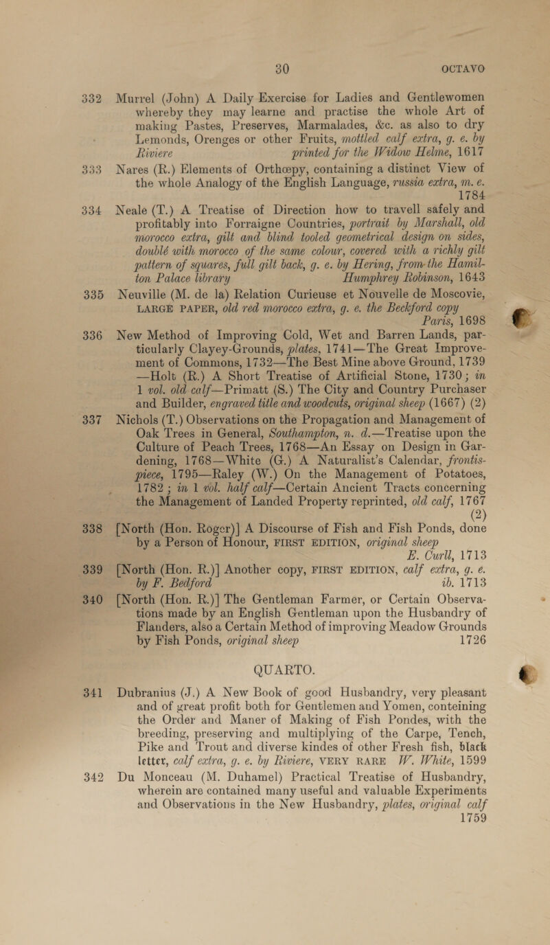 332 Murrel (John) A Daily Exercise for Ladies and Gentlewomen whereby they may learne and practise the whole Art of making Pastes, Preserves, Marmalades, &amp;c. as also to dry Lemonds, Orenges or other Fruits, mottled calf extra, g. ¢. by Riviere printed for the Widow Helme, 1617 333 Nares (R.) Elements of Orthopy, containing a distinct View of the whole Analogy of the English Language, russia extra, m. e. 1784 334 Neale (T.) A Treatise of Direction how to travell safely and profitably into Forraigne Countries, portrait by Marshall, old morocco extra, gilt and blind tooled geometrical design on sides, doublé with morocco of the same colowr, covered with a richly gilt pattern of squares, full gilt back, g. ¢. by Hering, from the Hamal- ton Palace library Humphrey Robinson, 1643 335 Neuville (M. de la) Relation Curieuse et Nouvelle de Moscovie, LARGE PAPER, old red morocco extra, g. e. the Beckford copy Paris, 1698 336 New Method of Improving Cold, Wet and Barren Lands, par- ticularly Clayey-Grounds, plates, 1741—The Great Improve- ment of Commons, 1732—The Best Mine above Ground, 1739 —Holt (R.) A Short Treatise of Artificial Stone, 1730; in 1 vol. old-calf—Primatt (S.) The City and Country Purchaser and Builder, engraved title and woodcuts, original sheep (1667) (2) Oak Trees in General, Southampton, n. d.—Treatise upon the Culture of Peach Trees, 1768—An Essay on Design in Gar- dening, 1768—White (G.) A Naturalist’s Calendar, frontis- piece, 1795—Raley (W.) On the Management of Potatoes, 1782 ; in 1 vol. half calf—Certain Ancient Tracts concerning the Management of Landed Property reprinted, old calf, 1767 2 ¢ | ; ( 338 [North (Hon. peel A Discourse of Fish and Fish Ponds, a _ by a Person of Honour, FIRST EDITION, original sheep E. Curll, 1713 339 [North (Hon. R.)| Another copy, FIRST EDITION, calf extra, 9. ¢. by F. Bedford 1b, 1713 340 [North (Hon. R.)| The Gentleman Farmer, or Certain Observa- tions made by an English Gentleman upon the Husbandry of Flanders, also a Certain Method of improving Meadow Grounds by Fish Ponds, original sheep 1726 QUARTO. 341 Dubranius (J.) A New Book of good Husbandry, very pleasant and of yreat profit both for Gentlemen and Yomen, conteining the Order and Maner of Making of Fish Pondes, with the breeding, preserving and multiplying of the Carpe, Tench, Pike and Trout and diverse kindes of other Fresh fish, Slack letter, calf extra, g. ¢. by Riviere, VERY RARE W. White, 1599 342 Du Monceau (M. Duhamel) Practical Treatise of Husbandry, wherein are contained many useful and valuable Experiments and Observations in the New Husbandry, plates, original calf 1759  