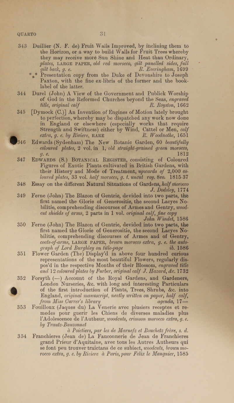 » 343 d44 345 [ 347 348 349 300 Duillier (N. F. de) Fruit Walls Improved, by inclining them to the Horizon, or a way to build Walls for Fruit Trees whereby they may receive more Sun Shine and Heat than Ordinary, plates, LARGE PAPER, old red morocco, gilt panelled sides, full gut back, g. e. Li. Everingham, 1699 Paxton, with the fine ex- libris, of the former and the book- label a the latter. Durel (John) A View of the Government and Publick Worship of God in the Reformed Churches beyond the Seas, engraved title, original calf fi. Royston, 1662 [Dymock (C.)| An Invention of Engines of Motion lately brought to perfection, whereby may be dispatched any work now done in England or elsewhere (especially works that require Strength and Swiftness) either by Wind, Cattel or Men, calf extra, g. &amp;. by Riviere, RARE ft. Woodnothe, 1651 Edwards (Sydenham) The New Botanic Garden, 60 beautefully ~~ coloured plates, 2 vol.in 1, old straight- grained green morocco, g. € 1812 EDWARDS (S.) BOTANICAL REGISTER, consisting of Coloured Figures of Exotic Plants cultivated in British Gardens, with their History and Mode of Treatment, upwards of 2,000 Co- loured plates, 33 vol. half morocco, g. t. uncut roy. 8vo. 1815-37 Essay on the different Natural Situations of Gardens, half morocco di Dodsley, 1 774 Ferne (John) The Blazon of Gentrie, devided into two parts, the first named the Glorie of Generositie, the second Lacyes No- bilitie, comprehending discourses of Armes and Gentry, wood- cut shields of arms, 2 parts in 1 vol. original calf, fine copy John Windet, 1586 Ferne (John) The Blazon of Gentrie, devided into two parts, the first named the Glorie of Generositie, the second Lacyes bilitie, comprehending discourses of Armes and of Gentry, graph of Lord Burghley on title-page 1b. 1586 Flower Garden (The) Display’d in above four hundred curious representations of the most beautiful Flowers, regularly dis- pos’d in the respective Months of their Blossom, engraved title — and 12 coloured plates by Furber, original calf J. Hazard, de. 1732 Forsyth (—) Account of the Royal Gardens, and Gardeners, London Nurseries, &amp;c. with long and interesting Particulars of the first introduction of Plants, Trees, Shrubs, &amp;c. into England, original manuscript, neatly written on paper, half calf, from Miss Currer’s library agenda, 17— Fouilloux (Jaques du) La Venerie avec plusiers receptes et re- medes pour guerir les Chiens de diverses maladies plus Adolescence de l’Autheur, woodcuts, crimson morocco eatra, g. é. by Trautz-Bauzonnet a Poitiers, par les de Marnefz et Bouchetz frere, s. d. Franchieres (Jean de) La Fauconnerie de Jean de Franchieres grand Prieur d’Aquitaine, avec tous les Autres Autheurs qui se font peu trouver traictans de ce subiect, woodcuts, brown mo- rocco extra, g. €. by Riviere &amp; Paris, pour Felix le Mangner, 1585