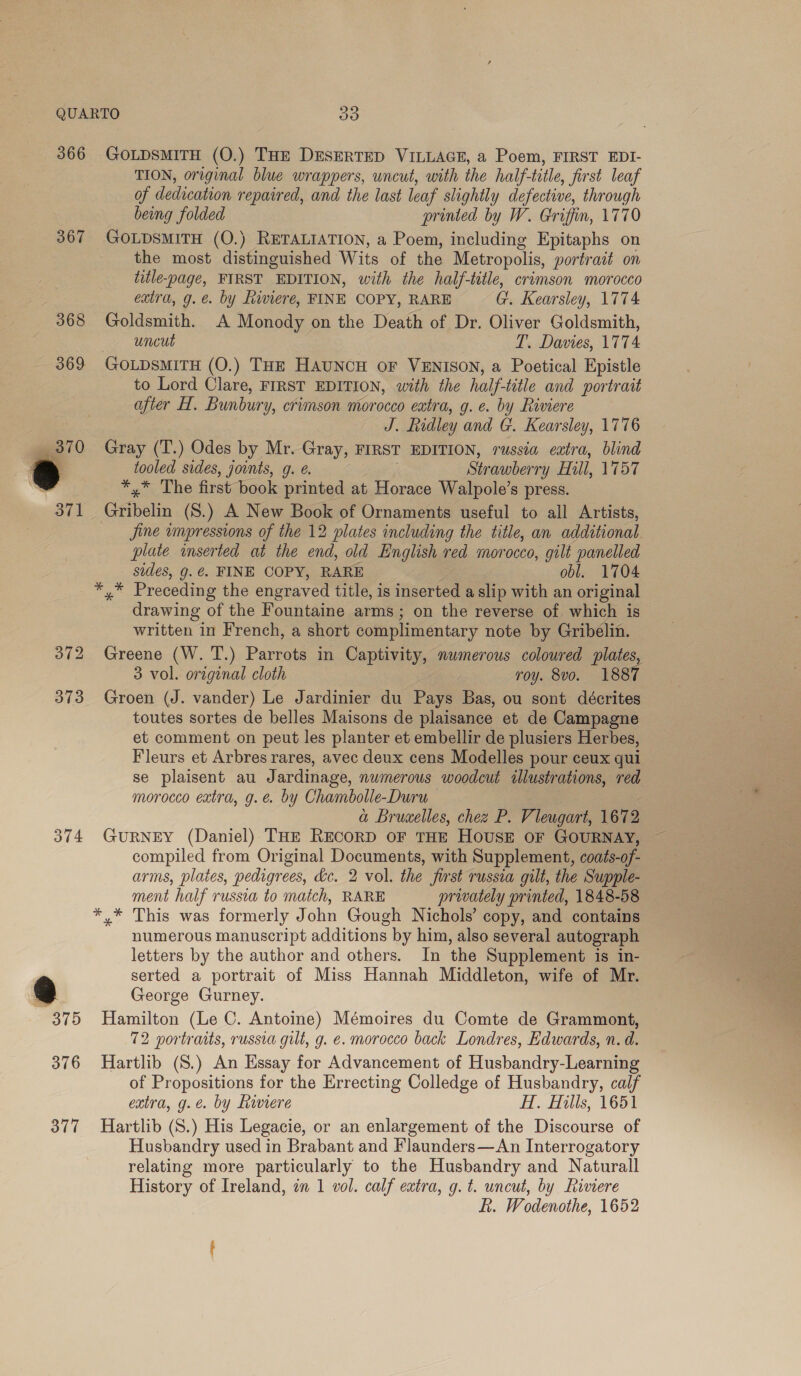 366 367 368 (Su) ~J bo 373 374 376 377 GoLpsMITH (O.) THE DESERTED VILLAGE, a Poem, FIRST EDI- TION, original blue wrappers, uncut, with the half- title, first leaf of dedication repaired, and the last leaf slightly defective, through being folded printed by W. Griffin, 1770 GOLDSMITH (O.) RETALIATION, a Poem, including Epitaphs on the most distinguished Wits of the Metropolis, portrait on title-page, FIRST EDITION, with the half-title, crimson morocco extra, g.e. by Riviere, FINE COPY, RARE Gt, Kearsley, 1774 Goldsmith. A Monody on the Death of Dr. Oliver Goldsmith, uncut T. Davies, 1774 GOLDSMITH (O.) THE HAUNCH OF VENISON, a Poetical Epistle to Lord Clare, FIRST EDITION, with the half title and portrait after H. Bunbury, crimson morocco eatra, g. e. by Riviere J. Ridley and G. Kearsley, 1776 Gray (T.) Odes by Mr. Gray, FIRST EDITION, russia eutra, blind tooled sides, jounts, g. @. Strawberry Hill, 1757 *,* The first book printed at Horace Walpole’s press. Garten (S.) A New Book of Ornaments useful to all Artists, Jine impressions of the 12 plates including the title, an additional plate inserted at the end, old English red morocco, gilt panelled sides, g. €. FINE COPY, RARE obl. 1704 ahs Precedin g the engraved title, is inserted a slip with an original drawing of the Fountaine arms ; on the reverse of which is written in French, a short complimentary note by Gribelin. Greene (W. T.) Parrots in Captivity, numerous coloured plates, 3 vol. origenal cloth roy. 8v0. 1887 Groen (J. vander) Le Jardinier du Pays Bas, ou sont décrites toutes sortes de belles Maisons de plaisance et de Campagne et comment on peut les planter et embellir de plusiers Herbes, Fleurs et Arbres rares, avec deux cens Modelles pour ceux qui se plaisent au J arene numerous woodcut illustrations, red morocco extra, g.e. by Chambolle-Duru a Bruxelles, chez P. V leugurt, 1672 GURNEY (Daniel) THE RECORD oF THE HOUSE OF GOURNAY, compiled from Original Documents, with Supplement, coats-of arms, plates, pedigrees, dc. 2 vol. the first russia gilt, the Supple- ment half russia to match, RARE privately printed, 1848-58 *.* This was formerly John Gough Nichols’ copy, and contains numerous manuscript additions by him, also several autograph letters by the author and others. In the Supplement is in- serted a portrait of Miss Hannah Middleton, wife of Mr. George Gurney. Hamilton (Le C. Antoine) Mémoires du Comte de Grammont, 72 vortraits, russia gilt, g. e. morocco back Londres, Edwards, n. d. Hartlib (S.) An Essay for Advancement of Husbandry-Learning of Propositions for the Errecting Colledge of Husbandry, calf extra, g.e. by Riviere H. Hills, 1651 Hartlib (S.) His Legacie, or an enlargement of the Discourse of Husbandry used in Brabant and Flaunders—An Interrogatory relating more particularly to the Husbandry and Naturall History of Ireland, an 1 vol. calf extra, g.t. uncut, by Riviere Rf. Wodenothe, 1652