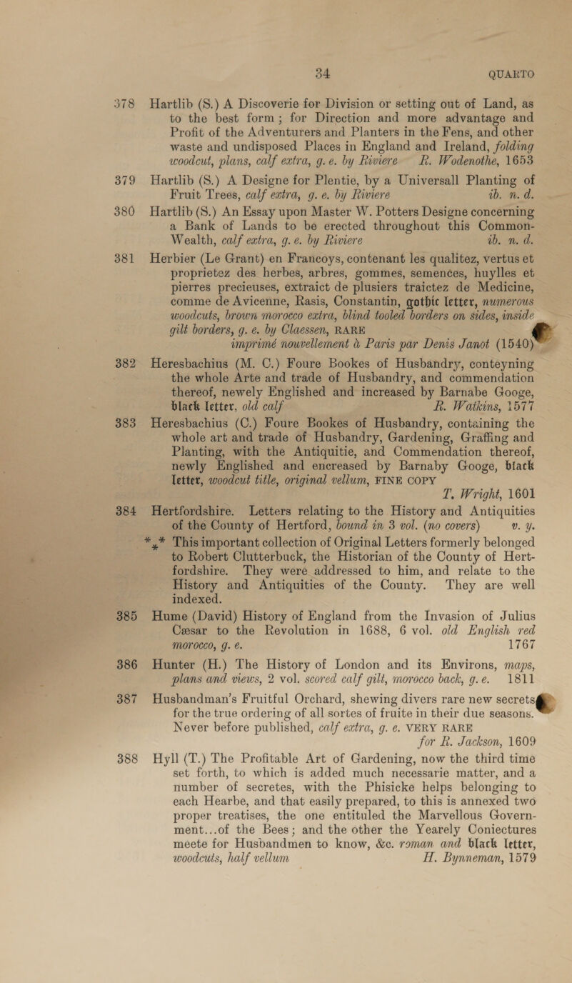 378 Hartlib (S.) A Discoverie for Division or setting out of Land, as to the best form; for Direction and more advantage and Profit of the Adventurers and Planters in the Fens, and other waste and undisposed Places in England and Ireland, folding woodcut, plans, calf extra, g.e. by Riviere LK. Wodenothe, 1653 379 Hartlib (S.) A Designe for Plentie, by a Universall Planting of Fruit Trees, calf extra, g.e. by Riviere ib. n. d. 380 Hartlib(S.) An Essay upon Master W. Potters Designe concerning a Bank of Lands to be erected throughout this Common- Wealth, calf extra, g.e. by Riviere ib. n. d. 381 Herbier (Le Grant) en Francoys, contenant les qualitez, vertus et proprietez des _herbes, arbres, gommes, semences, huylles et pierres precieuses, extraict de plusiers traictez de Medicine, comme de Avicenne, Rasis, Constantin, gothic letter, numerous woodcuts, brown morocco extra, blind tooled borders on sides, inside gilt borders, g. e. by Claessen, RARE imprimé nouvellement &amp; Paris par Denis Janot (1540)~~ 382 Heresbachius (M. C.) Foure Bookes of Husbandry, conteyning the whole Arte and trade of Husbandry, and commendation thereof, newely Englished and increased by Barnabe Googe, black letter, old calf R. Watkins, 1577 383 Heresbachius (C.) Foure Bookes of Husbandry, containing the whole art and trade of Husbandry, Gardening, Graffing and Planting, with the Antiquitie, and Commendation thereof, newly Englished and encreased by Barnaby Googe, black letter, woodcut title, original vellum, FINE COPY T. Wright, 1601 384 Hertfordshire. Letters relating to the History and Antiquities of the County of Hertford, bownd in 3 vol. (no covers) Vv. Ys _*,* This important collection of Original Letters formerly belonged to Robert Clutterbuck, the Historian of the County of Hert- fordshire. They were addressed to him, and relate to the History and Antiquities of the County. They are well indexed. 385 Hume (David) History of England from the Invasion of Julius Cesar to the Revolution in 1688, 6 vol. old English red Morocco, g. &amp;. 1767 386 Hunter (H.) The History of London and its Environs, maps, plans and views, 2 vol. scored calf gilt, morocco back, g.e. 1811  387 Husbandman’s Fruitful Orchard, shewing divers rare new secrets@> for the true ordering of all sortes of fruite in their due seasons. Never before published, calf extra, g. e. VERY RARE for kh. Jackson, 1609 388 Hyll (T.) The Profitable Art of Gardening, now the third time set forth, to which is added much necessarie matter, and a number of secretes, with the Phisicke helps belonging to each Hearbe, and that easily prepared, to this is annexed two proper treatises, the one entituled the Marvellous Govern- ment...of the Bees; and the other the Yearely Coniectures meete for Husbandmen to know, &amp;c. raman and black letter, woodcuts, half vellum H. Bynneman, 1579 