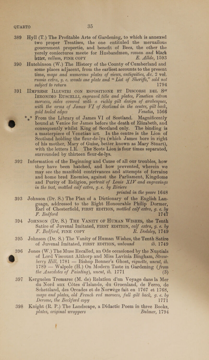 389 Hyll (T.) The Profitable Arte of Gardening, to which is annexed two proper Treatises, the one entituled the meruailous gouernment propertie, and benefit of Bees, the other the yerely coniectures meete for Husbandmen, roman and black letter, vellum, FINE COPY EK. Allde, 1593 390 Hutchinson (W.) The History of the County of Cumberland and some places adjacent, from the earliest accounts to the present time, maps and numerous plates of views, antiquities, dc. 2 vol. russia extra, y. e. wants one plate and “ List of Sheriffs,” sold not subject to return 1794 391 IImpresE ILLUSTRI CON ESPOSITIONE ET DISCORSI DEL S® IERONIMO RUSCELLI, engraved title and plates, Venetian citron morocco, sides covered with a richly gilt design of arabesques, with the arms of James VI of Scotland in the centre, gilt back, gold tooled edges Venetia, 1566 _ *,* From the Library of James VI of Scotland. Magnificently a bound at Venice for James before the death of Elizabeth, and consequently whilst King of Scotland only. The binding is ~a masterpiece of Venetian art. In the centre is the Lion of Scotland holding the fleur-de-lys (which James bore in right of his mother, Mary of Guise, better known as Mary Stuart), with the letters I.R. The Scots Lion is four times separated, surrounded by thirteen fleur-de-lys. 392 Information of the Beginning and Cause of all our troubles, how they have been hatched, and how prevented, wherein we may see the manifold contrivances and attempts of forraine and home bred Enemies, against the Parliament, Kingdome and Purity of Religion, portrait of Lows XIV and engravings in the text, mottled calf extra, g.e. by hinere : printed in the yeare 1648 393 Johnson (Dr. 8.) The Plan of a Dictionary of the English Lan- guage, addressed to the Right Honourable Philip Dormer, Karl of Chesterfield, FIRST EDITION, mottled calf extra, g. e. by F. Bedford , 174 394 JoHNson (Dr. 8.) THE VANITY OF HUMAN WISHES, the Tenth : Satire of Juvenal Imitated, FIRST EDITION, calf extra, g. e. by F. Bedford, FINE COPY - &amp;. Dodsley, 1749 395 Johnson (Dr. 8.) The Vanity of Human Wishes, the Tenth Satire of Juvenal Imitated, FIRST EDITION, wnbound ib. 1749 396 Jones (W.) The Muse Recalled, an Ode occasioned by the Nuptials of Lord Viscount Althorp and Miss Lavinia Bingham, Séraw- berry Hill, 1781 — Bishop Bonner’s Ghost, vignette, uncut, 20. 1789 — Walpole (H.) On Modern Taste in Gardening (from the Anecdotes of Painting), uncut, ib. 1771 (oy = 397 Kerguelen Tremarec (M. de) Relation d’un Voyage dans la Mer du Nord aux Cédtes d’Islande, du Groenland, de Ferro, de Schettland, des Orcades et de Norwége fait en 1767 et 1768, maps and plates, old French red morocco, full gilt back, g. e. by Derome, the Beckford copy 1771 398 Knight (R. P.) The Landscape, a Didactic Poem in three Books, plates, original wrappers Bulmer, 1794