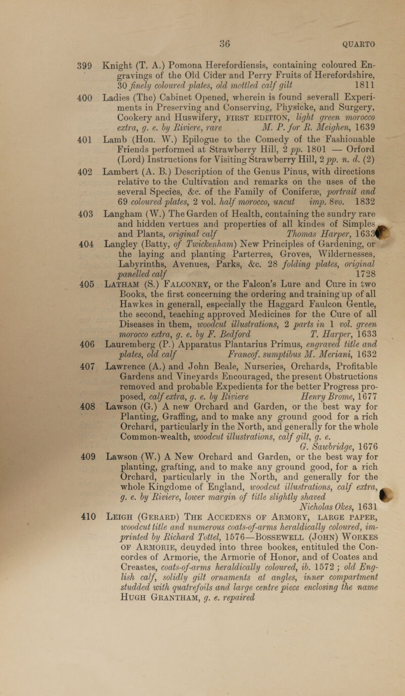 399 Knight (T. A.) Pomona Herefordiensis, containing coloured En- é eravings of the Old Cider and Perry Fruits of Herefordshire, 30 finely coloured plates, old mottled calf gilt 1811 400 Ladies (The) Cabinet Opened, wherein is found severall Experi- ments in Preserving and Conserving, Physicke, and Surgery, Cookery and Huswifery, FIRST EDITION, light green morocco extra, g. e. by fiviere, rare M. P. for R. Meighen, 1639 401 Lamb (Hon. W.) Epilogue to the Comedy of the Fashionable Friends performed at Strawberry Hill, 2 pp. 1801 — Orford (Lord) Instructions for Visiting Strawberry Hill, 2 pp. n. d. (2) 402 Lambert (A. B.) Description of the Genus Pinus, with directions relative to the Cultivation and remarks on the uses of the several Species, &amp;c. of the Family of Coniferx, portrait and 69 coloured plates, 2 vol. half morocco, uncut wmp. 8vo. 1832 403 Langham (W.) The Garden of Health, containing the sundry rare and hidden vertues and properties of all kindes of Simples and Plants, original calf Thomas Harper, 163 404 Langley (Batty, of Tuwickenham)New Principles of Gardening, or the laying and planting Parterres, Groves, Wildernesses, Labyrinths, Avenues, Parks, &amp;c. 28 folding plates, original panelled calf 1728 405 LATHAM (S.) FALCONRY, or the Falcon’s Lure and Cure in two Books, the first concerning the ordering and training up of all Hawkes in generall, especially the Haggard Faulcon Gentle, the second, teaching approved Medicines for the Cure of all Diseases in them, woodcut illustrations, 2 parts in 1 vol. green morocco eatra, g. e. by F. Bedford T. Harper, 1633 406 Lauremberg (P.) Apparatus Plantarius Primus, engraved title and plates, old calf Francof. sumptibus M. Meriani, 1632 407 Lawrence (A.) and John Beale, Nurseries, Orchards, Profitable _ Gardens and Vineyards Encouraged, the present Obstructions removed and probable Expedients for the better Progress pro- posed, calf extra, g. e. by Riviere Henry Brome, 1677 408 Lawson (G.) A new Orchard and Garden, or the best way for = - Planting, Graffing, and to make any ground good for a rich ae ves Orchard, particularly in the North, and generally for the whole Hike . Common-wealth, woodcut illustrations, calf gilt, g. e. i G. Sawbridge, 1676 SS 409 Lawson (W.) A New Orchard and Garden, or the best way for | planting, grafting, and to make any ground good, for a rich Orchard, particularly in the North, and generally for the whole Kingdome of England, woodcut illustrations, calf extra, g. e. by Riviere, lower margin of title slightly shaved Nicholas Okes, 1631 410 LericH (GERARD) THE ACCEDENS OF ARMORY, LARGE PAPER, woodcut title and numerous coats-of-arms heraldically coloured, wm- printed by Richard Tottel, 1576—BossSEWELL (JOHN) WORKES OF ARMORIE, deuyded into three bookes, entituled the Con- cordes of Armorie, the Armorie of Honor, and of Coates and Creastes, coats-of-arms heraldically coloured, ib. 1572 ; old Eng- lish calf, solidly gilt ornaments at angles, inner compartment studded with quatrefoils and large centre piece enclosing the name HuGH GRANTHAM, g. ¢. repaired   