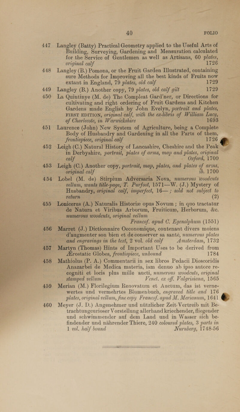  447 448 449 450 45] 452 453 454 455 456 ABT 458 459 460 40 FOLIO | Langley (Batty) Practical Geometry applied to the Useful Arts of Building, Surveying, Gardening and Mensuration calculated for the Service of Gentlemen as well as Artisans, 60 plates, original calf 1726 Langley (B.) Pomona, or the Fruit Garden Illustrated, containing sure Methods for Improving all the best kinds of Fruits now extant in England, 79 plates, old calf 1729 Langley (B.) Another copy, 79 plates, old calf gilt 1729 La Quintinye (M. de) The Compleat Gard’ner, or Directions for cultivating and right ordering of Fruit Gardens and Kitchen Gardens made English by John Evelyn, portrait and plates, FIRST EDITION, original calf, with the ea-libris of William Lucy, of Charlecote, in Warwickshire ‘ 1693 Laurence (John) New System of Agriculture, being a Complete Body of Husbandry and Gardening in all the Parts of them, Srontismece, original calf | 1726 ~ in Derbyshire, portrait, plates of arms, map and plates, original calf - Ozford, 1700 Leigh (C.) Another copy, portrait, map, plates, and plates of arms, original calf , 1b. 1700 Lobel (M. de) Stirpium Adversaria Nova, numerous woodcuts vellum, wants title-page, T. Purfoot, 1571—W. (J.) Mystery of Husbandry, original calf, imperfect, 16— ; sold not subject to return eae 7 (2) Lonicerus (A.) Naturalis Historiz opus Novum ; in quo tractatur de Natura et Viribus Arborum, Fruiticum, Herborum, &amp;c. numerous woodcuts, original vellum Francof. apud C. Egenolphum (1551) Marret (J.) Dictionnaire Oeconomique, contenant divers moiens d’augmenter son bien et de conserver sa santé, numerous plates and engravings in the teat, 2 vol. old calf Amsterdam, 1732 Martyn (Thomas) Hints of Important Uses to be derived from Ahrostatic Globes, frontispiece, unbound 1784 Mathiolus (P. A.) Commentarii in sex libros Pedacii Dioscoridis Anazarbei de Medica materia, iam denuo ab ipso autore re- cogniti et locis plus mille aucti, numerous woodcuts, original stamped vellum Venet. ex off. Valgrisiana, 1565 Merian (M.) Florilegium Renovatum et Auctum, das ist verne- wertes und vermehrtes Blumenbuch, engraved title and 176 plates, original vellum, fine copy Francof. apud M. Merianum, 1641 Meyer (J. D.) Angenehmer und niitzlicher Zeit-Vertreib mit Be- trachtungcurioser V orstellung allerhand kriechender, fliegender und schwimmender auf dem Laud und in Wasser sich be- findender und nahrender Thiere, 240 coloured plates, 3 parts in 1 vol. half bound Nurnberg, 1748-56 r  