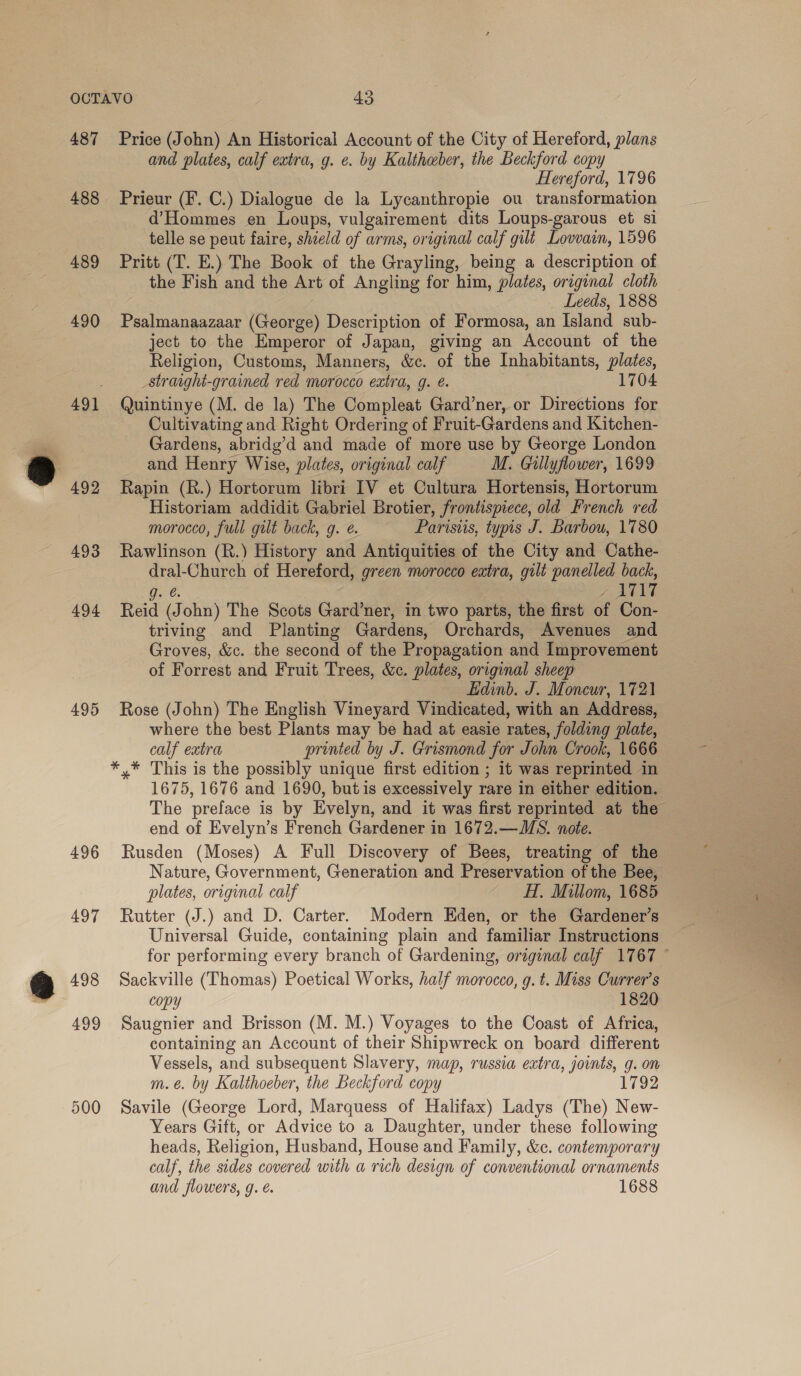 487 488 489 492 493 494 495 496 Price (John) An Historical Account of the City of Hereford, plans and plates, calf extra, g. e. by Kaltheber, the Beckford copy Hereford, 1796 Prieur (F. C.) Dialogue de la Lycanthropie ou transformation d’Hommes en Loups, vulgairement dits Loups-garous et si telle se peut faire, shield of arms, original calf gilt Lovvain, 1596 Pritt (T. E.) The Book of the Grayling, being a description of the Fish and the Art of Angling for him, plates, original cloth Leeds, 1888 Psalmanaazaar (George) Description of Formosa, an Island sub- ject to the Emperor of Japan, giving an Account of the Religion, Customs, Manners, &amp;c. of the Inhabitants, plates, _straight-grained red morocco extra, g. ¢. 1704 Quintinye (M. de la) The Compleat Gard’ner, or Directions for Cultivating and Right Ordering of Fruit-Gardens and Kitchen- Gardens, abridg’d and made of more use by George London and Henry Wise, plates, original calf M. Gillyflower, 1699 Rapin (R.) Hortorum libri IV et Cultura Hortensis, Hortorum Historiam addidit Gabriel Brotier, frontispiece, old French red morocco, full gilt back, g. ¢. Parisiis, typis J. Barbou, 1780 Rawlinson (R.) History and Antiquities of the City and Cathe- dral-Church of Hereford, green morocco eatra, gilt panelled back, g. é 2 a wew i Reid (John) The Scots Gard’ner, in two parts, the first of Con- triving and Planting Gardens, Orchards, Avenues and Groves, &amp;c. the second of the Propagation and Improvement of Forrest and Fruit Trees, &amp;c. plates, original sheep Edinb. J. Moncur, 1721 Rose (John) The English Vineyard Vindicated, with an Address, where the best Plants may be had at easie rates, folding plate, calf extra printed by J. Grismond for John Crook, 1666 *,* This is the possibly unique first edition ; it was reprinted in 1675, 1676 and 1690, but is excessively rare in either edition. The preface is by Evelyn, and it was first reprinted at the end of Evelyn’s French Gardener in 1672.—WMS. note. Rusden (Moses) A Full Discovery of Bees, treating of the Nature, Government, Generation and Preservation of the Bee, plates, original calf - H. Millom, 1685 Rutter (J.) and D. Carter. Modern Eden, or the Gardener’s Universal Guide, containing plain and familiar Instructions Sackville (Thomas) Poetical Works, half morocco, g. t. Miss Currer’s copy 1820 Saugnier and Brisson (M. M.) Voyages to the Coast of Africa, containing an Account of their Shipwreck on board different Vessels, and subsequent Slavery, map, russia extra, joints, g. on m.eé. by Kalthoeber, the Beckford copy 1792 Savile (George Lord, Marquess of Halifax) Ladys (The) New- Years Gift, or Advice to a Daughter, under these following heads, Religion, Husband, House and Family, &amp;c. contemporary calf, the sides covered with a rich design of conventional ornaments and flowers, g. &amp; 1688 