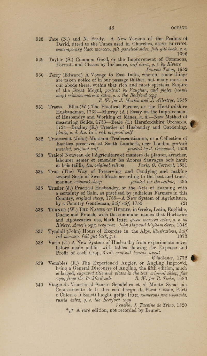 528 529 530 531 532 533 535 536 537 538 539 540 Tate (N.) and N. Brady. A New Version of the Psalms of David, fitted to the Tunes used in Churches, FIRST EDITION, contemporary black morocco, gilt panelled sides, full gilt back, g. @. 1696 Taylor (S.) Common Good, or the Improvement of Commons, Forrests and Chases by Inclosure, calf eatra, g. e. by hiviere Francis Tyton, 1652 Terry (Edward) A Voyage to East India, wherein some things are taken notice of in our passage thither, but many more in our abode there, within that rich and most spacious Empire of the Great Mogul, portrait by Vaughan, and plates (wants map) crimson morocco extra, g.e. the Beckford copy T. W. for J. Martin and J. Allestrye, 1655 Tracts. Ellis (W.) The Practical Farmer, or the Hertfordshire Husbandman, 1732—Murray (A.) Essay on the Improvement of Husbandry and Working of Mines, n. d.—New Method of measuring Solids, 1733— Beale (I.) Herefordshire Orchards, 1724—Bradley (R.) Treatise of Husbandry and Gardening, plates, n. d. &amp;c. in 1 vol. original calf Tradescant (John) Museum Tradescantianum, or a Collection of Rarities preserved at South Lambeth, neer London, portrait inserted, original calf printed by J. Grismond, 1656 Traicté Nouveau de |’ Agriculture et maniere de planter, arracher, labourer, semer et emondér les Arbres Sauvages bois hault et bois taillis, &amp;e. oreginal vellum Paris, G. Corrozet, 1551 True (The) Way of Preserving and Candying and making several Sorts of Sweet-Meats according to the best and truest manner, original sheep printed for the author, 1695 a certainty of Gain, as practised by judicious Farmers in this Country, original sheep, 1785—A New System of Agriculture, by a Country Gentleman, half calf, 1755 (2) TuRNER (W.) THE NAMES OF HERBES, in Greke, Latin, Englishe, Duche and French, with the commune names that Herbaries and Apotecaries use, black letter, green morocco extra, g. e. by Riviere, Ames’s copy, very rare John Day and Wyllam Seres, 1548 Tyndall (John) Hours of Exercise in the Alps, dlustrations, half red morocco, full gilt back, g. t. 1873 Varlo (C.) A New System of Husbandry from experiments never before made public, with tables shewing the Expence and Profit of each Crop, 3 vol. original boards, uncut Winchester, 1772 Venables (R.) The Experienc’d Angler, or Angling Improv’d, being a General Discourse of Angling, the fifth edition, much enlarged, engraved title and plates in the text, original sheep, fine Viagio da Venetia al Sancto Sepulchro et al Monte Synai piu Copiosamente de li altri con disegni de Paesi, Citade, Porti e Chiesi e li Sancti luoghi, gothic letter, nwmerous fine woodcuts, russia extra, g. &amp; the Beckford copy Venetia, J. Tacuino de Trino, 1520 *.* A rare edition, not recorded by Brunet. 