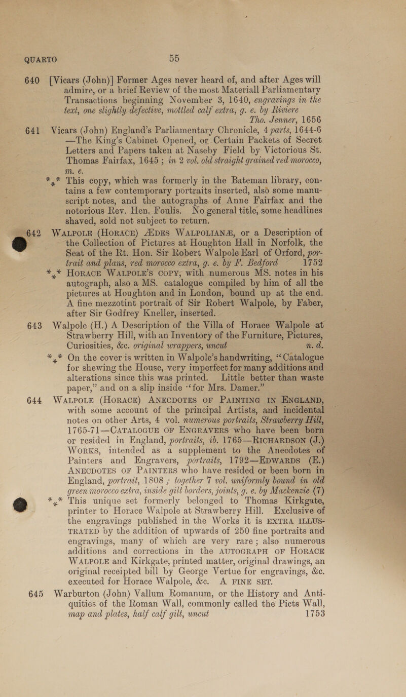 admire, or a brief Review of the most Material Parliamentary Transactions beginning November 3, 1640, engravings in the text, one slightly defective, mottled calf eatra, g. e. by Riviere Tho. Jenner, 1656 —The King’s Cabinet Opened, or Certain Packets of Secret Letters and Papers taken at Naseby Field by Victorious St. Thomas Fairfax, 1645 ; in 2 vol. old straight grained red morocco, Mm. €. This copy, which was formerly in the Bateman library, con- tains a few contemporary portraits inserted, also some manu- script notes, and the autographs of Anne Fairfax and the notorious Rev. Hen. Foulis. No general title, some headlines shaved, sold not subject to return. ‘the Collection of Pictures at Houghton ‘Hall in Norfolk, the Seat of the Rt. Hon. Sir Robert Walpole Karl of Orford, por- trait and plans, red morocco eatra, g. e. by F. Bedford ~ 1752 autograph, also a MS. catalogue compiled by him of all the pictures at Houghton and in London, bound up at the end. A fine mezzotint portrait of Sir Robert Walpole, by Faber, after Sir Godfrey Kneller, inserted. Strawberry Hill, with an Inventory of the Furniture, Pictures, Curiosities, &amp;c. original wrappers, uncut n. d for shewing the House, very imperfect for many additions and alterations since this was printed. Little better than waste paper,” and on a slip inside ‘‘for Mrs. Damer.” with some account of the principal Artists, and incidental notes on other Arts, 4 vol. numerous portraits, Strawberry Hill, 1765-71—CATALOGUE OF ENGRAVERS who have been born or resided in England, portraits, 1b. 1765—RICHARDSON (J.) WorKS, intended as a supplement to the Anecdotes of Painters and Engravers, portraits, 1792—HDWARDS (E.) ANECDOTES OF PAINTERS who have resided or been born in England, portrait, 1808 ; together 7 vol. uniformly bound m old green morocco extra, inside gilt borders, joints, g. e. by Mackenzie (7) This unique set formerly belonged to Thomas Kirkgate, printer to Horace Walpole at Strawberry Hill. Exclusive of the engravings published in the Works it is EXTRA ILLUS- TRATED by the addition of upwards of 250 fine portraits and engravings, many of which are very rare; also numerous additions and corrections in the AUTOGRAPH OF HORACE WALPOLE and Kirkgate, printed matter, original drawings, an original receipted bill by George Vertue for engravings, &amp;c. executed for Horace Walpole, &amp;c. A FINE SET. quities of the Roman Wall, commonly called the Picts Wall, map and plates, half calf gilt, wncut 1753 