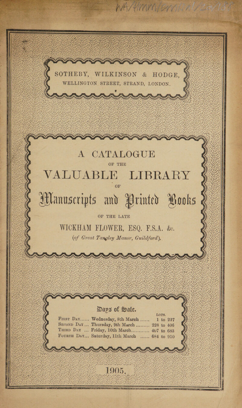        SE akg SINS  . ~~ / ~ [~ f I~ yor - Care re N NON NEES 7) _— Fai any Nay RNR DAZ SOP ES OLA ‘ aa           Soe NSE    ~ +X    ta VE  NONNS - wX ‘ns he        Be WA SF AN 1 &lt; ~N i NSE i: AI PAA | / l- CaN PAL SN e seat sN\   rallies LAO \ os pe Wee uN R Z 17 ‘7 ny fi \ +) 4 Sy \ [77        A. ix XN I ;   Ss \Ne   \7 is \4 RS oy ie AV} eae —~ SAipe Ci sas Xo SOTHEBY, WILKINSON &amp; HODGE, WELLINGTON STREET, STRAND, LONDON. 7 \ iN Ni / | N             AN l- 74 if                         = AS MAW oe : NA Sees : Sy SNS SONA SENS RON ey LRA RCA YNZ \7 RECA Ne GSI SIS SIMI RN eR NA AANA ONAL SN GEO SASS eS ENS Sap EN SNe NS NOE NNe CER Re i PD SI SSSI ANS Deon Was INN INNS LES TE fo tN REN ee A NGO ANT OOS De er 3 N Nf ie Ia ZG\L SEL\7A SE NRE NRE Ves PSS RUINS his si ; Ge Le ESTES SE wh SENAY 2NN7 OIA ZLSS7, na NSS ANN NES IEE SE sa Pe Sea PENSE Se Nal] Ss SI ae PPR NAN aN Ko DD KS git aa RNR NPS GSN fey i VF. 7 NSS ASN NG BS NY SENNA R= AN PAIX “ft CEL NIE ING IN Sods SN y 2 Sy AO ZG wi.  A CATALOGUE OF THE VALUABLE LIBRAR .       ap WA | NEN aR    Zhe ZN &gt; Alanuscripts any Wrinted 4 WICKHAM FLOWER, ESQ. F.S.A. ée. (of Great Tangley Manor, Guildford), \ N  Ve = ON wy VN 7 SG   A                     Vs \\ ~~ { te (Se Wie ol \ JJ -'f~ \ 1y PAR SRA      Cia OES. ~ LYA GN iy / N\ ING; / ue  = RS = IAs ae ye Nise AN 7 \ v3      = / Wie CXS TArNee Vines ~ &lt;&lt; Nz SA j j é &lt; S Sees —ty Pe ma anf, SP ms A et EA Hl wes Ec OB DONE cep SIE ff AIS ep ZG gs eg Mohig) OY oO ye I~ VARY 2 NSS Vw [~~ CR SRR \7 NF NZ NZ Se im FL SLL CL SLL NLM STP ET ANN A = NA PAS NAA EERILY OO WORE ECON RN IS Ne OT WISER USC SISK ea! SAIS lies i aS fe NS fie SS &gt; ag WS eS ay ee li SSN SENN ENS ENO PONS, SNNIN EM NR eNO NRO NRE “X=7 RE io Ny es ay Be Se Ny Anse Ae ies ANAM AIONG: ANT LEE ZN © LNT SENS SEINL DENS. VAN NG x SENSES WENGS XS Ne NINA Ns z g R 3 Wins                      te iA 1 Zi RT TSAI SSIS SS I~ / SENOS PRS SEN4 2V/, aS NZ, ES SE ~ a WAR ASN BEN SANG, ANNAN Y. &gt; 4 7 Te 7 7 7    a                                  Sle Ny ee Sis SUES EN ne DONS = NE SS &gt; BW LXE es Ree ‘ 3 fiery N=etihics Ven aS, | Keer LOTS. * DE ACAROT ATA Par AS : 2 Z 7 MZ Sic SSN First Day...... Wednesday, 8th March ...... 1 to 227 29 2 Seth ROS EO Ne ‘ 4 Fs cae 7 Re ~ 2 XEBNS EX INI Szeconp Day.., Thursday, 9th March ......... 228 to 406 cf 4S SZ ISIN i i NZ, 7 NIN ade. PIASINSSIAS, Tuirp Day ... Friday, 10th Mareh............ 407 to 683 BN ey N r X = Aa) SN x Sais i Be eG FourtH Day... Saturday, 11th March ...... 684 to 910 NEN ASNT, BONAR VAS Sl eS el oS Ly ~~ xs ~ - 7 Ns A x 4 &lt; UG AN SAIS SAIN EY Ef ALM Ge LN WAIANAE INA 7 Ait AAG a4 GILG I 2% OG “\ Nas a A LRAT RES AR MRS SN Ae kK AN ROS RR y, Sls ue &lt; i : er et ae O05 SFIS SE NN NN SS EG Nea N GEE MON I2 all Nad Pin IG ON ENT ANG DSS Opa SA RINT Set IN i Ta ISS &lt; en ee ee. ~ ~ Sir ~ re Ne N be el NGS NE aN ~ sy ~ % ‘i Nf I~ Re ip se /-- Nara pg a2 Z os SS EEN RY, NNN) Oe SS Ee ORY ULERY y \ SAY SN fox ; Se Na REN RR AURA SOT CAO, RONAN NN ON VN ON No DRS a PAN Ga NES INA, NY CBLEPOING, SONS IND ENG : SS: SOMAT » 