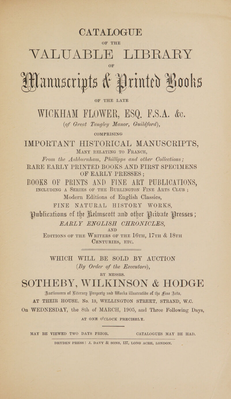 CATALOGUE OF THE VALUABLE LIBRARY Manuscripts F Drmted Haohs OF THE LATE WICKHAM FLOWER, ESQ. F.S.A. &amp;c. (of Great Tangley Manor, Guildford), COMPRISING IMPORTANT HISTORICAL MANUSCRIPTS, MANY RELATING TO FRANCE, From the Ashburnham, Philipps and other Collections ; RARE EARLY PRINTED BOOKS AND FIRST SPECIMENS OF EARLY PRESSES ; BOOKS OF PRINTS AND FINE ART PUBLICATIONS, INCLUDING A SERIES OF THE BURLINGTON Fine ARTS CLUB ; Modern Editions of English Classics, FINE NATURAL HISTORY WORKS, Publications of the Kelmscott and other Pribate Presses ; EARLY ENGLISH CHRONICLES, AND EpItions oF THE WRITERS OF THE 16TH, 17TH &amp; 18TH CENTURIES, ETC.  WHICH WILL BE SOLD BY AUCTION (By Order of the Executors), RY MESSRS. SOTHEBY, WILKINSON &amp; HODGE Auctioneers of Literary Property and Works illustrative of the Fine Arts, AT THEIR HOUSE, No. 13, WELLINGTON STREET, STRAND, W.C. On WEDNESDAY, the 8th of MARCH, 1905, and Three Following Days, AT ONE O'CLOCK PRECISELY. MAY BE VIEWED TWO DAYS PRIOR. CATALOGUES MAY BE HAD. DRYDEN PRESS: J. DAVY &amp; SONS, 137, LONG ACRE, LONDON.