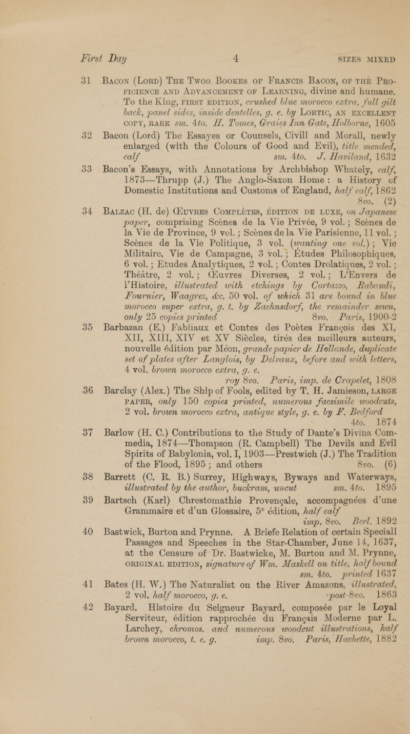 31 Bacon (Lorp) Taz Twoo Booxrs or Francois Bacon, or THE PRo- FICIENCE AND ADVANCEMENT OF LEARNING, divine and humane. To the King, FIRST EDITION, crushed blue morocco extra, full gilt back, panel sides, inside dentelles, g. e. by LORTIO, AN EXCELLENT COPY, RARE sm. 4to. H. Tomes, Graves Inn Gate, Holborne, 1605 32 Bacon (Lord) The Essayes or Counsels, Civill and Morall, newly enlarged (with the Colours of Good and Evil), title mended, calf sm. 4to. J. Haviland, 1632 33 Bacon’s Essays, with Annotations by Archbishop Whately, calf, 1873—-Thrupp (J.) The Anglo-Saxon Home: a History of Domestic Institutions and Customs of England, half calf, 1862 8vo. (2 34 Bawzac (H. de) Givuvres CoMpLuTEs, EDITION DE LUXE, on jh a paper, comprising Scenes de la Vie Privée, 9 vol. : ; Scenes de la Vie de Province, 9 vol. ; Scenes dela Vie Parisienne, 11 vol. ; Scénes de la Vie Politique, 3 vol. (wanting one vol.) ; Vie Militaire, Vie de Campagne, 3 vol.; Etudes Fee ae 6 vol.; Etudes Analytiques, 2 vol. ; - Contes Drolatiques, 2 vol. ; Théatre, 2 vol.; Céuvres Diverses, 2 vol.; L’Envers de V Histoire, zJlustrated with etchings by Cortazzo, Rabaudi, Lourmer, Waagrez, dc. 50 vol. of which 31 are bound in blue morocco super extra, g.t. by Zaehnsdorf, the remainder sewn, only 25 copres printed 8v0. Paris, 1900-2 35 Barbazan (E.) Fabliaux et Contes des Poétes Francois des XI, XII, XIII, XIV et XV Siécles, tirés des meilleurs auteurs, nouvelle édition par Méon, grande papier de Hollande, duplicate set of plates after Langlows, by Delvaux, before and with letters, 4 vol. brown morocco extra, g. ¢. roy 8vo. Paris, imp. de Crapelet, 1808 36 Barclay (Alex.) The Ship of Fools, edited by T. H. Jamieson, LARGE PAPER, only 150 copies printed, numerous facsimile woodcuts, 2 vol. brown morocco extra, antique style, g. e. by F. Bedford 4to. 1874 37 Barlow (H. C.) Contributions to the Study of Dante’s Divina Com- media, 1874—Thompson (R. Campbell) The Devils and Evil Spirits of Babylonia, vol. I, 1903—Prestwich (J.) The Tradition of the Flood, 1895; and others 8vo. (6) 38 Barrett (C. R. B.) Surrey, Highways, Byways and Waterways, illustrated by the author, buckram, uncut sm. 4to. 1895 39 Bartsch (Karl) Chrestomathie Provengale, accompagnées d’une Grammaire et d’un Glossaire, 5° édition, half calf imp. 8vo. Berl. 1892 40 Bastwick, Burton and Prynne. A Briefe Relation of certain Speciall Passages and Speeches in the Star-Chamber, June 14, 1637, at the Censure of Dr. Bastwicke, M. Burton and M. Prynne, ORIGINAL EDITION, signature of Wm. Maskell on title, half bound sm. 4to. printed 1637 41 Bates (H. W.) The Naturalist on the River Amazons, ¢/ustrated, 2 vol. half morocco, g. e. ‘post'8v0. 1863 42 Bayard. Histoire du Seigneur Bayard, composée par le Loyal Serviteur, édition rapprochée du Francais Moderne par L. Larchey, chromos. and numerous woodcut illustrations, half brown morocco, t. ¢ g. amp. 8vo. Paris, Hachette, 1882