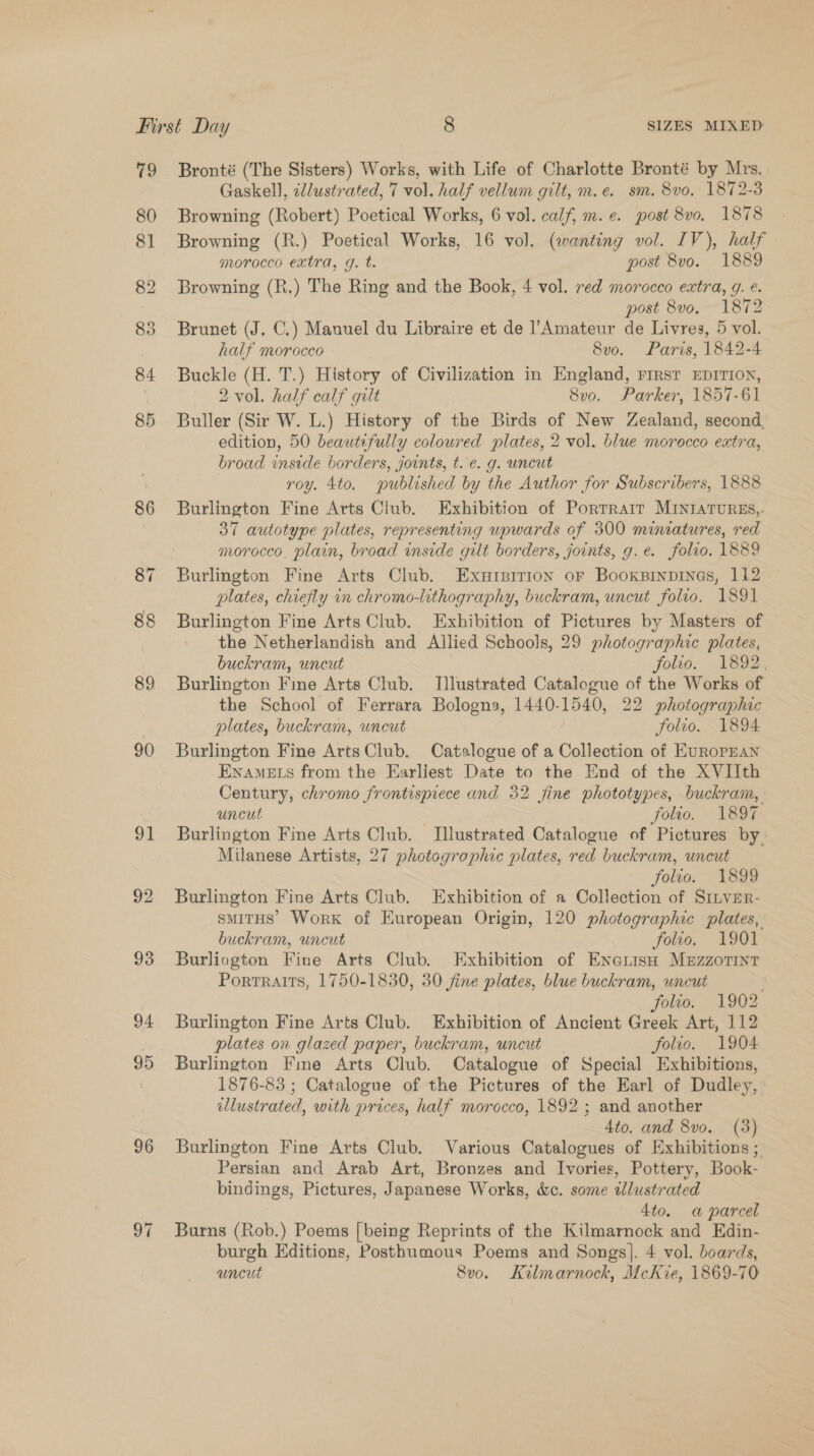 79 89 90 91 96 97 Bronté (The Sisters) Works, with Life of Charlotte Bronté by Mrs. Gaskell, illustrated, 7 vol. half vellum gilt, m.e. sm. 8v0, 1872-3 Browning (Robert) Poetical Works, 6 vol. calf, m.e¢. post 8vo. 1878 Browning (R.) Poetical Works, 16 vol. (wanting vol. IV), half morocco extra, g. t. post 8vo. 1889 Browning (R,) The Ring and the Book, 4 vol. red morocco extra, g. e. post 8vo, 1872 Brunet (J. C.) Manuel du Libraire et de l’Amateur de Livres, 5 vol. half morocco 8v0o. Paris, 1842-4 Buckle (H. T.) History of Civilization in England, First EDITION, 2 vol. half calf gilt 8v0. Parker, 1857-61 Buller (Sir W. L.) History of the Birds of New Zealand, second, edition, 50 beautifully coloured plates, 2 vol. blue morocco extra, broad inside borders, joints, t. e. g. uncut roy. 4to. published by the Author for Subscribers, 1888 Burlington Fine Arts Club. Exhibition of Porrrair MINIATURES, 37 autotype plates, representing upwards of 300 miniatures, red morocco, plain, broad inside gilt borders, joints, g.e. folio. 1889 Burlington Fine Arts Club. Exuipirron or Booxsinpines, 112 plates, chiefly in chromo-lithography, buckram, uncut folio. 1891 Burlington Fine Arts Club. Exhibition of Pictures by Masters of the Netherlandish and Allied Schools, 29 photographic plates, buckram, uncut folio. 1892, Burlington Fine Arts Club. Illustrated Catalogue of the Works of the School of Ferrara Bologna, 1440-1540, 22 photographic plates, buckram, uncut folto. 1894 Burlington Fine ArtsClub. Catalogue of a Collection of EUROPEAN ENAMELS from the Earliest Date to the End of the XVIIth Century, chromo frontispiece and 32 jine phototypes, buckram, uncut | folro. ~ 1897 Burlington Fine Arts Club. Illustrated Catalogue of Pictures by. Milanese Artists, 27 photogrophic plates, red buckram, uncut folio. 1899 Burlington Fine Arts Club. Exhibition of a Collection of Siiver- smitHs’ Work of European Origin, 120 photographic plates, buckram, uncut folio. 1901 Burliogton Fine Arts Club. Exhibition of EnarisH Muzzorint Portraits, 1750-1830, 30 fine plates, blue buckram, uncut folio. 1902 Burlington Fine Arts Club. Exhibition of Ancient Greek Art, 112 plates on glazed paper, buckram, uncut folio. 1904 Burlington Fine Arts Club. Catalogue of Special Exhibitions, 1876-83 ; Catalogue of the Pictures of the Earl of Dudley, illustrated, with prices, half morocco, 1892 ; and another 4to, and 8vo. (3) Burlington Fine Arts Club. Various Catalogues of Exhibitions ; Persian and Arab Art, Bronzes and Ivories, Pottery, Book- bindings, Pictures, Japanese Works, &amp;c. some tlustrated 4to. a parcel Burns (Rob.) Poems [being Reprints of the Kilmarnock and Edin- burgh Editions, Posthumous Poems and Songs]. 4 vol. boards, uncut 8v0. Kilmarnock, McKie, 1869-70