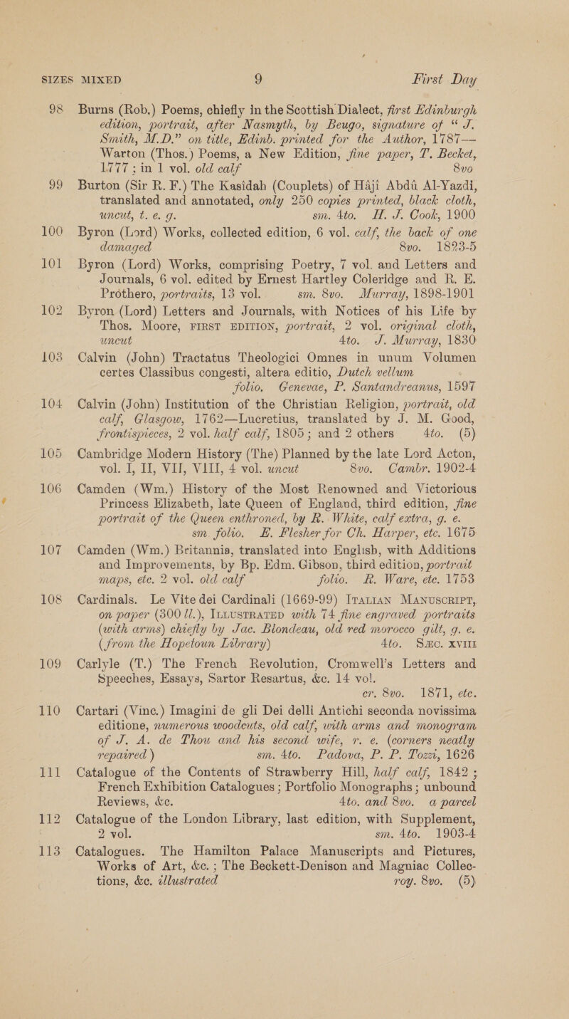 98 Burns (Rob,) Poems, chiefly in the Scottish Dialect, first Hdinburgh edition, portratt, after Nasmyth, by Beugo, signature of “ J. Smith, M.D.” on title, Hdinb. printed for the Author, 1787— Warton (Thos.) Poems, a New Edition, jine paper, 7’. Becket, 1777; in 1 vol. old caif 8vo 99 Burton (Sir R. F.) The Kasidah (Couplets) of Haji Abdi Al-Yazdi, translated and annotated, only 250 copies printed, black cloth, uncut, t. € g. sm. 4to. HH. J. Cook, 1900 100 Byron (Lord) Works, collected edition, 6 vol. calf, the back of one damaged 8vo. 1823-5 101 Byron (Lord) Works, comprising Poetry, 7 vol. and Letters and Journals, 6 vol. edited by Ernest Hartley Coleridge and R. E. Prothero, portraits, 13 vol. sm. 8v0o. Murray, 1898-1901 102 Byron (Lord) Letters and Journals, with Notices of his Life by Thos. Moore, FIRST EDITION, portrait, 2 vol. original cloth, uncut 4to. J. Murray, 1830 103 Calvin (John) Tractatus Theologici Omnes in unum Volumen certes Classibus congesti, altera editio, Dutch vellum folio. Genevae, P. Santandreanus, 1597 104 Calvin (John) Institution of the Christian Religion, portrazt, old calf, Glasgow, 1762—Lucretius, translated by J. M. Good, Frontespieces, 2 vol. half calf, 1805; and 2 others 4to. (5) 105 Cambridge Modern History (The) Planned by the late Lord Acton, vol. I, II, VII, VIII, 4 vol. uncut 8vo. Cambr. 1902-4 106 Camden (Wm.) History of the Most Renowned and Victorious Princess Elizabeth, late Queen of England, third edition, jine portrait of the Queen enthroned, by R. White, calf extra, g. e. sm. folio. H. Flesher for Ch. Harper, etc. 1675 107 Camden (Wm.) Britannia, translated into English, with Additions and Improvements, by Bp. Edm. Gibson, third edition, portradt maps, etc. 2 vol. old calf folio. R. Ware, ete. 1753 108 Cardinals. Le Vite dei Cardinali (1669-99) Iranian Manuscript, on paper (300 /1.), ILLUSTRATED with T4 fine engraved portraits (wth arms) chiefly by Jac. Blondeau, old red morocco gilt, g. e. (from the Hopetoun Library) 4to. So. XVIIL 109 Carlyle (T.) The French Revolution, Cromwell’s Letters and Speeches, Essays, Sartor Resartus, &amp;c. 14 vol. er, 8vo. 1871, efe. 110 Cartari (Vinc.) Imagini de gli Dei delli Antichi seconda novissima editione, numerous woodcuts, old calf, with arms and monogram of J. A. de Thou and his second wife, r. e. (corners neatly repavred ) sm. 4to. Padova, P. P. Tozzi, 1626 111 Catalogue of the Contents of Strawberry Hill, half calf, 1842 ; French Exhibition Catalogues ; Portfolio Monographs ; unbound Reviews, ec. 4to. and 8vo. a parcel 112 Catalogue of the London Library, last edition, with Supplement, 2 vol. sm. 4to. 1903-4 113 Catalogues. The Hamilton Palace Manuscripts and Pictures, Works of Art, &amp;c.; The Beckett-Denison and Magniac Collec- tions, &amp;e. elustrated roy. 8vo. (5)