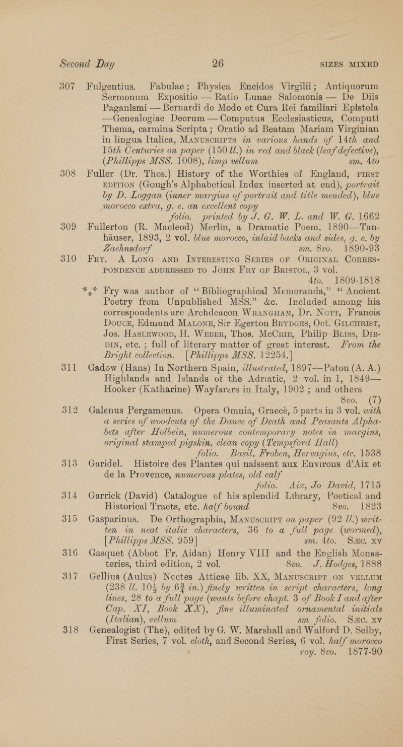 307 308 309 310 oll 318 Fulgentius. Fabulae; Physica Eneidos Virgilii; Antiquorum Sermonum Expositio — Ratio Lunae Salomonis — De Diis Paganismi -— Bernardi de Modo et Cura Rei familiari Epistola —Genealogiae Deorum—Computus Ececlesiasticus, Computi Thema, carmina Scripta; Oratio ad Beatam Mariam Virginian in lingua Italica, Manuscripts in various hands of 14th and 15th Centuries on paper (150 1l.) in red and black (leaf defective), (Philipps MSS. 1008), limp vellum sm. 4to Fuller (Dr. Thos.) History of the Worthies of England, rirst EDITION (Gough’s Alphabetical Index inserted at end), portravt by D. Loggan (inner margins of portrart and title mended), blue -morocco extra, g. e. an excellent copy folio. printed by J. G. W. L. and W. G. 1662 Fullerton (R. Macleod) Merlin, a Dramatic Poem, 1890—Tan- hiuser, 1893, 2 vol. blue morocco, inlaid backs and sides, g. e. by Zaehnsdorf sm. 8vo. 1890-93 Fry. A Lona anp INTERESTING SERIES OF ORIGINAL CORRES- PONDENCE ADDRESSED TO JOHN Fry oF BristTou, 3 vol. 4to. 1809-1818 Poetry from Unpublished MSS.” &amp;c. Included among his correspondents are Archdeacon Wranauam, Dr. Nort, Francis Douce, Edmund Matong, Sir Egerton Brypcss, Oct. GILCHRIST, Jos. HastEwoop, H. Weber, Thos. McCriz, Philip Briss, Drs- DIN, etc. ; full of literary matter of great interest. rom the Bright collection. | Philipps MSS. 12254. ] Gadow (Hans) In Northern Spain, ¢/ustrated, 1897—Paton (A. A.) Highlands and Islands of the Adriatic, 2 vol. in 1, 1849— Hooker (Katharine) Wayfarers in Italy, 1902 ; and others 8vo. (7) Galenus Pergamenus. Opera Omnia, Graecé, 5 parts in 3 vol. ae a serves of woodcuts of the Dance of Death and Peasants Alpha- bets after Holbein, numerous contemporary notes in. margins, original stamped pigskin, clean copy (Tempsford Hall) folio. Basil. Froben, Hervagius, etc. 1538 Garidel. Histoire des Plantes qui naissent aux Environs d’Aix et de la Provence, numerous plates, old calf folio. Ata, Jo. David, 1715 Garrick (David) Catalogue of his splendid Library, Poetical and Historical Tracts, etc. half bound 8vo. 1823 Gasparinus. De Orthographia, Manuscript on paper (92 11.) writ- ten in neat wtalic characters, 36 to a full page (wormed), [| Phillipps MSS. 959] sm. 4to. Smo. xv Gasquet (Abbot Fr. Aidan) Henry VIII and the Enelish Monas- teries, third edition, 2 vol. 8v0o. J. Hodges, 1888 Gellius (Aulus) Nectes Atticae lib. XX, MANUSCRIPT ON VELLUM (238 Ul. 104 by 63 in.) finely written in script characters, long lines, 28 to a full page (wants before chapt. 3 of Book I and after Cap. XI, Book XX), fine illuminated ornamental initials (Ltaltan), vellum sm. folio. Sc. XV Genealogist (The), edited by G. W. Marshall and Walford D. Selby, roy. 8vo. 1877-90