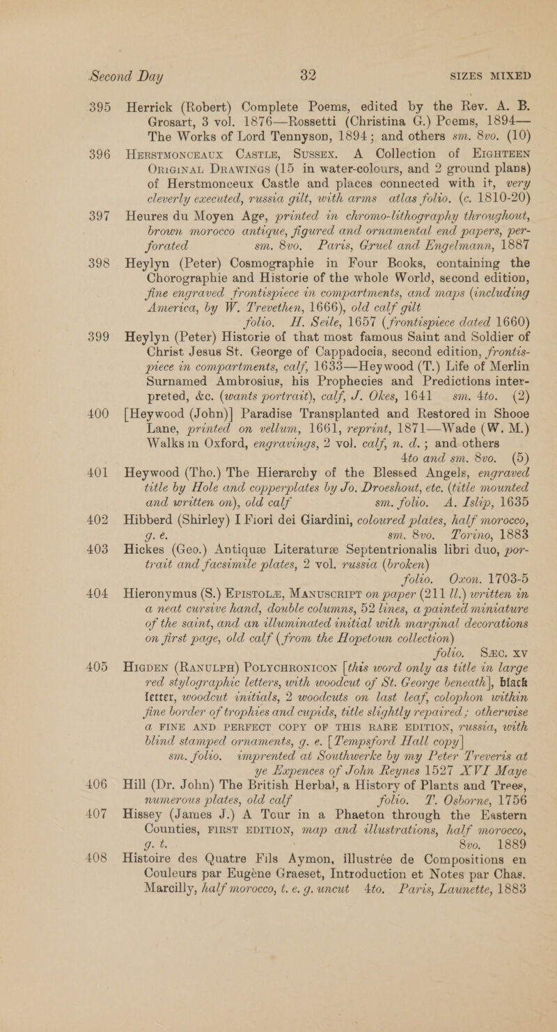 395 396 399 400 40] 406 407 Herrick (Robert) Complete Poems, edited by the Rev. A. B. Grosart, 3 vol. 1876—Rossetti (Christina G.) Poems, 1894— The Works of Lord Tennyson, 1894; and others sm. 8vo. (10) HERSTMONCEAUX CasTLE, Sussex. A Collection of EIGHTEEN OriginaAL Drawines (15 in water-colours, and 2 ground plans) of Herstmonceux Castle and places connected with it, very cleverly executed, russia gilt, with arms atlas folio, (c. 1810-20) Heures du Moyen Age, printed in chromo-lithography throughout, brown morocco antique, figured and ornamental end papers, per- forated sm. 8vo. Paris, Gruel and Engelmann, 1887 Heylyn (Peter) Cosmographie in Four Books, containing the Chorographie and Historie of the whole World, second edition, fine engraved frontispiece in compartments, and maps (including America, by W. Trevethen, 1666), old calf gilt folio. H. Seile, 1657 (frontispiece dated 1660) Heylyn (Peter) Historie of that most famous Saint and Soldier of Christ Jesus St. George of Cappadocia, second edition, frontis- prece in compartments, calf, 1633—Heywood (T.) Life of Merlin Surnamed Ambrosius, his Prophecies and Predictions inter- preted, &amp;e. (wants portrait), calf, J. Okes, 1641 sm. 4to. (2) [Heywood (John)| Paradise Transplanted and Restored in Shooe Lane, printed on vellum, 1661, reprint, 1871—Wade (W. M.) Walks in Oxford, engravings, 2 vol. calf, n. d.; and others . 4to and sm. 8vo. (5) Heywood (Tho.) The Hierarchy of the Blessed Angels, engraved title by Hole and copperplates by Jo. Droeshout, ete. (title mounted and written on), old calf sm. folio. &lt;A. Islip, 1635 Hibberd (Shirley) I Fiori dei Giardini, colowred plates, half morocco, Dae. sm. 8v0. Torino, 1883 Hickes (Geo.) Antique Literature Septentrionalis libri duo, por- trait and facsimile plates, 2 vol. russia (broken) folio. Oxon. 1708-5 Hieronymus (S.) Epistoum, Manuscript on ane (211 Ul.) written nm a neat cursive hand, double columns, 52 lines, a painted miniature of the saint, and an illuminated initial with marginal decorations on first page, old calf ( from the Hopetoun collection) folio. Se. XV Hiepen (RaNnvuLpH) PoLtycuronicon [thts word only as title in large red stylographic letters, with woodcut of St. George beneath), black letter, woodcut initials, 2 2 woodcuts on last leaf, colophon within Jine border of trophies and cupids, title slightly reparred ; otherwise a@ FINE AND PERFECT COPY OF THIS RARE EDITION, russia, with blind stamped ornaments, g. e. [Tempsford Hall copy] sm. folio. imprented at Southwerke by my Peter Treveris at ye Lapences of John Reynes 1527 XVI Maye Hill (Dr. John) The British Herba), a History of Plants and Trees, numerous plates, old calf folio. T. Osborne, 1756 Hissey (James J.) A Tour in a Phaeton through the Eastern Counties, FIRST EDITION, map and illustrations, half morocco, Me 8vo. 1889 Histoire des Quatre Fils Ape illustree de Compositions en Couleurs par Eugene Graeset, Introduction et Notes par Chas.