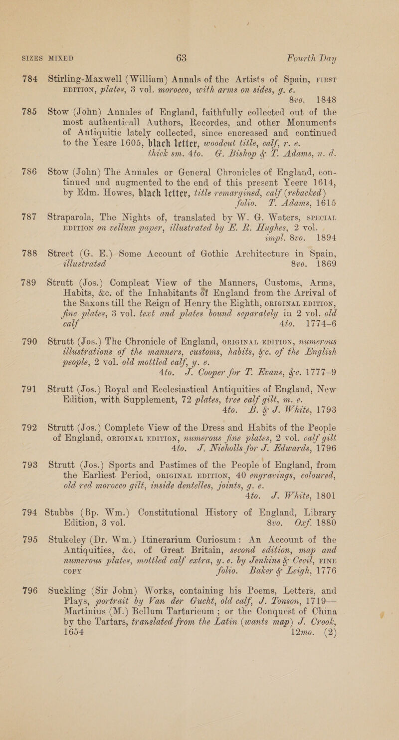 785 786 787 788 789 790 f91 792 798 794 795 796 EDITION, plates, 3 vol. morocco, with arms on sides, g. é. 8vo. 1848 Stow (John) Annales of England, faithfully collected out of the most authenticall Authors, Recordes, and other Monuments of Antiquitie lately collected, since encreased and continued to the Yeare 1605, black letter, woodcut title, a Yr. @. thick sm. 4to. G. Bishop &amp; T. Adams, n. d. Stow (John) The Annales or General Chronicles of England, con- tinued and augmented to the end of this present Yeere 1614, by Edm. Howes, blach letter, é¢tle remargined, calf (rebacked ) folio. TL. Adams, 1615 Straparola, The Nights of, translated by W. G. Waters, spEctaL EDITION on vellum paper, wlustrated by EH. R. Hughes, 2 vol. empl. 8vo. 1894 Street (G. E.) Some Account of Gothic Architecture in Spain, allustrated 8vo. 1869 Strutt (Jos.) Compleat View of the Manners, Customs, Arms, Habits, &amp;c. of the Inhabitants of England from the Arrival of the Saxons till the Reign of Henry the Eighth, orternaL EDITION, fine plates, 3 vol. text and plates bound separately in 2 vol. old calf 4to. 1774-6 Strutt (Jos.) The Chronicle of England, or1cINnAL EDITION, numerous llustrations of the manners, customs, habits, Sc. of the English people, 2 vol. old mottled calf, y. e. 4to. J. Cooper for T. Kvans, Se. 1777-9 Strutt (Jos.) Royal and Ecclesiastical Antiquities of England, New Edition, with Supplement, 72 plates, tree calf gilt, m. e. 4to. B. &amp; J. White, 17938 Strutt (Jos.) Complete View of the Dress and Habits of the People of England, orIeINaL EDITION, numerous fine plates, 2 vol. calf galt 4to. J. Nicholls for J. Hdwards, 1796 Strutt (Jos.) Sports and Pastimes of the People of England, from the Earliest Period, ortermvat Eprrion, 40 engravings, coloured, old red morocco gilt, inside dentelles, jounts, g. é. 4to. J. White, 1801 Stubbs (Bp. Wm.) Constitutional History of England, Library Edition, 3 vol. 8vo. Oxf. 1880 Stukeley (Dr. Wm.) Itinerarium Curiosum: An Account of the Antiquities, &amp;c. of Great Britain, second edition, map and numerous plates, mottled calf extra, y.e. by Jenkins &amp; Cecil, FINE COPY folio. Baker &amp; Leigh, 1776 Suckling (Sir John) Works, containing his Poems, Letters, and Plays, portrait by Van der Gucht, old calf, J. Tonson, 1719— Martinius (M.) Bellum Tartaricum ; or the Conquest of China by the Tartars, translated from the Latin (wants map) J. Crook, 1654 12mo. (2)