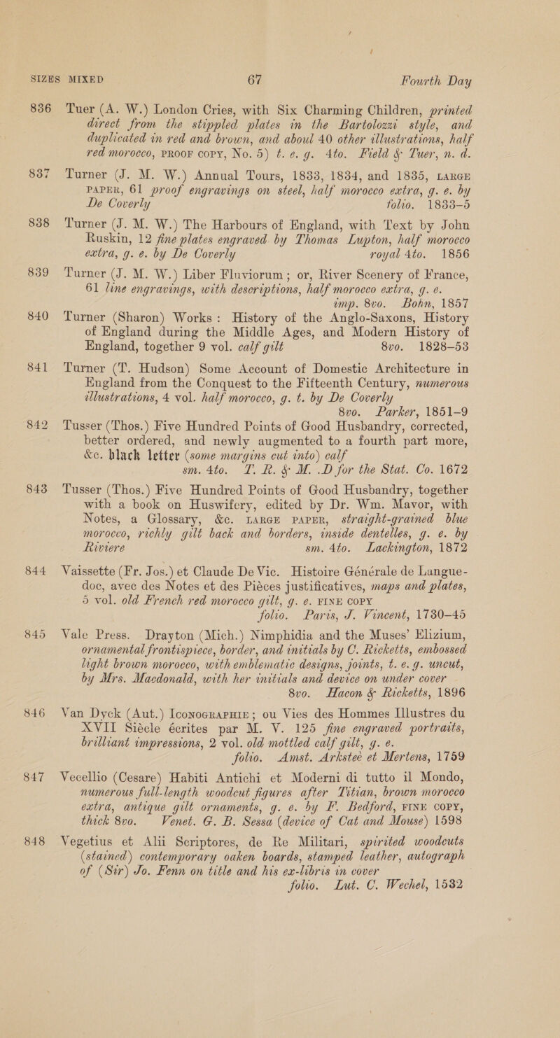 856 838 839 840 843 844 846 847 848 Tuer (A. W.) London Cries, with Six Charming Children, printed durect from the stippled plates in the Bartolozzi style, and duplicated in red and brown, and aboul 40 other illustrations, half red morocco, PRooFK copy, No. 5) t.¢.g. 4to. Field &amp; Tuer, n. d. Turner (J. M. W.) Annual Tours, 1833, 1884, and 1835, LaReE PAPER, 61 proof engravings on steel, half morocco extra, g. e. by De Coverly folio. 1833-5 Turner (J. M. W.) The Harbours of England, with Text by John Ruskin, 12 fine plates engraved. by Thomas Lupton, half morocco extra, g. e. by De Coverly royal 4to. 1856 Turner (J. M. W.) Liber Fluviorum ; or, River Scenery of France, 61 line engravings, with descriptions, half morocco extra, g. ¢. emp. 8vo. Bohn, 1857 Turner (Sharon) Works: History of the Anglo-Saxons, History of England during the Middle Ages, and Modern History of England, together 9 vol. calf gilt 8vo. 1828-53 Turner (T. Hudson) Some Account of Domestic Architecture in England from the Conquest to the Fifteenth Century, numerous llustrations, 4 vol. half morocco, g. t. by De Coverly 8v0. Parker, 1851-9 Tusser (Thos.) Five Hundred Points of Good Husbandry, corrected, better ordered, and newly augmented to a fourth part more, &amp;c. black letter (some margins cut into) calf sm. 4to. T. Rk. &amp; M. .D for the Stat. Co. 1672 Tusser (Thos.) Five Hundred Points of Good Husbandry, together with a book on Huswifery, edited by Dr. Wm. Mavor, with Notes, a Glossary, &amp;c. Large papur, straight-grained blue morocco, richly gilt back and borders, inside dentelles, g. e. by Rwiere sm. 4to. Lackington, 1872 Vaissette (Fr. Jos.) et Claude De Vic. Histoire Générale de Langue- doc, avec des Notes et des Piéces justificatives, maps and plates, 5 vol. old French red morocco gilt, g. ¢. FINE COPY folio. Paris, J. Vineent, 1780-45 Vale Press. Drayton (Mich.) Nimphidia and the Muses’ Elizium, ornamental frontispiece, border, and initials by C. Ricketts, embossed light brown morocco, with emblematic designs, joints, t. e.g. uncut, by Mrs. Macdonald, with her initials and device on under cover 8v0. Hacon &amp; Ricketts, 1896 Van Dyck (Aut.) IconocrapHiz; ou Vies des Hommes Illustres du XVII Siécle écrites par M. V. 125 fine engraved portraits, brilliant impressions, 2 vol. old mottled calf gilt, g. ¢. folio. Amst. Arkstee et Mertens, 1759 Vecellio (Cesare) Habiti Antichi et Moderni di tutto il Mondo, numerous full-length woodcut figures after Titian, brown morocco extra, antique gilt ornaments, g. e. by EF. Bedford, FINE COPY, thick 8vo. Venet. G. B. Sessa (device of Cat and Mouse) 1598 Vegetius et Alii Scriptores, de Re Militari, spirited woodcuts (stained) contemporary oaken boards, stamped leather, autograph of (Ser) Jo. Fenn on title and his ex-libris in cover folio. Lut. C. Wechel, 1582