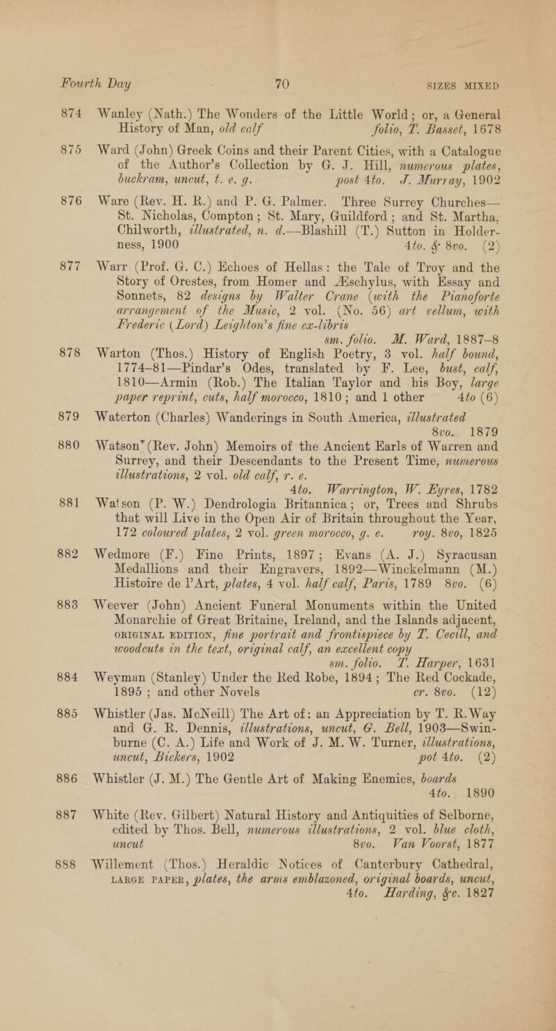 874 875 876 877 878 879 880 881 882 883 884 885 886 887 888 Wanley (Nath.) The Wonders of the Little World; or, a General | History of Man, old calf folio, T. Basset, 1678 Ward (John) Greek Coins and their Parent Cities, with a Catalogue of the Author’s Collection by G. J. Hill, numerous plates, buckram, uncut, t. e. g. post 4to. J. Murray, 1902 Ware (Rev. H. RK.) and P. G. Palmer. Three Surrey Churches— St. Nicholas, Compton; St. Mary, Guildford ; and St. Martha, Chilworth, ¢Jlustrated, n. d.—Blashill (T.) Sutton in Holder- ness, 1900 4to. &amp; 8v0. (2) Warr (Prof. G. C.) Echoes of Hellas: the Tale of Troy and the Story of Orestes, from Homer and Aischylus, with Essay and Sonnets, 82 designs by Walter Crane (with the Pianoforte arrangement of the Music, 2 vol. (No. 56) art vellum, with frederic (Lord) Leighton’s fine ex-libris sm. folio. M. Ward, 1887-8 Warton (Thos.) History of English Poetry, 3 vol. half bound, 1774-81—Pindar’s Odes, translated by F. Lee, bust, calf, 1810—Armin (Rob.) The Italian Taylor and his Boy, large paper reprint, cuts, half morocco, 1810; and 1 other 4to (6) Waterton (Charles) Wanderings in South America, ¢lustrated 8vo.. 1879 Watson (Rev. John) Memoirs of the Ancient Earls of Warren and Surrey, and their Descendants to the Present Time, numerous ellustrations, 2 vol. old calf, r. e. 4to. Warrington, W. Eyres, 1782 Watson (P. W.) Dendrologia Britannica; or, Trees and Shrubs that will Live in the Open Air of Britain throughout the Year, 172 coloured plates, 2 vol. green morocco, g. e. roy. 8vo, 1825 Wedmore (F.) Fine Prints, 1897; Evans (A. J.) Syracusan Medallions and their Engravers, 1892—-Winckelmann (M.) Histoire de lV Art, plates, 4 vol. half calf, Paris, 1789 8vo. (6) Weever (John) Ancient Funeral Monuments within the United Monarchie of Great Britaine, Ireland, and the Islands adjacent, ORIGINAL EDITION, fine portrait and frontispiece by T. Cecril, and woodcuts in the text, original calf, an excellent copy sm. folio. T. Harper, 1631 Weyman (Stanley) Under the Red Robe, 1894; The Red Cockade, 1895 ; and other Novels er. 8v0. (12) Whistler (Jas. McNeill) The Art of: an Appreciation by T. R. Way and G. R. Dennis, clustrations, uncut, G. Bell, 1903—Swin- burne (C. A.) Life and Work of J. M. W. Turner, ¢/ustrations, uncut, Bickers, 1902 pot 4to. (2) Whistler (J. M.) The Gentle Art of Making Enemies, boards 4to. 1890 White (Rev. Gilbert) Natural History and Antiquities of Selborne, edited by Thos. Bell, numerous cllustrations, 2 vol. blue cloth, uncut 8v0. Van Voorst, 1877 Willement (Thos.) Heraldic Notices of Canterbury Cathedral, LARGE PAPER, plates, the arms emblazoned, original boards, uncut, 4to. Harding, &amp;e. 1827