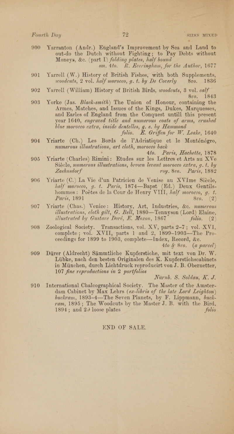 @ 901 902 904 905 906 907 908 909 910 out-do the Dutch without Fighting; to Pay Debts without Moneys, &amp;c. (part I) folding plates, half bound sm. 4to. R. Hveringham, for the Author, 1677 Yarrell (W.) History of British Fishes, with both Supplements, woodcuts, 2 vol. half morocco, g. t. by De Coverly 8v0. 1886 Yarrell (William) History of British Birds, woodcuts, 3 vol. calf 8v0o. 1843 Yorke (Jas. Black-smith) The Union of Honour, containing the Armes, Matches, and Issues of the Kings, Dukes, Marquesses, and Karles of England from the Conquest untill this present year 1640, engraved tetle and numerous coats of arms, crushed blue morocco extra, inside dentelles, g. e. by Hammond . folio. E. Griffen for W. Leake, 1640 Yriarte (Ch.) Les Bords de lAdriatique et le Monténégro, numerous illustrations, art cloth, morocco back ° 4to. Paris, Hachette, 1878 Yriarte (Charles) Rimini: Etudes sur les Lettres et Arts au XVe Siécle, numerous illustrations, brewn levant morocco extra, g.t, by Zaehnsdorf roy. 8vo. Parts, 1882 Yriarte (C.) La Vie d’un Patricien de Venise au XVIme Siécle, half morocco, g. t. Paris, 1874—Bapst (Ed.) Deux Gentils- hommes: Poétes de la Cour de Henry VIII, half morocco, q. t. Paris, 1891 8vo. (2) Yriarte (Chas.) Venice: History, Art, Industries,. &amp;c. numerous illustrations, cloth gilt, G. Bell, 1880—Tennyson (Lord) Elaine, illustrated by Gustave Doré, F. Moxon, 1867 folio. (2) Zoological Society. Transactions, vol. XV, parts 2-7; vol. XVI, complete ; vol. XVII, parts 1 and 2, 1899-1903—The Pro- ceedings for 1899 to 1903, complete—Index, Record, &amp;e. 4to §&amp; 8v0. (a parcel) Diirer (Aldrecht) Simmtliche Kupferstiche, mit text von Dr. W. Liibke, nach den besten Originalen des K. Kupferstichscabinets in Miinchen, durch Lichtdruck reproducirt von J. B. Obernetter, 107 fine reproductions in 2 portfolios Nirnb. 8. Soldau, K. J. International Chalcographical Society. The Master of the Amster- dam Cabinet by Max Lehrs (ex-libris of the late Lord Leighton) buckram, 1893-4—The Seven Planets, by F. Lippmann, duck- ram, 1895; The Woodcuts by the Master J. B. with the Bird, 1894; and 22 loose plates folio END OF SALE.