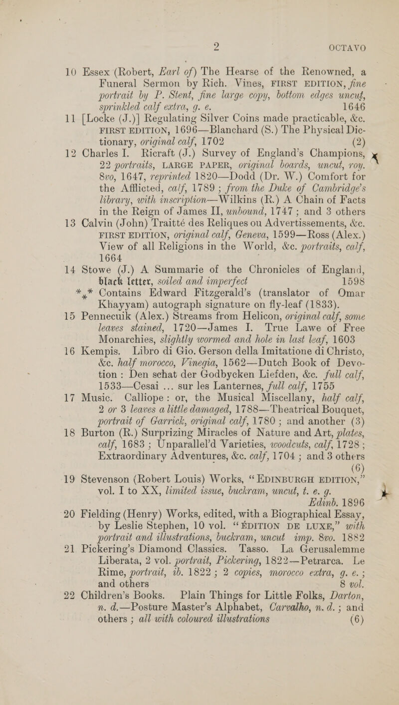 . . OCTAVO 10 Essex (Robert, Earl of) The Hearse of the Renowned, a Funeral Sermon by Rich. Vines, FIRST EDITION, fine portrait by P. Stent, fine large copy, bottom edges uncut, sprinkled calf extra, q. @. 1646 11 [Locke (J.)| Regulating Silver Coins made practicable, &amp;e. FIRST EDITION, 1696—Blanchard (S.) The Physical Dic- tionary, original calf, 1702 (2) 12 Charles I. Ricraft (J.) Survey of England’s Champions, 22 portraits, LARGE PAPER, original boards, uncut, roy. 8v0, 1647, reprinted 1820—Dodd (Dr. W.) Comfort for the Afflicted, calf, 1789 ; from the Duke of Cambridge’s library, with inscripiion— Wilkins (R.) A Chain of Facts in the Reign of James II, wnbound, 1747 ; and 3 others 13 Calvin (John) Traitté des Reliques ou Advertissements, &amp;e. FIRST EDITION, original calf, Geneva, 1599— Ross (Alex.) View of all Religions in the World, &amp;c. portraits, calf, ' 1664 14 Stowe (J.) A Summarie of the Chronicles of England, black Letter, soiled and imperfect 1598 *,* Contains Edward Fitzgerald’s (translator of Omar Khayyam) autograph signature on fly-leaf (1833). 15 Pennecuik (Alex.) Streams from Helicon, orzginal calf, sone leaves stained, 1720—James I. True Lawe of Free Monarchies, slightly wormed and hole in last leaf, 1603 16 Kempis. Libro di Gio. Gerson della Imitatione di Christo, &amp;e. half morocco, Vinegia, 1562—Dutch Book of Devo- tion: Den schat der Godbycken Liefden, &amp;c. full calf, 1533—Cesai ... sur les Lanternes, full calf, 1755 17 Music. Calliope: or, the Musical Miscellany, half calf, 2 or 3 leaves a little damaged, 1788— Theatrical Bouquet, portrait of Garrick, original calf, 1780 ; and another (3) 18 Burton (R.) Surprizing Miracles of Nature and Art, plates, calf, 1683 ; Unparallel’d Varieties, woodcuts, calf, 1728 ; Extraordinary Adventures, &amp;c. calf, 1704 ; and 3 others (6 19 Stevenson (Robert Louis) Works, ‘ EDINBURGH Saee vol. I to XX, limited issue, buckram, uncut, t. e. g. Edinb. 1896 20 Fielding (Henry) Works, edited, with a Biographical Essay, _ by Leslie Stephen, 10 vol. ‘EDITION DE LUXE,” with portratt and illustrations, buckram, uncut imp. 8v0. 1882 21 Pickering’s Diamond Classics. ‘Tasso. La Gerusalemme Liberata, 2 vol. portrait, Pickering, 1822—Petrarca. Le Rime, portrait, 1b. 1822; 2 copies, morocco extra, g. €. ; and others 8 vol. 22 Children’s Books. Plain Things for Little Folks, Darton, n. d.—Posture Master’s Alphabet, Carvalho, n.d. ; and re