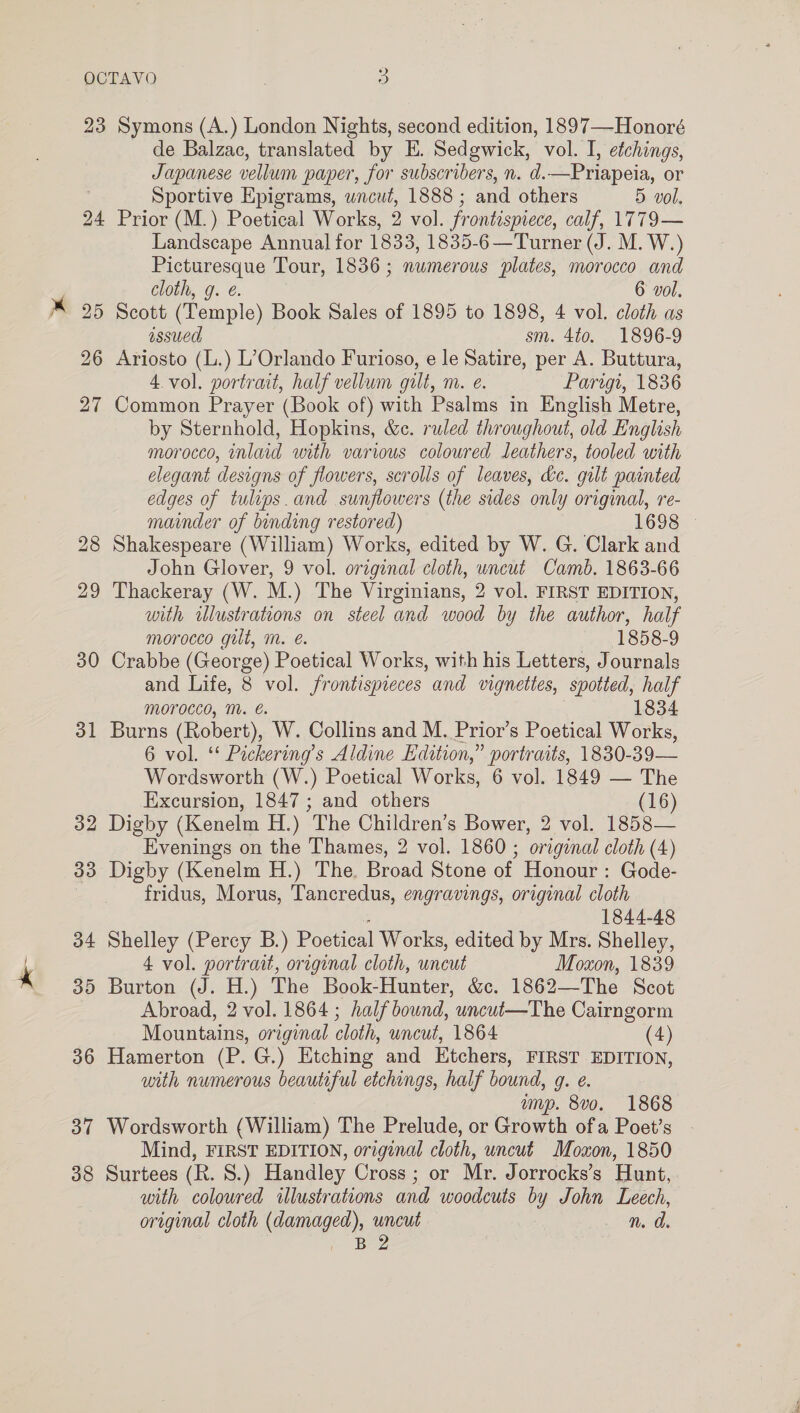 31 o2 33 34 35 36 37 38 de Balzac, translated by E. Sedgwick, vol. I, etchings, Japanese vellum paper, for subscribers, n. d.—Priapeia, or Sportive Epigrams, wncut, 1888 ; and others 5 vol. Prior (M.) Poetical Works, 2 vol. frontispiece, calf, 1779— Landscape Annual for 1833, 1835-6—Turner (J. M. W.) Picturesque Tour, 1836 ; numerous plates, morocco and cloth, g. @. 6 vol. Scott (Temple) Book Sales of 1895 to 1898, 4 vol. cloth as ssued sm. 410. 1896-9 Ariosto (L.) L’Orlando Furioso, e le Satire, per A. Buttura, 4.vol. portrait, half vellum gilt, m. e. Parigi, 1836 Common Prayer (Book of) with Psalms in English Metre, by Sternhold, Hopkins, &amp;c. ruled throughout, old English morocco, inlaid with various coloured leathers, tooled with elegant designs of flowers, scrolls of leaves, de. gilt painted edges of tulips. and sunflowers (the sides only original, re- mainder of binding restored) 1698 © Shakespeare (William) Works, edited by W. G. Clark and John Glover, 9 vol. original cloth, uncut Camb. 1863-66 Thackeray (W. M.) The Virginians, 2 vol. FIRST EDITION, with rlustrations on steel and wood by the author, half morocco gult, mM. @. 1858-9 Crabbe (George) Poetical Works, with his Letters, Journals and Life, 8 vol. frontispieces and vignettes, spotted, half Morocco, M. é. 1834 Burns (Robert), W. Collins and M. Prior’s Poetical Works, 6 vol. ** Pickering’s Aldine Edition,” portraits, 1830-39— Wordsworth (W.) Poetical Works, 6 vol. 1849 — The Excursion, 1847 ; and others (16) Digby (Kenelm H.) The Children’s Bower, 2 vol. 1858— Evenings on the Thames, 2 vol. 1860 ; original cloth (4) Digby (Kenelm H.) The. Broad Stone of Honour : Gode- fridus, Morus, Tancredus, engravings, original cloth 1844-48 Shelley (Percy B.) Poetical Works, edited by Mrs. Shelley, 4 vol. portrait, original cloth, uncut Moxon, 1839 Burton (J. H.) The Book-Hunter, &amp;c. 1862—The Scot Abroad, 2 vol. 1864 ; half bound, uncut—The Cairngorm Mountains, original cloth, uncut, 1864 (4) Hamerton (P. G.) Etching and Etchers, FIRST EDITION, with numerous beautiful etchings, half bound, 9. e. ump. 8vo. 1868 Wordsworth (William) The Prelude, or Growth ofa Poet’s Mind, FIRST EDITION, original cloth, uncut Moxon, 1850 Surtees (R. 8.) Handley Cross ; or Mr. Jorrocks’s Hunt, with coloured illustrations and woodcuts by John Leech, original cloth (damaged), uncut n. d i BZ