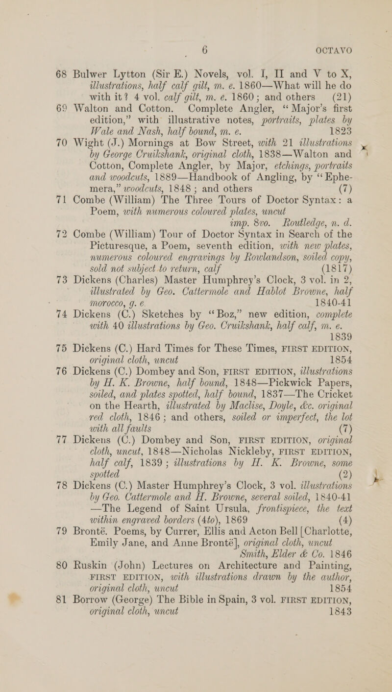 68 62 70 ip 73 74 79 76 77 78 79 80 81 6 OCTAVO Bulwer Lytton (Sir E.) Novels, vol. I, II and V to X, illustrations, half calf gilt, m. e. 1860—What will he do with it? 4 vol. calf gilt, m. ¢. 1860; and others (21) Walton and Cotton. Complete Angler, ‘ Major’s first edition,” with illustrative notes, portraits, plates by Wale and Nash, half bound, m. e. 1823 by George Cruikshank, original cloth, 1838—Walton and Cotton, Complete Angler, by Major, etchings, portraits and woodcuts, 1889—Handbook of Angling, by ‘‘ Ephe- mera,” woodcuts, 1848 ; and others (7) Combe (William) The Three Tours of Doctor Syntax: a Poem, with numerous coloured plates, uncut imp. 8v0. Routledge, n. d. Picturesque, a Poem, seventh edition, with new plates, numerous coloured engravings by Rowlandson, soiled copy, sold not subject to return, calf (1817) Dickens (Charles) Master Humphrey’s Clock, 3 vol. in 2, illustrated by Geo. Cattermole and Hablot Browne, half Morocco, g. €. 1840-41 Dickens (C.) Sketches by ‘‘ Boz,” new edition, complete with 40 illustrations by Geo. Cruikshank, half calf, m. e. l 839 Dickens (C.) Hard Times for These Times, FIRST EDITION, original cloth, uncut 1854 Dickens (C.) Dombey and Son, FIRST EDITION, illustrations by H. K. Browne, half bound, 1848—Pickwick Papers, soiled, and plates spotted, half bound, 1837—The Cricket on the Hearth, illustrated by Maclise, Doyle, &amp;c. original ved cloth, 1846; and others, sowed or imperfect, the lot with all faults (7) Dickens (C.) Dombey and Son, FIRST EDITION, original cloth, uncut, 1848—Nicholas Nickleby, FIRST EDITION, half calf, 1839 ; alustrations by H. K. Browne, some spotted (2) Dickens (C.) Master Humphrey’s Clock, 3 vol. clustrations by Geo. Cattermole and H. Browne, several soiled, 1840-41 —The Legend of Saint Ursula, frontispiece, the teat Bronté. Poems, by Currer, Ellis and Acton Bell | Charlotte, Emily Jane, and Anne Bronté], original cloth, uncut Smith, Elder &amp; Co. 1846 Ruskin (John) Lectures on Architecture and Painting, FIRST EDITION, with illustrations drawn by the author, origunal cloth, uncut 1854 Borrow (George) The Bible in Spain, 3 vol. FIRST EDITION, original cloth, uncut 1843 —