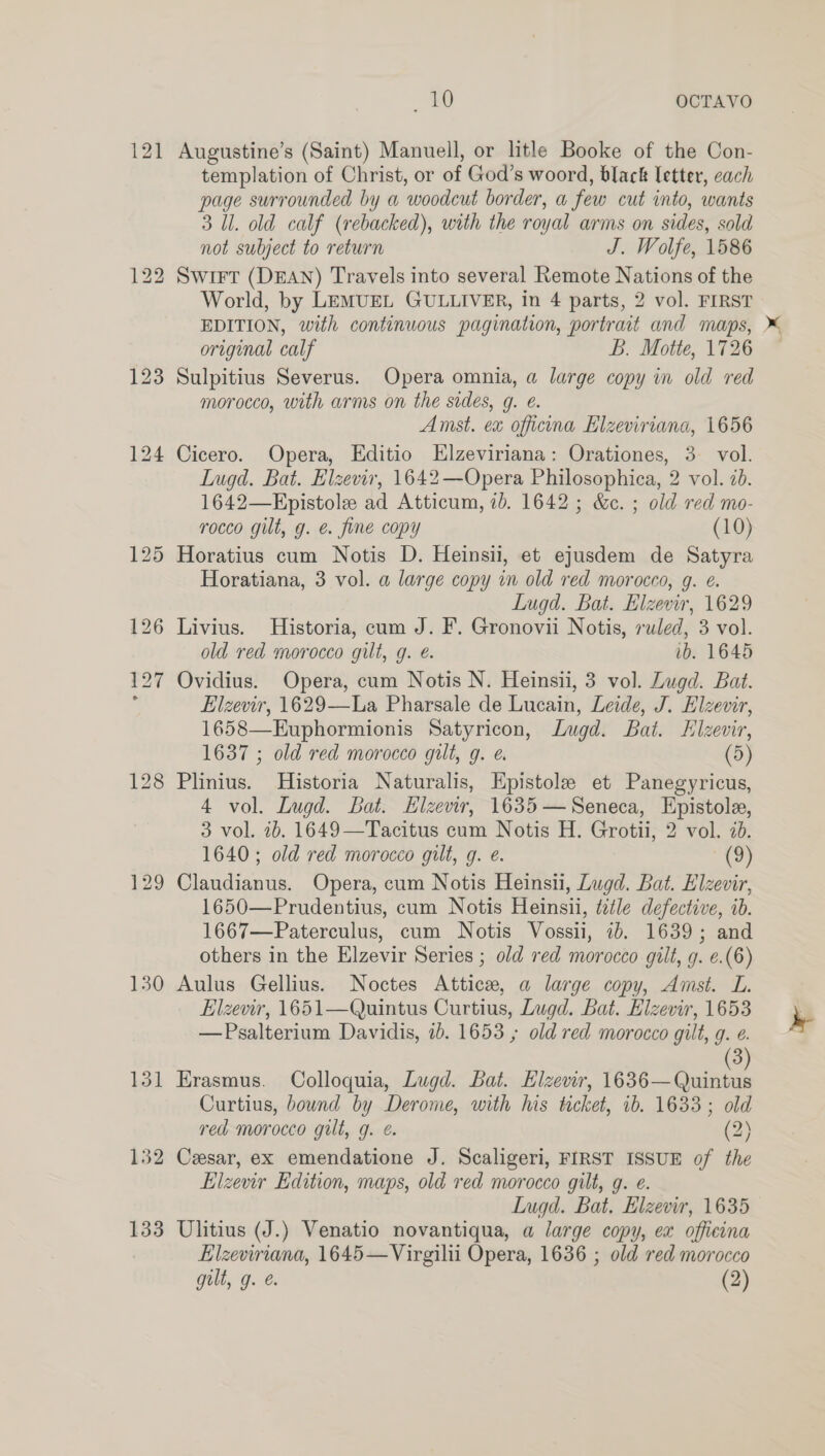 121 130 131 132 133 _ £0 OCTAVO Augustine’s (Saint) Manuell, or litle Booke of the Con- templation of Christ, or of God’s woord, black letter, cach page surrounded by a woodcut border, a few cut into, wants 3 Ul. old calf (rebacked), with the royal arms on sides, sold not subject to return J. Wolfe, 1586 Swift (DEAN) Travels into several Remote Nations of the World, by LEMUEL GULLIVER, in 4 parts, 2 vol. FIRST original calf B. Motte, 1726 Sulpitius Severus. Opera omnia, a large copy in old red morocco, with arms on the sides, g. e. Amst. ex officna Elzeviriana, 1656 Cicero. Opera, Editio Elzeviriana: Orationes, 3 vol. Lugd. Bat. Elzevir, 1642—Opera Philosophica, 2 vol. 2b. 1642—Epistole ad Atticum, ib. 1642 ; &amp;. ; old red mo- rocco gilt, g. e. fine copy (10) Horatius cum Notis D. Heinsii, et ejusdem de Satyra Horatiana, 3 vol. a large copy in old red morocco, g. é. Lugd. Bat. Elzevir, 1629 Livius. Historia, cum J. F. Gronovii Notis, ruled, 3 vol. old red morocco gilt, g. é. ib. 1645 Ovidius. Opera, cum Notis N. Heinsii, 3 vol. Zugd. Bat. Elzevir, 1629—La Pharsale de Lucain, Leide, J. Elzevir, 1658—Euphormionis Satyricon, Lugd. Bat. Hlzevir, 1637 ; old red morocco gilt, g. (5) Plinius. Historia Naturalis, Epistole et Panegyricus, 4 vol. Lugd. Bat. Hlzevir, 1635— Seneca, Epistole, 3 vol. 1b. 1649—Tacitus cum Notis H. Grotii, 2 vol. 7. 1640 ; old red morocco gilt, g. e. (9) Claudianus. Opera, cum Notis Heinsui, Lugd. Bat. Elzevir, 1650—Prudentius, cum Notis Heinsil, title defective, ib. 1667—Paterculus, cum Notis Vossii, ib. 1639; and others in the Elzevir Series ; old red morocco gilt, g. ¢.(6) Aulus Gellius. Noctes Attics, a large copy, Amst. L. Elzevir, 1651—Quintus Curtius, Lugd. Bat. Elzevir, 1653 —Psalterium Davidis, 1b. 1653 ; old red morocco gilt, g. e. Erasmus. Colloquia, Lugd. Bat. Hizevir, 1636— Quintus Curtius, bound by Derome, with his ticket, ib. 1633; old red morocco gilt, g. €. (2) Cesar, ex emendatione J. Scaligeri, FIRST ISSUE of the Llzevir Edition, maps, old red morocco gilt, qg. e. Lugd. Bat, Hlzevir, 1635 Ulitius (J.) Venatio novantiqua, a large copy, ex offieina Elzeviriana, 1645—Virgilii Opera, 1636 ; old red morocco