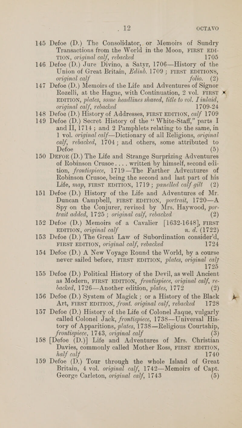 145 146 147 148 149 150 151 158 159 . ae OCTAVO Defoe (D.) The Consolidator, or Memoirs of Sundry Transactions from the World in the Moon, FIRST EDI- TION, original calf, rebacked 1705 Defoe (D.) Jure Divino, a Satyr, 1706—History of the Union of Great Britain, Edinb. 1709 ; FIRST EDITIONS, original calf folio. (2) Defoe (D.) Memoirs of the Life and Adventures of Signor Rozelli, at the Hague, with Continuation, 2 vol. FIRST EDITION, plates, some headlines shaved, title to vol. Tinlad, original calf, rebacked 1709-24 Defoe (D.) History of Addresses, FIRST EDITION, calf 1709 Defoe (D.) Secret History of the ‘‘ White-Staff,” parts I and II, 1714; and 2 Pamphlets relating to the same, in 1 vol. original calf—Dictionary of all Religions, original calf, rebacked, 1704; and others, some attributed to Defoe (5) DEFOE (D.) The Life and Strange Surprizing Adventures of Robinson Crusoe. ... written by himself, second edi- tion, frontispiece, 1719—The Farther Adventures of Robinson Crusoe, being the second and last part of his Life, map, FIRST EDITION, 1719; panelled calf gilt (2) Defoe (D.) History of the Life and Adventures of Mr. Duncan Campbell, FIRST EDITION, portrait, 1720—A Spy on the Conjurer, revised by Mrs. Haywood, por- trait added, 1725 ; original calf, rebacked (2) Defoe (D.) Memoirs of a Cavalier [1632-1648], FIRST EDITION, original calf n. d. (1722) Defoe (D.) The Great Law of Subordination consider’d, FIRST EDITION, original calf, rebacked 1724 Defoe (D.) A New Voyage Round the World, by a course never sailed before, FIRST EDITION, plates, original calf 1725 Defoe (D.) Political History of the Devil, as well Ancient as Modern, FIRST EDITION, frontispiece, original calf, re- backed, 1726—Another edition, plates, 1772 (2) Defoe (D.) System of Magick ; or a History of the Black Art, FIRST EDITION, front. original calf, rebacked 1728 Defoe (D.) History of the Life of Colonel Jaque, vulgarly called Colonel Jack, frontispiece, 1738—Universal His- tory of Apparitions, plates, 1738—Religious Courtship, frontispiece, 1743, original calf (3) [Defoe (D.)] Life and Adventures of Mrs. Christian Davies, commonly called Mother Ross, FIRST EDITION, half calf 1740 Defoe (D.) Tour through the whole Island of Great Britain, 4 vol. original calf, 1742—Memoirs of Capt.