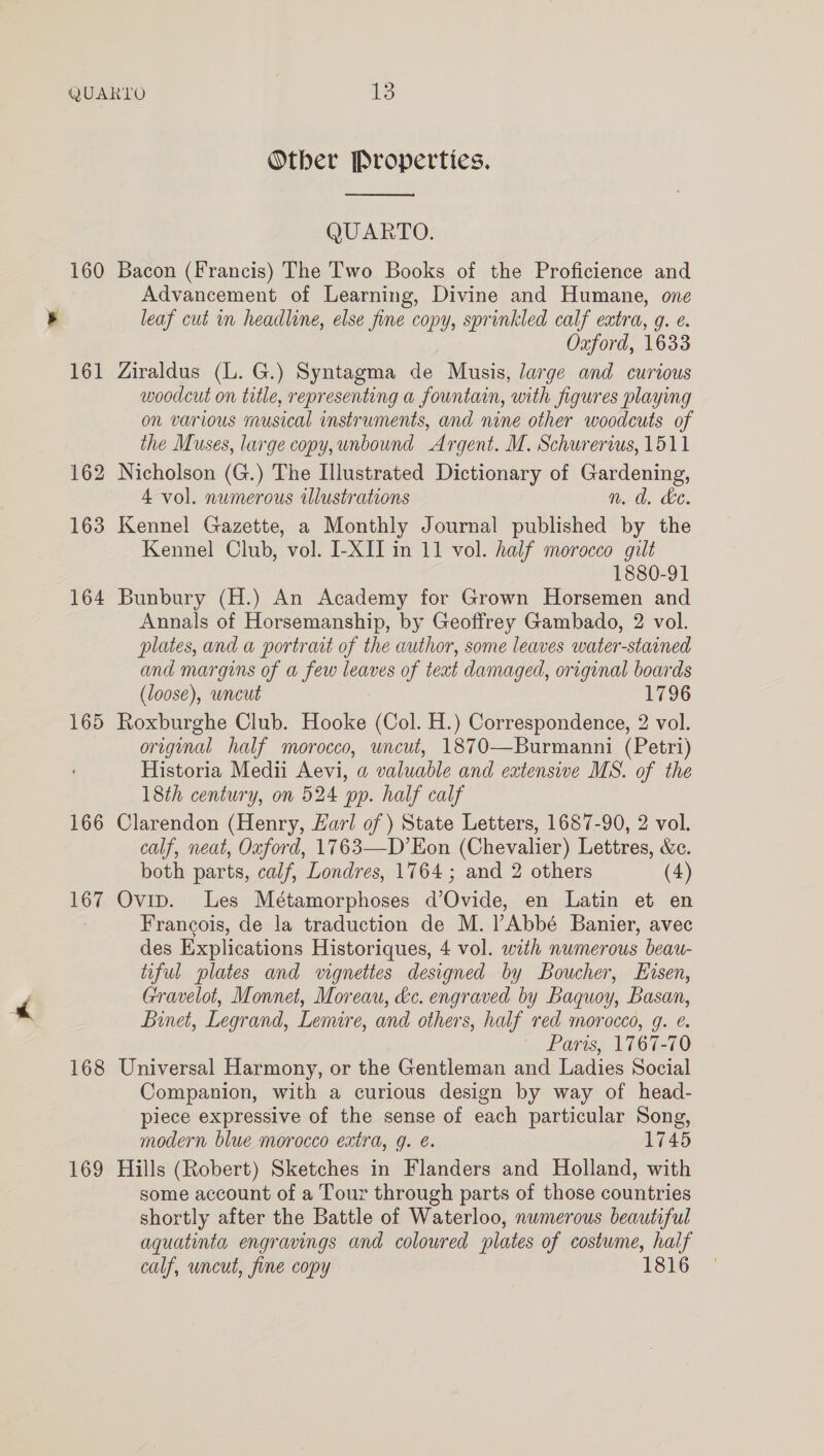 160 161 162 163 164 165 166 167 168 169 Other Properties.  QUARTO. Bacon (Francis) The Two Books of the Proficience and Advancement of Learning, Divine and Humane, one leaf cut in headline, else fine copy, sprinkled calf extra, g. e. Oxford, 1633 Ziraldus (L. G.) Syntagma de Musis, large and curious woodcut on title, representing a fountain, with figures playing on various musical instruments, and nine other woodcuts of the Muses, large copy, unbound Argent. M. Schurerius, 1511 Nicholson (G.) The Illustrated Dictionary of Gardening, 4 vol. numerous illustrations n.d. ke. Kennel Gazette, a Monthly Journal published by the Kennel Club, vol. I-XII in 11 vol. half morocco gilt 1880-91 Bunbury (H.) An Academy for Grown Horsemen and Annals of Horsemanship, by Geoffrey Gambado, 2 vol. plates, and a portrait of the author, some leaves water-stained and margins of a few leaves of text damaged, original boards (loose), wncut 1796 Roxburghe Club. Hooke (Col. H.) Correspondence, 2 vol. original half morocco, uncut, 1870—Burmanni (Petri) Historia Medii Aevi, a valuable and extensive MS. of the 18th century, on 524 pp. half calf Clarendon (Henry, Earl of ) State Letters, 1687-90, 2 vol. calf, neat, Oxford, 1763—D’Eon (Chevalier) Lettres, &amp;c. both parts, calf, Londres, 1764 ; and 2 others (4) Ovip. Les Métamorphoses d’Ovide, en Latin et en Francois, de la traduction de M. l Abbé Banier, avec des Explications Historiques, 4 vol. wath numerous beau- tiful plates and vignettes designed by Boucher, EHisen, Gravelot, Monnet, Moreau, hc. engraved by Baquoy, Basan, Binet, Legrand, Lemire, and others, half red morocco, g. e. ' Paris, 1767-70 Universal Harmony, or the Gentleman and Ladies Social Companion, with a curious design by way of head- piece expressive of the sense of each particular Song, modern blue morocco extra, g. é. 1745 Hills (Robert) Sketches in Flanders and Holland, with some account of a Tour through parts of those countries shortly after the Battle of Waterloo, numerous beautiful aquatinta engravings and colowred plates of costume, half calf, uncut, fine copy 1816
